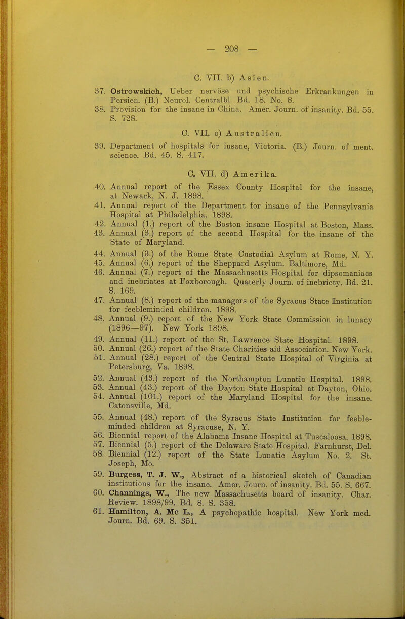 C. VII. b) Asien. 37. Ostrowskich, Ueber nervöse und psychische Erkrankungen in Persien. (B.) Neurol. Centralbl. Bd. 18. No. 8. 38. Provision for the insane in China. Amer. Journ. of insanity. Bd, 55. S. 728. C. VII. c) Australien. 39. Department of hospitals for insane, Victoria. (B.) Journ. of ment. science. Bd. 45. S. 417. C. VII. d) Amerika. 40. Annual report of the Essex County Hospital for the insane, at Newark, N. J. 1898. ' 41. Annual report of the Department for insane of the Pennsylvania Hospital at Philadelphia. 1898. 42. Annual (1.) report of the Boston insane Hospital at Boston, Mass. 43. Annual (3.) report of the second Hospital for the insane of the State of Maryland. 44. Annual (3.) of the Rome State Custodia! Asylum at Rome, N. Y. 45. Annual (6.) report of the Sheppard Asylum. Baltimore, Md. 46. Annual (7.) report of the Massachusetts Hospital for dipsomaniacs and inebriates at Foxborough. Quaterly Journ. of inebriety. Bd. 21. S. 169. 47. Annual (8.) report of the managers of the Syracus State Institution for feebleminded children. 1898. 48. Annual (9.) report of the New York State Commission in lunacy (1896—97). New York 1898. 49. Annual (11.) report of the St. Lawrence State Hospital. 1898. 50. Annual (26.) report of the State Charities aid Association. New York. 51. Annual (28.) report of the Central State Hospital of Virginia at Petersburg, Va. 1898. 52. Annual (43.) report of the Northampton Lunatic Hospital. 1898. 53. Annual (43.) report of the Dayton State Hospital at Dayton, Ohio. 54. Annual (101.) report o£ the Maryland Hospital for the insane. Catonsville, Md. 55. Annual (48.) report of the Syracus State Institution for feeble- minded children at Syracuse, N. Y. 56. Biennial report of the Alabama Insane Hospital at Tuscaloosa. 1898. 57. Biennial (5.) report of the Delaware State Hospital. Earnhurst, Del. 58. Biennial (12.) report of the State Lunatic Asylum No. 2. St. Joseph, Mo. 59. Burgess, T. J. W., Abstract of a historical sketch of Canadian institutions for the insane. Amer. Journ. of insanity. Bd. 65. S. 667. 60. Channings, W., The new Massachusetts board of insanity. Char. Review. 1898/99. Bd. 8. S. 358. 61. Hamilton, A. Mc L., A psychopathic hospital. New York med. Journ. Bd. 69. S. 351.