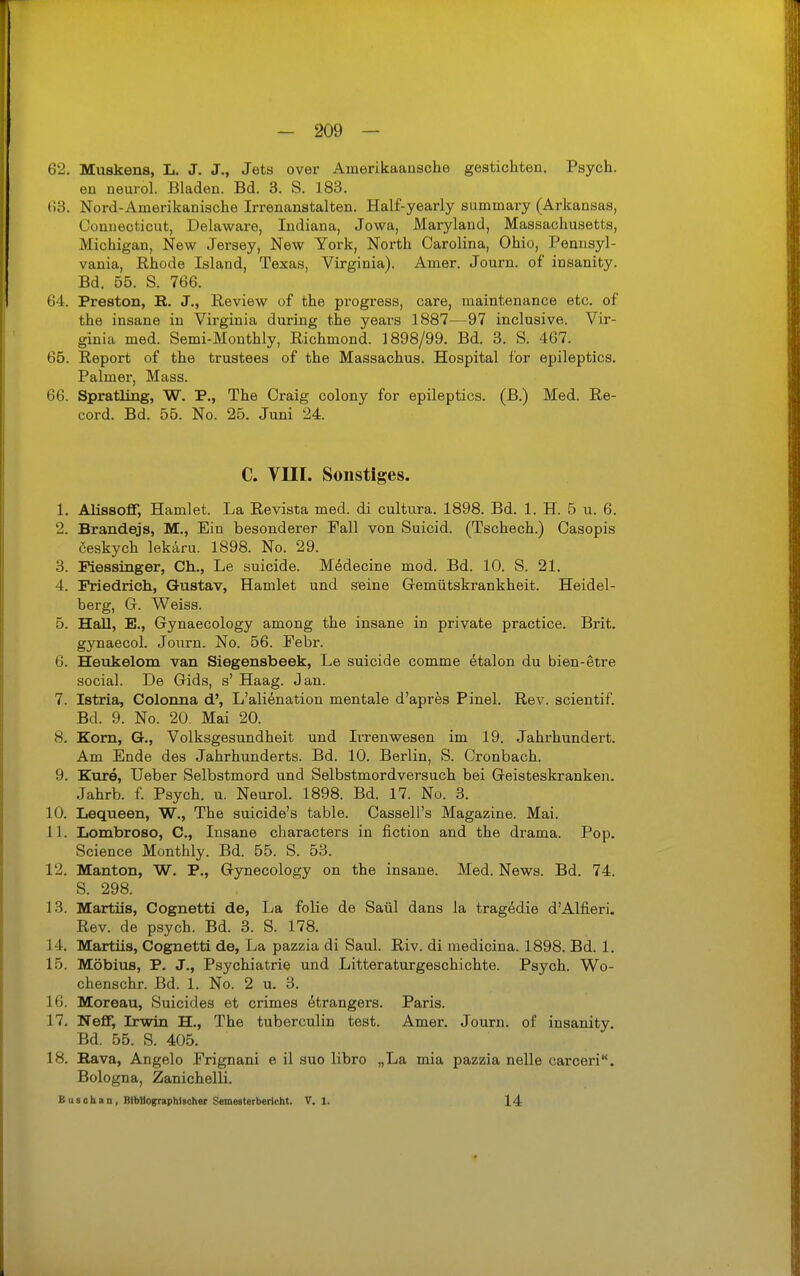 62. Muskens, L. J. J., Jets over Amerikaaasche gestiebten. Psych, eu neurol. Bladen. Bd. 3. S. 183. ()3. Nord-Amerikanische Irrenanstalten. Half-yearly summary (Arkansas, Connecticut, Delaware, Indiana, Jowa, Maryland, Massachusetts, Michigan, New Jersey, New York, North Carolina, Ohio, Pennsyl- vania, Rhode Island, Texas, Virginia). Amer. Journ. of insanity. Bd. 55. S. 766. 64. Preston, B. J., Review of the progress, care, maintenance etc. of the insane in Virginia during the years 1887—97 inclusive. Vir- ginia med. Semi-Monthly, Richmond. 1898/99. Bd. 3. S. 467. 65. Report of the trustees of the Massachus. Hospital for epileptics. Palmer, Mass. 66. Spratling, W. P., The Craig colony for epileptics. (ß.) Med. Re- cord. Bd. 55. No. 25. Juni 24. C. Vm. Sonstiges. 1. AlissofT, Hamlet. La Revista med. di culttira. 1898. Bd. 1. H. 5 u. 6. 2. Brandejs, M., Ein besonderer Fall von Suicid. (Tschech.) Casopis 6eskych lekÄru. 1898. No. 29. 3. Piessinger, Gh., Le suicide. Mddecine mod. Bd. 10. S. 21. 4. Friedrich, Gustav, Hamlet und seine Gemütskrankheit. Heidel- berg, G. Weiss. 5. Hall, E., Gynaecology among the insane in private practice. Brit. gynaecol. Journ. No. 56. Febr. 6. Heukelom van Siegensbeek, Le suicide comme etalon du bien-etre social. De Gids, s' Haag. Jan. 7. Istria, Colorma d', L'aliönation mentale d'apres Pinel. Rev. scientif. Bd. 9. No. 20. Mai 20. 8. Korn, G., Volksgesundheit und Ii-renwesen im 19. Jahrhundert. Am Ende des Jahrhunderts. Bd. 10. Berlin, S. Cronbach. 9. Eure, Ueber Selbstmord und Selbstmordversuch bei Geisteskranken. Jahrb. f. Psych, u. Neurol. 1898. Bd. 17. No. 3. 10. Lequeen, W., The suicide's table. Cassell's Magazine. Mai. 11. Lombroso, C, Insane cliaracters in fiction and the drama. Pop. Science Monthly. Bd. 55. S. 53. 12. Manton, W. P., Gynecology on the insane. Med. News. Bd. 74. S. 298. 13. Martiis, Cognetti de, La folie de Saül dans la tragedie d'Alfieri. Rev. de psych. Bd. 3. S. 178. 14. Martiis, Cognetti de, La pazzia di Saul. Riv. di medicina. 1898. Bd. 1. 15. Möbius, P. J., Psychiatrie und Litteraturgeschichte. Psych. Wo- chenschr. Bd. 1. No. 2 u. 3. 16. Moreau, Suicides et crimes ötrangers. Paris. 17. Nefif, Irwin H., The tuberculin test. Amer. Journ. of insanity. Bd. 55. S. 405. 18. Bava, Angelo Frignani e il suo libro „La mia pazzia nelle carceri. Bologna, Zanichelli. Buschan, BlbUograpMsoher Semeeterbericht. V. 1. 14