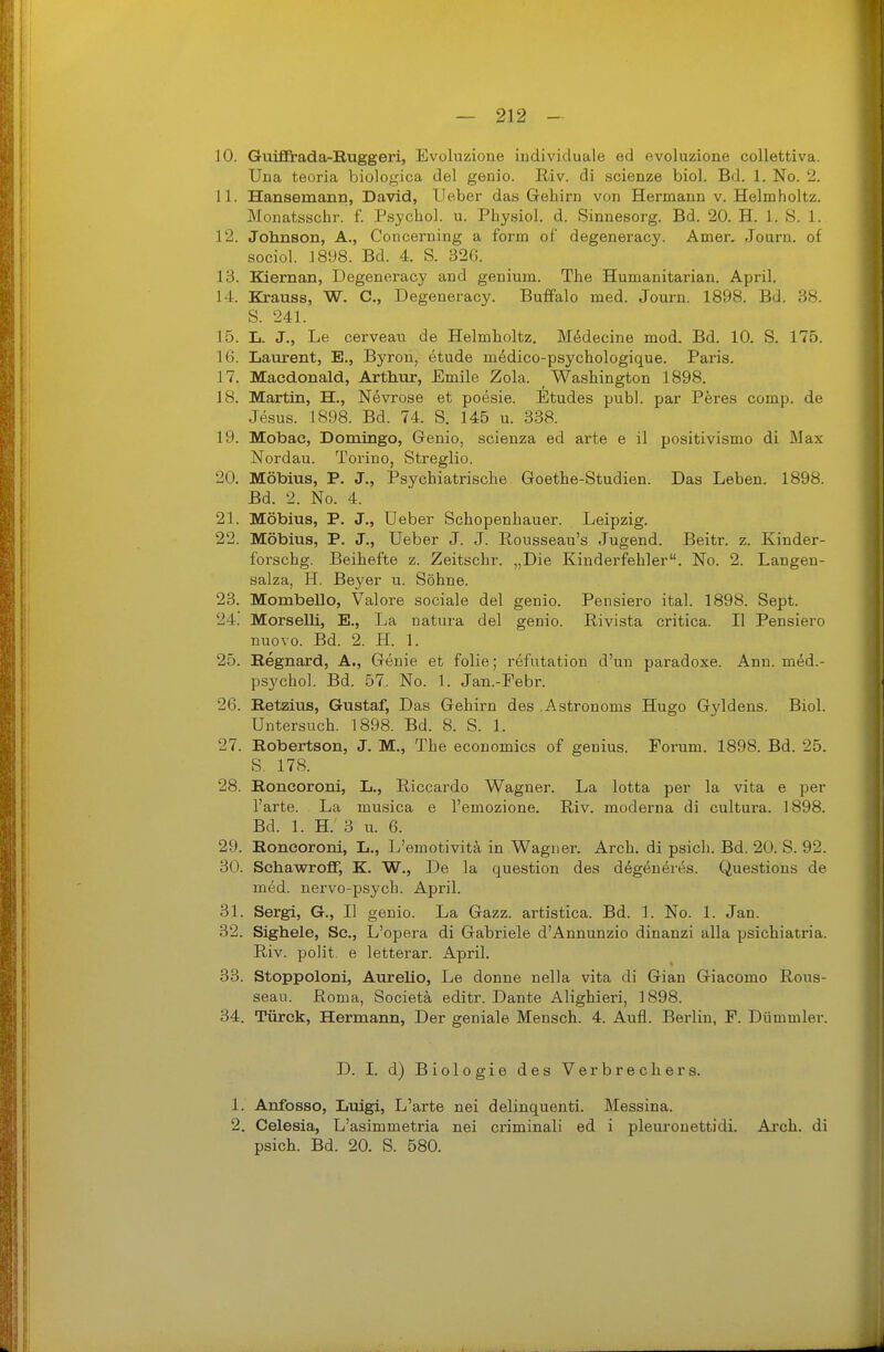 10. Guifitada-Ruggeri, Evoluzione individuale ed evoluzione collettiva. Una teoria biologica del genio. Riv. di scienze biol. Bd. 1. No. 2. 11. HansemauD, David, Ueber das Gehirn von Hermann v. Helmholtz. Monatsschr. f. Psycho), u. Physiol. d. Sinnesorg. Bd. 20. H. LS. 1. 12. Johnson, A., Concerning a form of degeneracy. Amer. Journ. of sociol. 1898. Bd. 4. S. 326. 13. Kiernan, Degeneracy and genium. The Humanitarian. April. 14. Krauss, W. C, Degeneracy. Buff'alo med. Journ. 1898. Bd. 38. S. 241. 15. L. J., Le cerveau de Helmholtz. Mddecine mod. Bd. 10. S. 175. 16. Laurent, E., Byron, etude medico-psychologique. Paris. 17. Macdonald, Arthur, Emile Zola. Washington 1898. 18. Martin, H., Nevrose et poesie. Etudes publ. par Peres comp, de Jesus. 1898. Bd. 74. S. 145 u. 338. 19. Mobae, Domingo, Genio, scienza ed arte e il positivismo di Max Nordau. Torino, Streglio. 20. Möbius, P. J., Psychiatrische Goethe-Studien. Das Leben. 1898. Bd. 2. No. 4. 21. Möbius, P. J., Ueber Schopenhauer. Leipzig. 22. Möbius, P. J., Ueber J. J. Pi^ousseau's Jugend. Beitr. z. Kinder- forschg. Beihefte z. Zeitschr. „Die Kinderfehler. No. 2. Langen- salza, H. Beyer u. Söhne. 23. Mombello, Valore sociale del genio. Pensiero ital. 1898. Sept. 24. Morselli, E., La natura del genio. ßivista critica. II Pensiero nuovo. Bd. 2. H. 1. 25. Regnard, A., Genie et folie; refntation d'un paradoxe. Ann. med.- psychol. Bd. 57. No. 1. Jan.-Febr. 26. Retzius, Gustaf, Das Gehirn des Astronoms Hugo G3ddens. Biol. Untersuch. 1898. Bd. 8. S. 1. 27. Robertson, J. M., The economics of genius. Forum. 1898. Bd. 25. S. 178. 28. Roncoroni, L., Riccardo Wagner. La lotta per la vita e per l'arte. La musica e l'emozione. Riv. moderna di cultura. 1898. Bd. 1. H. 3 u. 6. 29. Roncoroni, L., L'emotivitä in Wagner. Arch. di psich. Bd. 20. S. 92. 30. Schawroflf, K. W., De la question des degeneres. Questions de med. nervo-psych. April. 31. Sergi, G., II genio. La Gazz. artistica. Bd. 1. No. 1. Jan. 32. Sighele, Sc, L'opera di Gabriele d'Annunzio dinanzi alla psichiatria. Riv. polit, e letterar. April. 33. Stoppoloni, Aurelio, Le donne nella vita di Glan Giacomo Rous- seau. Roma, Societä editr. Dante Alighieri, 1898. 34. Türck, Hermann, Der geniale Mensch. 4. Aufl. Berlin, F. Diimmler. D. I. d) Biologie des Verbrechers. 1. Anfosso, Luigi, L'arte nei delinquenti. Messina. 2. Celesia, L'asimmetria nei criminali ed i pleuronettidi. Arch. di psich. Bd. 20. S. 580.