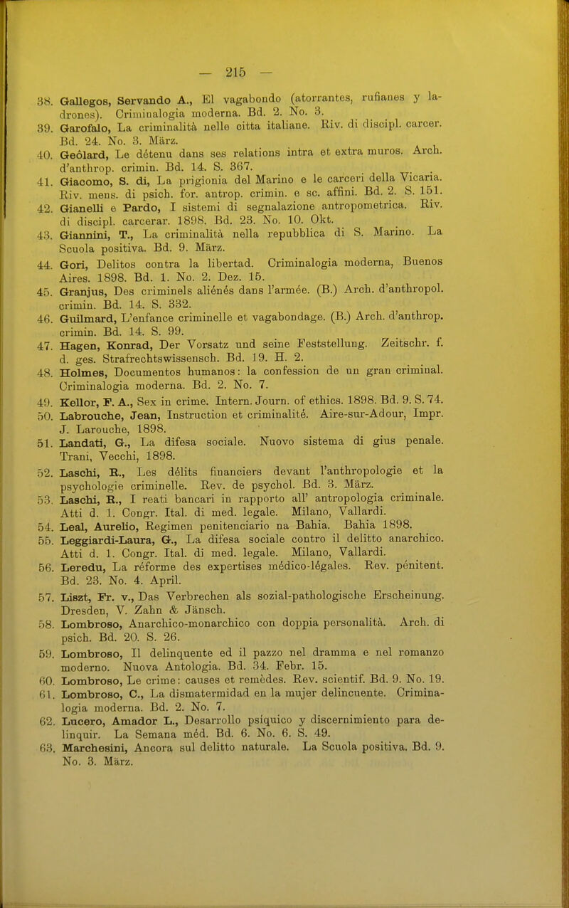 38. GaUegos, Servando A., El vagabondo (atorrantes, rufiaues y la- drones). Oriiuinalogia moderna. Bd. 2. No. 3. 89. Garofalo, La criminalitä nelle citta italiane. Riv. di disoipl. carcer. Bd. 24. No. 3. März. 40. Geolard, Le d^tenu dans ses relations intra et extra muros. Arch. d'anthrop. crimin. Bd. 14. S. 367. 41. Giaoomo, S. di, La prigionia del Marino e le carceri della Vicaria. Riv. mens, di psich. for. antrop. crimin. o sc. affini. Bd. 2. S. 161. 42. Gianelli e Pardo, I sistemi di segnalazione antropometrica. Riv. di discipl. carcerar. 1898. Bd. 23. No. 10. Okt. 43. Giannini, T., La criminalitä, nella repubblica di S. Marino. La Scuola positiva. Bd. 9. März. 44. Gori, Delitos contra la libertad. Oriminalogia moderna, Buenos Aires. 1898. Bd. 1. No. 2. Dez. 15. 45. Granjus, Des criminels alien^s dans l'armee. (B.) Arch. d'anthropol. crimin. Bd. 14. S. 332. 46. Guilmard, L'enfance criminelle et vagabondage. (B.) Arch. d'anthrop. crimin. Bd. 14. S. 99. 47. Hagen, Konrad, Der Vorsatz und seine Feststellung. Zeitschr. f. d. ges. Strafrechtswissensch. Bd. 19. H. 2. 48. Holmes, Documentos humanos: la confession de un gran criminal. Criminalogia moderna. Bd. 2. No. 7. 49. Kellor, F. A., Sex in crime. Intern. Journ. of ethics. 1898. Bd. 9. S. 74. 50. Labrouche, Jean, Instruction et crimin alitdi. Aire-sui--Adour, Impr. J. Larouche, 1898. 51. Landati, G., La difesa sociale. Nuovo sistema di gius penale. Trani, Vecchi, 1898. 52. Laschi, R., Les delits financiers devant l'anthropologie et la Psychologie criminelle. Rev. de psychol. Bd. 3. März. 53. Laschi, R., I reati bancari in rapporto all' antropologia criminale. Atti d. 1. Congr. Ital. di med. legale. Milano, Vallardi. 54. Leal, Aureüo, Regimen penitenciario na Bahia. Bahia 1898. 55. Leggiardi-Laura, G., La difesa sociale contro il delitto anarchico. Atti d. 1. Congr. Ital. di med. legale. Milano, Vallardi. 56. Leredu, La reforme des expertises medico-16gales. Rev. penitent. Bd. 23. No. 4. April. 57. Liszt, Pr. v., Das Verbrechen als sozial-pathologische Erscheinung. Dresden, V. Zahn & Jänsch. 58. Lombroso, Anarchico-monarchico con doppia personalitä. Arch. di psich. Bd. 20. S. 26. 59. Lombroso, II delinquente ed il pazzo nel dramma e nel romanzo moderno. Nuova Antologia. Bd. 34. Febr. 15. 60. Lombroso, Le crime: causes et remedes. Rev. scientif. Bd. 9. No. 19. 61. Lombroso, C, La dismatermidad en la mujer delincuente. Crimina- logia moderna. Bd. 2. No. 7. 62. Lucero, Amador L., Desarrollo psiquico y discernimiento para de- linquir. La Semana mdd. Bd. 6. No. 6. S. 49. 63. Marchesini, Ancors^ sul delitto naturale. La Scuola positiva. Bd. 9. No. 3. März.