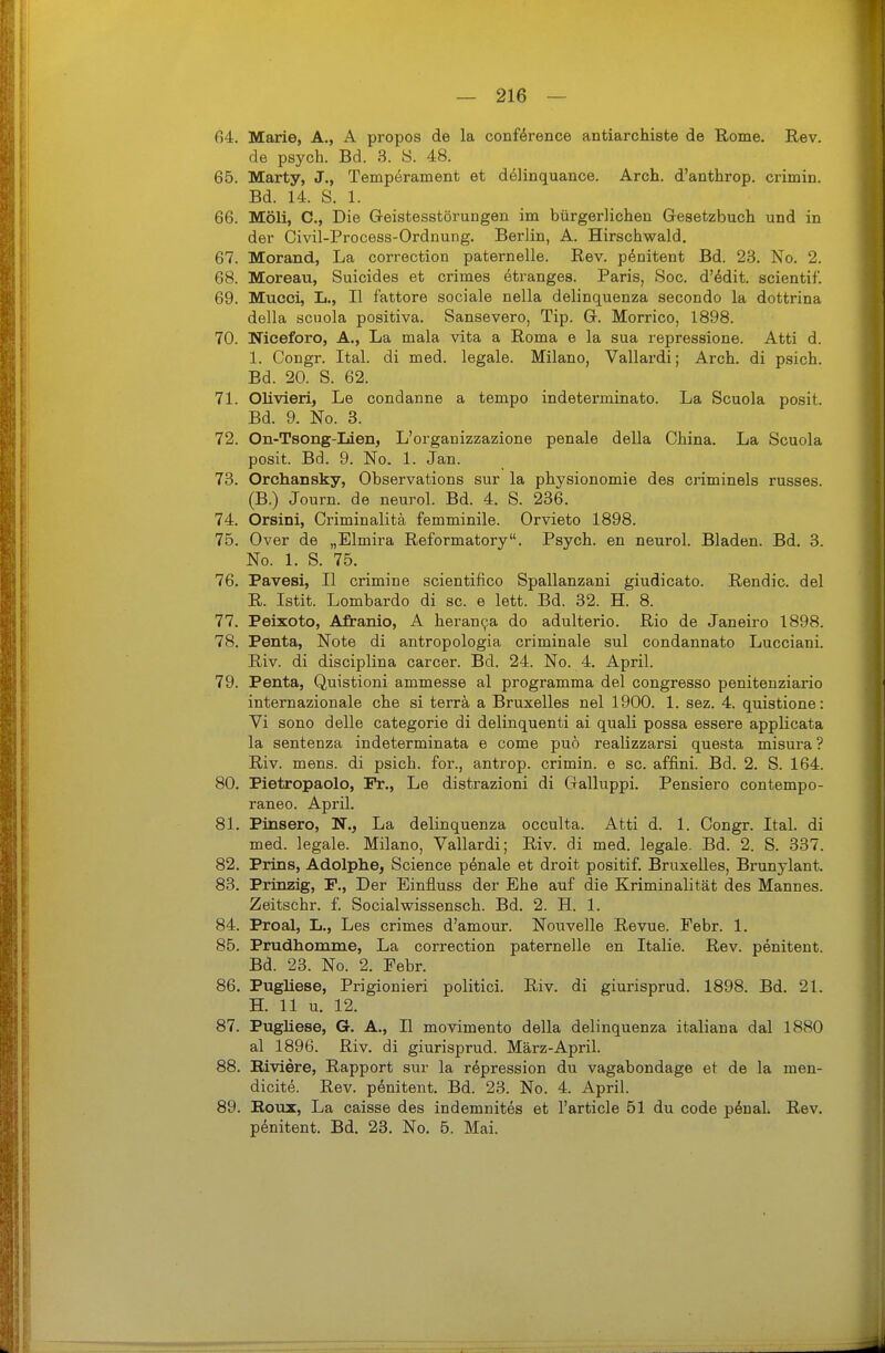 64. Marie, A., A propos de la conförence antiarchiste de Rome. E,ev. de psych. Bd. 3. ö. 48. 65. Marty, J., Temperament et delinquance. Arch. d'anthrop. crimin. Bd. 14. S. 1. 66. Möli, C, Die Geistesstörungen im bürgerlichen Gesetzbuch und in der Civil-Process-Ordnung. Berlin, A. Hirschwald. 67. Morand, La correction paternelle. Rev. pdnitent Bd. 23. No. 2. 68. Moreau, Suicides et crimes etranges. Paris, Soc. d'^dit. scientif. 69. Mucci, L,, II fattore sociale nella delinquenza secondo la dottrina della scnola positiva. Sansevero, Tip. G. Morrico, 1898. 70. Niceforo, A., La mala vita a Roma e la sua repressione. Atti d. 1. Congr. Ital. di med. legale. Milano, Vallardi; Arch. di psich. Bd. 20. S. 62. 71. Olivieri, Le condanne a tempo indeterminato. La Scuola posit. Bd. 9. No. 3. 72. On-Tsong-Lien, L'organizzazione penale della China. La Scuola posit. Bd. 9. No. 1. Jan. 73. Orchansky, Observations sur la physionomie des criminels russes. (B.) Journ. de neurol. Bd. 4. S. 236. 74. Orsini, Criminalitä femminile. Orvieto 1898. 75. Over de „Elmira Reformatory. Psych, en neurol. Bladen. Bd. 3. No. 1. S. 75. 76. Pavesi, II crimine scientifico Spallanzani giudicato. Rendic. del R. Istit. Lombarde di sc. e lett. Bd. 32. H. 8. 77. Peixoto, Afranio, A heranpa do adulterio. Rio de Janeiro 1898. 78. Penta, Note di antropologia criminale sul condannato Lucciani. Riv. di disciplina carcer. Bd. 24. No. 4. April. 79. Penta, Quistioni ammesse al programma del congresso penitenziario internazionale che si terra a Bruxelles nel 1900. 1. sez. 4. quistione: Vi sono delle categorie di delinquenti ai quali possa essere applicata la sentenza indeterminata e come puö realizzarsi questa misura? Riv. mens, di psich. for., antrop. crimin. e sc. affini. Bd. 2. S. 164. 80. Pietropaolo, Fr., Le distrazioni di Galluppi. Pensiero contempo- raneo. April. 81. Pinsero, N., La delinquenza occulta. Atti d. 1. Congr. Ital. di med. legale. Milano, Vallardi; Riv. di med. legale. Bd. 2. S. 337. 82. Prins, Adolphe, Science pönale et droit positif. Bruxelles, Brunylant. 83. Prinzig, F., Der Einfluss der Ehe auf die Kriminalität des Mannes. Zeitschr. f. Socialwissensch. Bd. 2. H. 1. 84. Proal, L., Les crimes d'amour. Nouvelle Revue. Febr. 1. 85. Prudhomme, La correction paternelle en Italic. Rev. penitent. Bd. 23. No. 2. Febr. 86. Pugliese, Prigionieri politici. Riv. di giurisprud. 1898. Bd. 21. H. 11 u. 12. 87. Pugliese, G. A., II movimento della delinquenza italiana dal 1880 al 1896. Riv. di giurisprud. März-April. 88. Riviere, Rapport sur la röpression du vagabondage et de la men- dicite. Rev. penitent. Bd. 23. No. 4. April. 89. Bous, La caisse des indemnites et l'article 51 du code p6naL Rev. penitent. Bd. 23. No. 5. Mai.