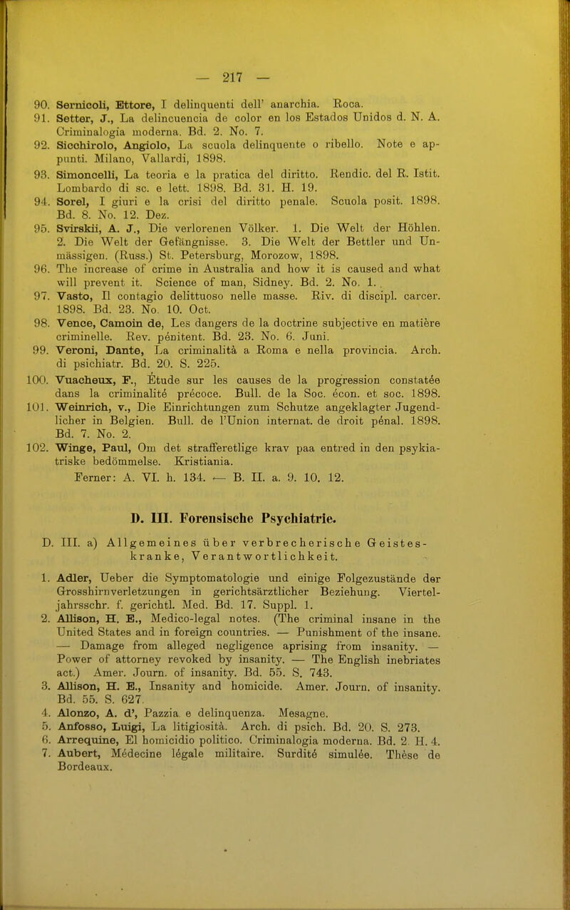 90. Sernicoli, Ettore, I delinquenti dell' anarchia. Roca. 91. Setter, J., La delincuencia de color en los Estados Unidos d. N. A. Criminalogia moderna. Bd. 2. No. 7. 92. Siochirolo, Angiolo, La scuola delinquente o ribello. Note e ap- punti. Milano, Vallardi, 1898. 93. Simoncelli, La teoria e la pratica del diritto. Rendic. del R. Istit. Lombardo di sc. e lett. 1898. Bd. 31. H. 19. 94. Sorel, I giuri e la crisi del diritto pönale. Scuola posit. 1898. Bd. 8. No. 12. Dez. 95. Svirskü, A. J., Die verlorenen Völker. 1. Die Welt der Höhlen. 2. Die Welt der Gefängnisse. 3. Die Welt der Bettler und Un- mässigen. (Russ.) St. Petersburg, Morozow, 1898. 96. The increase of crime in Australia and how it is caused and what will prevent it. Scienoe of man, Sidney. Bd. 2. No. 1. . 97. Vasto, II contagio delittuoso nelle masse. Riv. di discipl. carcer. 1898. Bd. 23. No. 10. Oct. 98. Vence, Camoin de, Les dangers de la doctrine subjective en matiere criminelle. Rev. penitent. Bd. 23. No. 6. Juni. 99. Veroni, Dante, La criminalitä a Roma e nella provincia. Arch. di psichiatr. Bd. 20. S. 225. 100. Vuacheux, F., Etüde sur les causes de la progression constatöe dans la criminalitä precoce. Bull, de la Soc. econ. et soc. 1898. 101. Weinrich, v.. Die Einrichtungen zum Schutze angeklagter Jugend- licher in Belgien. Bull, de l'Union Internat, de droit pönal. 1898. Bd. 7. No. 2. 102. Winge, Paul, Om det straflferetlige krav paa entred in den psykia- triske bedömmelse. Kristiania. Ferner: A. VL h. 134. — B. IL a. 9. 10. 12. D. III. Forensische Psychiatrie. D. III. a) Allgemeines über verbrecherische Geistes- kranke, Verantwortlichkeit. 1. Adler, Ueber die Symptomatologie und einige Folgezustände der Grosshirnverletzungen in gerichtsärztlicher Beziehung. Viertel- jahrsschr. f. gerichtl. Med. Bd. 17. Suppl. 1. 2. AUison, H. E., Medico-legal notes. (The criminal insane in the United States and in foreign countries. — Punishment of the insane. — Damage from alleged negligence aprising from insanity. — Power of attorney revoked by insanity. — The English inebriates act.) Amer. Journ. of insanity. Bd. 55. S, 743. 3. Allison, H. E., Insanity and homicide. Amer. Journ. of insanity. Bd. 55. S. 627. 4. Alonzo, A. d', Pazzia e delinquenza. Mesagne. 5. Anfosso, Luigi, La litigiositä. Arch. di psich. Bd. 20. S. 273. 6. Arrequine, El homicidio politico. Criminalogia moderna. Bd. 2. H. 4. 7. Aubert, Mödecine legale militaire. Surditö simulde. Th^sse de Bordeaux.