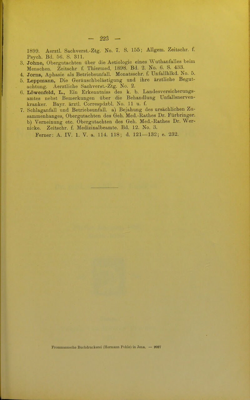 1899. Aerztl. Sachverst.-Ztg. No. 7. S. 155; AUgem. Zeitschr. f. Psych. Bd. 56. S. 311. 3. Johne, Obergutachten über die Aetiologie eines Wuthanfalles beim Menschen. Zeitschr f. Thiermed. 1898. Bd. 2. No. 6. S. 433. 4. Jörns, Aphasie als Betriebsunfall. Monatsschr. f. Unfallhlkd. No. 5. 5. Leppmann, Die Geräuschbelästigung und ihre ärztliche Begut- achtung. Aerztliche Sachverst.-Ztg. No. 2. (j. Löwenfeld, L., Ein Erkenutniss des k. b. Landesversicherungs- amtes nebst Bemerkungen über die Behandlung Unfallsnerven- kranker. Bayr. ärztl. Correspdzbl. No. 11 u. f. 7. Schlaganfall und Betriebsunfall, a) Bejahung des ursächlichen Zu- sammenhanges, Obergutachten des Geh. Med.-Rathes Dr. Fürbringer. b) Verneinung etc. Obergutachten des Geh. Med.-Rathes Dr. Wer- nicke. Zeitschr. f. Medizinalbeamte. Bd. 12. No. 3. Ferner: A. IV. 1. V. a. 114. 118; d. 121—132; e. 232. Frommannsohe Buchdracierei (Hermann Pohle) in Jena. — 2027