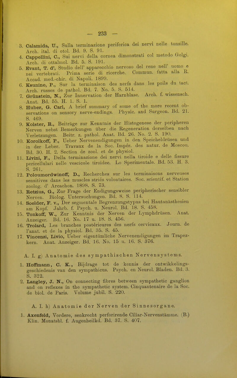 3. Calamida, U., Sulla terminazione periferica dei nervi nelle tonsille. Arch. ital. di otol. Bd. 9. S. 91. , n i • 4. Cappellini, C, Sui nervi della Cornea dimonstrati col metodo Lrolgi. Arch. di ottahuol. Bd. 5. S. 191. 5. Evant, T. d', Studio dell' apparecchio nervoso del rene nell uomo e nei vertebrati. Prima serie di ricerclie. Commun. fatta alla R. Accad. med.-chir. di Napoli. 1899. 6. Ksunine, P., Sur la terminaison des nerfs dans les poils du tact. Arch. russes de pathol. Bd. 7. No. 5. S. 514. 7. Grünstein, N., Zur Innervation der Harnblase. Arch. f. wissensch. Anat. Bd. 65. H. 1. S. 1. 8. Huber, G. Carl, A brief summary of some of the more recent ob- servations on sensory nerve-endings. Physic. and Surgeon. Bd. 21. S. 469. 9. Kolster, K., Beiträge zur Kenntnis der Histogenese der peripheren Nerven nebst Bemerkungen über die Regeneration derselben nach Verletzungen. Beitr. z. pathol. Anat. Bd. 26. No. 2. S. 190. 10. Korolkoff, P., Ueber Nervenendigungen in den Speicheldrüsen und in der Leber. Travaux de la Sog. Impör. des natur. de Moscou. Bd. 30. H. 2. Section de zool. et de physiol. 11. Livini, F., Deila terminazione dei nervi nella tiroide e delle fissure pericellulari nelle vescicole tiroidee. Lo Sperimentale. Bd. 63. H. 3. S. 261. 12. Poloumordwinoff, D., Recherches sur les terminaisons nerveuses sensitives dans les muscles stries volontaires. Soc. scientif. et Station zoolog. d' Arcachon. 1898. S. 73. 13. Ret2äus, G., Zur Frage der En digungsweise peripherischer sensibler Nerven. Biolog. Untersuchungen. Bd. 8. S. 114. 14. Soelder, P. v,, Der segmentale Begrenzungstypus bei Hautanästhesien ' am Kopf. Jahrb. f. Psych, u. Neurol. Bd. 18. S. 458. 15. TonkofiF, W., Zur Kenntnis der Nerven der Lymphdrüsen. Anat. Anzeiger. Bd. 16. No. 17 u. 18. S. 456. 16. Trolard, Les branches posterieures des nerfs cervicaux. Journ. de l'anat. et de la physiol. Bd. 36. S. 46. 17. Vincenzi, Livlo, Ueber eigentümliche Nervenendigungen im Trapez- kern. Anat. Anzeiger. Bd. 16. No. 16 u. 16. S. 376. A. L g) Anatomie des sympathischen Nervensystems. 1. HofFmann, C. K., Bijdrage tot de kennis der ontwikkelings- geschiedeuis van den sympathicus. Psych, en Neurol. Bladen. Bd. 3. S. 322. 2. Langley, J. N., On connecting fibres between sympathetic ganglion and on reflexes in the sympathetic System. Cinquantenaire de la Soc. de biol. de Paris. Volume jubil. S. 220. A. I. h) Anatomie der Nerven der Sinnesorgane. 1. Axenfeld, Vordere, senkrecht perforirende Ciliar-Nervenstämme. (B.) Klin. Monatsbl. f. Augenheilkd. Bd. 37. S. 407.