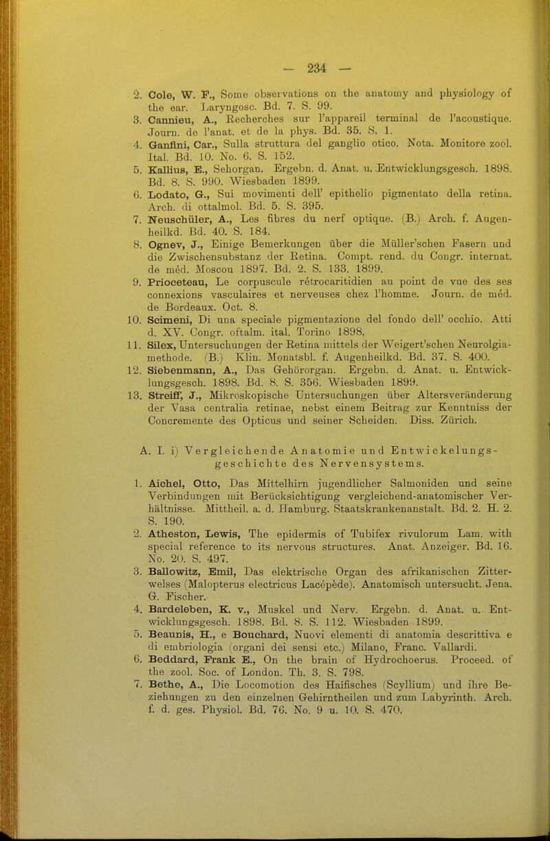 2. Cole, W. F., Some observations on the anatomy and pliysiology of the ear. Laryngosc. Bd. 7. S. 99. 3. Cannieu, A., Eecherches sur l'appareil terminal de l'acoustique. Journ. de l'anat. et de la phys. Bd. 35. S. 1. 4. Ganflni, Car., Sulla struttura del ganglio otico. Nota. Monitore zool. Ital. Bd. 10. No. 6. S. 152. 5. Eallius, E., Sehorgan. Ergebn. d. Anat. u. .Entwicklungsgesch. 1898. Bd. 8. S. 990. Wiesbaden 1899. 6. Lodato, G., Sui movimenti dell' epithelio pigmentato della retina. Arcli. di ottalmol. Bd. 5. S. 395. 7. Neuschüler, A., Les fibres du nerf optique. (B.) Arch. f. Augen- heilkd. Bd. 40. S. 184. 8. Ognev, J., Einige Bemerkungen über die Müller'schen Fasern und die Zwischensubstanz der Retina. Compt. rend. du Congr. Internat, de med. Moscou 1897. Bd. 2. S. 133. 1899. 9. Prioceteau, Le corpusoule retrocaritidien au point de vue des ses connexions vasculaires et nerveuses chez l'homme. Journ. de m6d. de Bordeaux. Oct. 8. 10. Scimeni, Di una speciale pigmentazione del fondo dell' occhio. Atti d. XV. Congr. oftalm. ital. Torino 1898. 11. Silex, Untersuchungen der Retina mittels der Weigert'schen Neurolgia- methode. (B.) Klin. Monatsbl. f. Augenheilkd. Bd. 37. S. 400. 12. Siebenmaun, A., Das Gehörorgan. Ergebn. d. Anat. u. Entwick- lungsgesch. 1898. Bd. 8. S. 356. Wiesbaden 1899. 13. Streiff, J., Mikroskopische Untersuchungen über Alters Veränderung der Vasa centralia retinae, nebst einem Beitrag zur Kenntniss der Concremente des Opticus und seiner Scheiden. Diss. Zürich. A. I. i) Vergleichende Anatomie und Entwickelungs- geschichte des Nervensystems. 1. Aiehel, Otto, Das Mittelhirn jugendlicher Salmoniden und seine Verbindungen mit Berücksichtigung vergleichend-anatomischer Ver- hältnisse. Mittheil. a. d. Hamburg. Staatskrankenanstalt. Bd. 2. H. 2. S. 190. 2. Atheston, Lewis, The epidermis of Tubifex rivulorum Lam. with special reference to its nervous structures. Anat. Anzeiger. Bd. 16. No. 20. S. 497. 3. BaUowitz, Emil, Das elektrische Organ des afrikanischen Zitter- welses (Malopterus electricus Lacepede). Anatomisch untersucht. Jena. G. Fischer. 4. Bardeleben, K. v., Muskel und Nerv. Ergebn. d. Anat. u. Ent- wicklungsgesch. 1898. Bd. 8. S. 112. Wiesbaden 1899. 5. Beaunis, H., e Bouehard, Nuovi elementi di anatomia descrittiva e di embriologia (organi dei sensi etc.) Milano, Franc. Vallardi. 6. Beddard, Frank E., On the brain of Hydrochoerus. Proceed. of the zool. Soc. of London. Th. 3. S. 798. 7. Bethe, A., Die Locomotion des Haifisches (Scyllium) und ihre Be- ziehungen zu den einzelnen Gehirntheilen und zum Labyrinth. Arch. f. d. ges. Physiol. Bd. 76. No. 9 u. 10. S. 470.