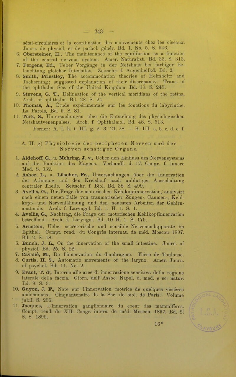 s^mi-circulaires et la coordination des mouvements chez les oiseanx. Journ. de physiol. et de pathol. gener. Bd. 1. No. 5. S. 946. 6. Obersteiner, H., The maintenance of the equilibrium as a function of the central nervous system. Amer. Naturalist. Bd. 38. S. 313. 7. Pergens, Ed., lieber Vorgänge in der Netzhaut bei farbiger Be- leuchtung gleicher Intensität. Zeitschr. f. Augenheilkd. Bd. 2. 8. Smith, Priestley, The accommodation theories of Helmholtz and Tscherning; suggested explanation of their discrepancy. Trans, of the ophthalm. Soc. of the United Kingdom. Bd. 19. S. 249. 9. Stevens, G. T., Delineation of the vertical meridians of the retina. Arch. of ophthalm. Bd. 28. S. 24. 10. Thomas, A., Etüde experimentale sur les fonctions du labyrinthe. La Parole. Bd. 9. S. 81. 11. Türk, S., Untersuchungen über die Entstehung des physiologischen Netzhautvenenpulses. Arch. f. Ophthalmol. Bd. 48. S. 513. Ferner: A. I. h. i. IIL g. 2. 3. 21. 28. — B. III. a. b. c. d. e. f. A. II. g) Physiologie der peripheren Nerven und der Nerven sonstiger Organe. 1. Aldehoff, G., u. Mehring, J. v., Ueber den Einfluss des Nervensystems auf die Punktion des Magens. Verhandl. d. 17. Congr. f. innere Med. S. 332. 2. Asher, L., u. Lüscher, Fr., Untersuchungen über die Innervation der Athmung und den Kreislauf nach unblutiger Ausschaltung centraler Theile. Zeitschr. f. Biol. Bd. 38. S. 499. 3. Avellis, G., Die Frage der motorischen Kehlkopfinnervation,> analysirt nach einem neuen Falle von. traumatischer Zungen-, Gaumen-, Kehl- kopf- und Nervenlähmung und den neuesten Arbeiten der Gehirn- anatomie. Arch, f. Laryngol. Bd. 1. H. 1. S. 1. 4. Avellis, G., Nachtrag, die Frage der motorischen Kehlkopfinnervation betreffend. Arch. £ Laryngol. Bd. 10 H. 1. S. 179. 5. Arnstein, Ueber secretorische und sensible Nervenendapparate im Epithel. Compt. rend. du Congres internat. de med. Moscou 1897. Bd. 2. S. 18. 6. Buneh, J. L., On the innervation of the small intestine. Journ. of physiol. Bd. 25. S. 22. 7. Cavalie, M., De l'innervation du diaphragme. Thöse de Toulouse. 8. Curtis, H. S., Automatic movements of the larynx. Amer. Journ. of psychol. Bd. 11. No. 2. 9. Evant, T. d', Intorno alle aree di innervazione sensitiva della regione laterale della faccia. Giern, dell' Assoc. Napol. d. med. e sc. natur. Bd. 9. S. 3. 10. Guyon, J. F., Note sur l'innervation motrice de quelques visceres abdominaux. Cinquantenaire de la Soc. de biol. de Paris. Volume jubil. S. 255. 11. Jacques, L'innervation ganglionnaire du coeur des mammifferes. Compt. rend. du XII. Congr. intern, de mdd. Moscou. 1897. Bd. 2. S. 8. 1899. 16*