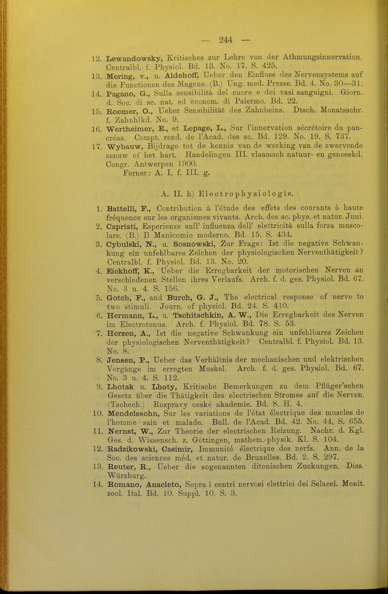 12. Lewandowsky, Kritisches zur Lehre von der Athmungsinnervation. Centralbl. f. Physiol. Bd. 13. No. 17. S. 425. 13. Mering, v., n. Aldehoff, Ueber den Einfluss des Nervensystems auf die Functionen des Magens. (B.) Ung. med. Presse. Bd. 4. No. 30—31. 14. Pagano, G., Sulla sensibilitä del cuore e dei vasi sanguigni. Giorn. d. Sog. di sc. nat. ed econom. di Palermo. Bd. 22. 16. Roeraer, O., Ueber Sensibilität des Zahnbeins. Dtsch. Monatsschr. f. Zahnhlkd. No. 9. 16. Wertheimer, E., et Lepage, L., Sur l'innervation s^cretoire du pan- creas. Compt. rend. de l'Acad. des sc. Bd. 129. No. 19. S. 737. 17. Wybauw, Bijdrage tot de kennis van de werking van de zwervende zenuw of het hart. Handelingen III. vlaamsch natuur- en geneeskd. Congr. Antwerpen 1900. Ferner: A. I. f. III. g. A. II. h) Electrophysiologie. 1. BatteUi, F., Contribution k l'etude des effets des courants a haute frequence sur les organismes vivants. Arch. des sc. phys. et natur. Juni. 2. Capriati, Esperienze sull' influenza dell' elettricitä, sulla forza musco- lare. (B.) II Manicomio moderne. Bd. 15. S. 434. 3. Cybulski, N., u. Sosnowski, Zur Frage: Ist die negative Schwan- kung ein unfehlbares Zeichen der physiologischen Nerventhätigkeit ? Centralbl. f. Physiol. Bd. 13. No. 20. 4. Eickhoff, K., Ueber die Erregbarkeit der motorischen Nerven an verschiedenen Stellen ihres Verlaufs. Arch. f. d. ges. Physiol. Bd. 67. No. 3 u. 4. S. 156. 5. Gotch, F., and Burch, G. J., The electrical response of nerve to two Stimuli. Journ. of physiol. Bd. 24. S. 410. 6. Hermann, L., u. Tschitsehkin, A. W., Die Erregbarkeit des Nerven im Electrotonus. Arch. f. Physiol. Bd. 78. S. 53. 7. Herzen, A., Ist die negative Schwankung ein unfehlbares Zeichen der physiologischen Nerventhätigkeit? Centralbl. f. Physiol. Bd. 13. No. 8. 8. Jensen, P., Ueber das Verhältnis der mechanischen und elektrischen Vorgänge im erregten Muskel. Arch. f. d. ges. Physiol. Bd. 67. No. 3 u. 4. S. 112. 9. Lhotak u. Lhoty, Kritische Bemerkungen zu dem Pflüger'schen Gesetz über die Thätigkeit des electrischen Stromes auf die Nerven. (Tschech.) Rozpravy ceske akademie. Bd. 8. H. 4. 10. Mendelssohn, Sur les variations de l'etat electrique des muscles de l'homme sain et malade. Bull, de l'Acad. Bd. 42. No. 44. S. 655. 11. Nernst, W., Zur Theorie der electrischen Reizung. Nachr. d. Kgl. Ges. d. Wissensch, z. Göttingen, mathem.-physik. Kl. S. 104. 12. Radzikowski, Casimir, Immunite electrique des nerfs. Ann. de la Soc. des sciences med. et natur. de Bruxelles. Bd. 2. S. 297. 13. Reuter, R., Ueber die sogenannten ditonischen Zuckungen. Diss. • Würzburg. 14. Romano, Anaeleto, Sopra i centri nervosi elettrici dei Selacei. Monit. zool. Ital. Bd. 10. Suppl. 10. S. 3.