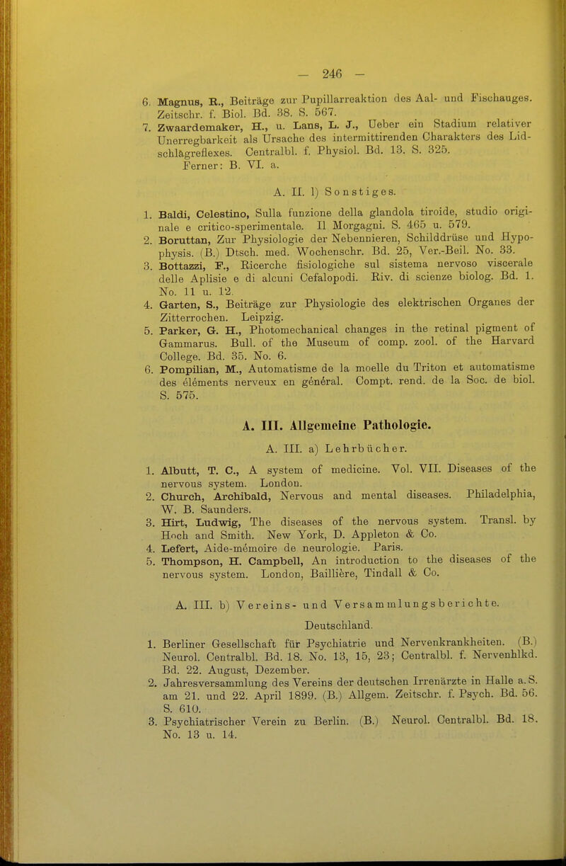 6. Magnus, R., Beiträge zur Pupillarreaktion des Aal- und Fischauges. Zeitschr. f. Biol. Bd. 38. S. 667. 7. Zwaardemaker, H., u. Lans, L. J., Ueber em Stadium relativer Unerregbarkeit als IJrsaclie des intermittirenden Charakters des Lid- schlägreflexes. Centralbl. f. Physiol. Bd. 13. S. 325. Ferner: B. VI. a. A. II. 1) Sonstiges. 1. Baldi, Celestino, Sulla funzione della glandola tiroide, studio origi- nale e critico-sperimentale. II Morgagni. S. 465 u. 579. 2. Boruttan, Zur Physiologie der Nebennieren, Schilddrüse und Hypo- physis. (B.) Dtsch. med. Wochenschr. Bd. 25, Ver.-Beil. No. 33. 3. Bottazzi, F., Eicerche fisiologiche sul sistema nervoso viscerale delle Aplisie e di alcuni Cefalopodi. Riv. di scienze biolog. Bd. 1. No. 11 u. 12. 4. Garten, S., Beiträge zur Physiologie des elektrischen Organes der Zitterrochen. Leipzig. 5. Parker, G. H., Photomechanical changes in the retinal pigment of Gammarus. Bull, of the Museum of comp. zool. of the Harvard College. Bd. 35. No. 6. 6. Pompilian, M., Automatisme de la moelle du Triton et automatisme des elements nerveux en general. Compt. rend. de la Soc. de biol. S. 575. A. III. Allgemeine Pathologie. A. III. a) Lehrbücher. 1. Albutt, T. C, A System of medicine. Vol. VII. Diseases of the nervous System. London. 2. Church, Archibald, Nervous and mental diseases. Philadelphia, W. B. Saunders. 3. Hirt, Ludwig, The diseases of the nervous system. Transl. by Hoch and Smith. New York, D. Appleton & Co. 4. Lefert, Aide-memoire de neurologie. Paris. 5. Thompson, H. Campbell, An introduction to the diseases of the nervous system. London, Bailliere, Tindali & Co. A. III. b) Vereins- und Versammlungsberichte. Deutschland. 1. Berliner Gesellschaft für Psychiatrie und Nervenkrankheiten. (B.) Neurol. Centralbl. Bd. 18. No. 13, 15, 23; Centralbl. f. Nervenhlkd. Bd. 22. August, Dezember. 2. Jahresversammlung des Vereins der deutschen Irrenärzte in Halle a.S. am 21. und 22. April 1899. (B.) Allgem. Zeitschr. f. Psych. Bd. 56. S. 610. 3. Psychiatrischer Verein zu Berlin. (B.) Neurol. Centralbl. Bd. 18. No. 13 u. 14.