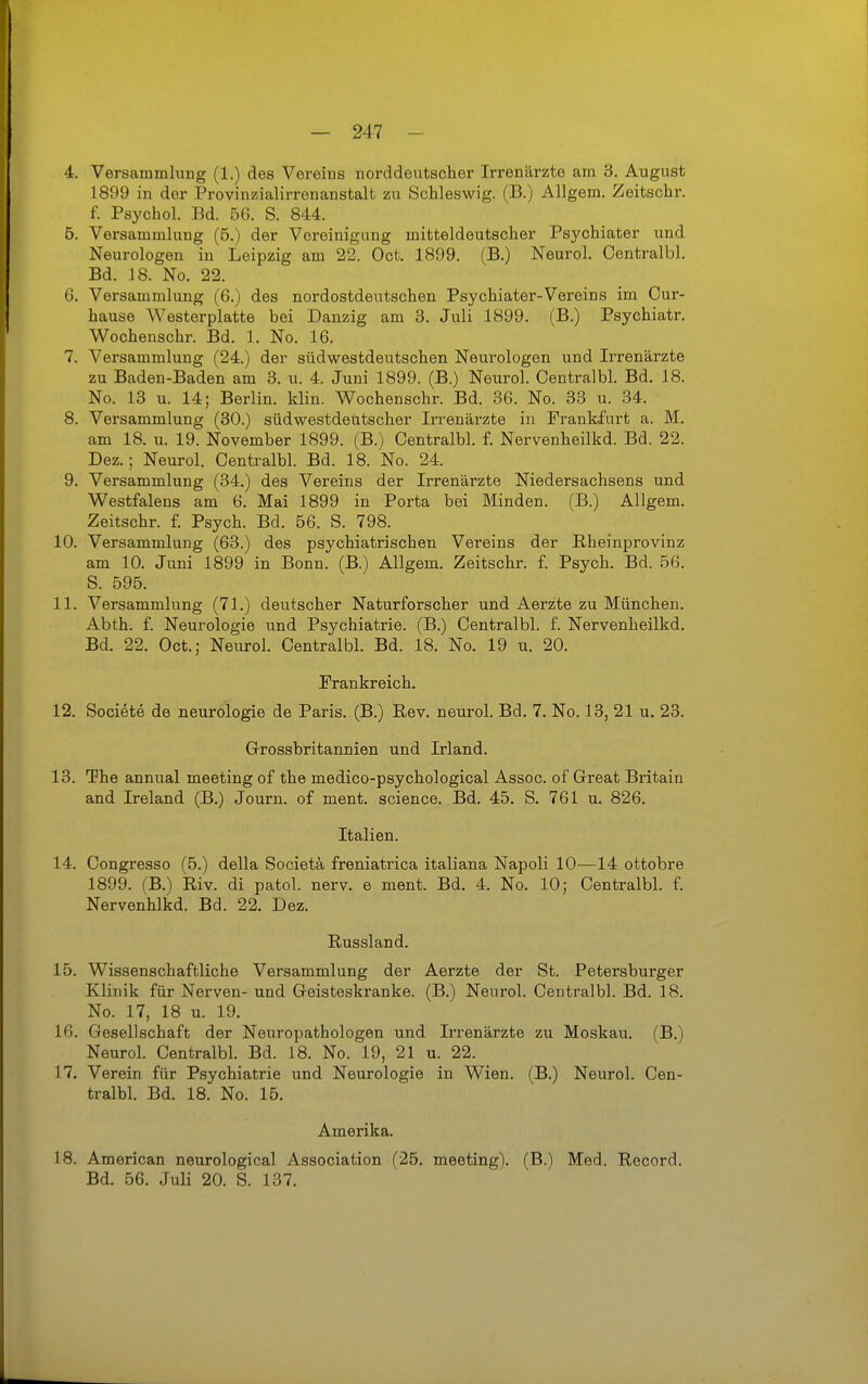 1899 in der Provinzialirrenanstalt zu Schleswig. (B.) Allgem. Zeitschr. f. Psychol. Bd. 5G. S. 844. 5. Versammlung (5.) der Vereinigung mitteldeutscher Psychiater und Neurologen in Leipzig am 22. Oct. 1899. (B.) Neurol. Centralbl. Bd. 18. No. 22. 6. Versammlung (6.) des nordostdeutschen Psychiater-Vereins im Cur- hause Westerplatte bei Danzig am 3. Juli 1899. (B.) Psychiatr. Wochenschr. Bd. 1. No. 16. 7. Versammlung (24.) der südwestdeutschen Neurologen und Irrenärzte zu Baden-Baden am 3. u. 4. Juni 1899. (B.) Neurol. Centralbl. Bd. 18. No. 13 u. 14; Berlin, klin. Wochenschr. Bd. 36. No. 33 u. 34. 8. Versammlung (30.) südwestdeutscher Irrenärzte in Frankfurt a. M. am 18. u. 19. November 1899. (B.) Centralbl. f. Nervenheilkd. Bd. 22. Dez.; Neurol. Centralbl. Bd. 18. No. 24. 9. Versammlung (34.) des Vereins der Irrenärzte Niedersachsens und Westfalens am 6. Mai 1899 in Porta bei Minden. (B.) Allgem. Zeitschr. f Psych. Bd. 56. S. 798. 10. Versammlung (63.) des psychiatrischen Vereins der Rheinprovinz am 10. Juni 1899 in Bonn. (B.) Allgem. Zeitschr. f Psych. Bd. 56. S. 595. 11. Versammlung (71.) deutscher Naturforscher und Aerzte zu München. Abth. f. Neurologie und Psychiatrie. (B.) Centralbl. f. Nervenheilkd. Bd. 22. Oct.; Neurol. Centralbl. Bd. 18. No. 19 u. 20. Frankreich. 12. Societe de neurologie de Paris. (B.) E,ev. neurol. Bd. 7. No. 13, 21 u. 23. Grossbritannien und Irland. 13. The annual meeting of the medico-psychological Assoc. of Great Britain and Ireland (B.) Journ. of ment. science. Bd. 45. S. 761 u. 826. Italien. 14. Congresso (5.) della Societä freniatrica italiana Napoli 10—14 ottobre 1899. (B.) Riv. di patol. nerv, e ment. Bd. 4. No. 10; Centralbl. f. Nervenhlkd. Bd. 22. Dez. Russland. 15. Wissenschaftliche Versammlung der Aerzte der St. Petersburger Klinik für Nerven- und Geisteskranke. (B.) Neurol. Centralbl. Bd. 18. No. 17, 18 u. 19. 16. Gesellschaft der Neuropathologen und Irrenärzte zu Moskau. (B.) Neurol. Centralbl. Bd. 18. No. 19, 21 u. 22. 17. Verein für Psychiatrie und Neurologie in Wien. (B.) Neurol. Cen- tralbl. Bd. 18. No. 15. Amerika. 18. American neurological Association (25. meeting). (B.) Med. Record. Bd. 56. Juli 20. S. 137.