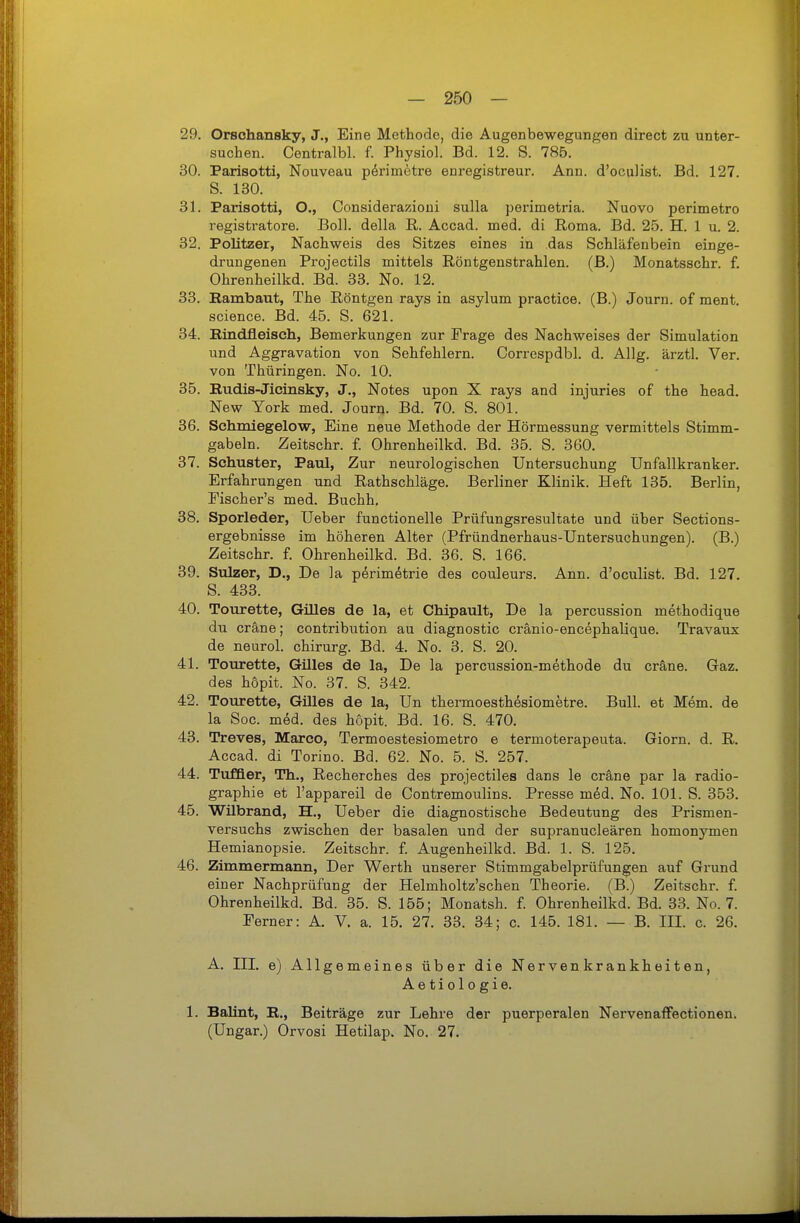 29. Orschansky, J., Eine Methode, die Augenbewegungen direct zu unter- suchen. Centralbl. f. Physiol. Bd. 12. S. 785. 30. Parisotti, Nouveau pörimetre enregistreur. Ann. d'oculist. Bd. 127. S. 130. 31. Parisotti, O., Considerazioui sulla perimetria. Nuovo perimetro registratore. Boll, della R. Accad. med. di Roma. Bd. 25. H. 1 u. 2. 32. Politzer, Nachweis des Sitzes eines in das Schläfenbein einge- drungenen Projectils mittels Röntgenstrahlen, (ß.) Monatsschr. f. Ohrenheilkd. Bd. 33. No. 12. 33. Bambaut, The Röntgen rays in asylum practice. (B.) Journ. of ment. science. Bd. 45. S. 621. 34. Bindfleisch, Bemerkungen zur Frage des Nachweises der Simulation und Aggravation von Sehfehlern. Correspdbl. d. Allg. ärztl. Ver. von Thüringen. No. 10. 35. Budis-Jicinsky, J., Notes upon X rays and injuries of the head. New York med. Journ. Bd. 70. S. 801. 36. Schmiegelow, Eine neue Methode der Hörmessung vermittels Stimm- gabeln. Zeitschr. f. Ohrenheilkd. Bd. 35. S. 360. 37. Schuster, Paul, Zur neurologischen Untersuchung Unfallkranker. Erfahrungen und Rathschläge. Berliner Klinik. Heft 135. Berlin, Eischer's med. Buchh, 38. Sporleder, Ueber functionelle Prüfungsresultate und über Sections- ergebnisse im höheren Alter (Pfründnerhaus-Untersuchungen). (B.) Zeitschr. f. Ohrenheilkd. Bd. 36. S. 166. 39. Sulzer, D., De la perimetrie des couleurs. Ann. d'oculist. Bd. 127. S. 433. 40. Tourette, Gilles de la, et Chipault, De la percussion methodique du cräne; contribution au diagnostic cränio-encephalique. Travaux de neurol. chirurg. Bd. 4. No. 3. S. 20. 41. Tourette, Gilles de la. De la percussion-methode du cräne. Gaz. des höpit. No. 37. S. 342. 42. Tourette, Gilles de la, Un thermoesthesiometre. Bull, et Mem. de la See. med. des hopit. Bd. 16. S. 470. 43. Treves, Marco, Termoestesiometro e termoterapeuta. Giorn. d. R. Accad. di Torino. Bd. 62. No. 5. S. 257. 44. Tuffier, Th., Recherches des projectiles dans le cräne par la radio- graphie et l'appareil de Contremoulins. Presse med. No. 101. S. 353. 45. Wilbrand, H., Ueber die diagnostische Bedeutung des Prismen- versuchs zwischen der basalen und der supranucleären homonymen Hemianopsie. Zeitschr. f. Augenheilkd. Bd. 1. S. 125. 46. Zimmermann, Der Werth unserer Stimmgabelprüfungen auf Grund einer Nachprüfung der Helmholtz'schen Theorie. (B.) Zeitschr. f. Ohrenheilkd. Bd. 35. S. 155; Monatsh. f. Ohrenheilkd. Bd. 33. No. 7. Ferner: A. V. a. 15. 27. 33. 34; c. 145. 181. — B. III. c. 26. A. III. e) Allgemeines über die Nervenkrankheiten, Aetiologie. 1. Bahnt, B., Beiträge zur Lehre der puerperalen Nervenaffectionen. (Ungar.) Orvosi Hetilap. No. 27.