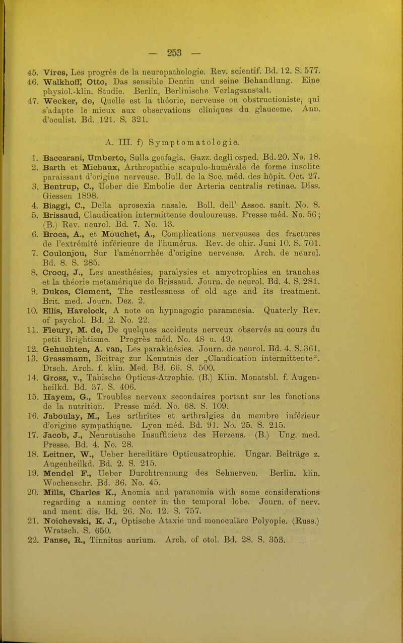 45. Vires, Les progrfes de la neuropathologie. Rev. scientif. Bd. 12. S. 577. 46. Walkhoflf, Otto, Das sensible Dentin und seine Behandlung. Eine physiol.-klin. Studie. Berlin, Berlinische Verlagsanstalt. 47. Wecker, de, Quelle est la theorie, nerveuse ou obstructioniste, qui s'adapte le mieux aux observations cliniques du glaucome. Ann. d'oculist. Bd. .121. S. 321. A. in. f) Symptomatologie. 1. Baccarani, Umberto, Sulla geofagia. Gazz. degli osped. Bd.20. No. 18. 2. Barth et Michaux, Arthropathie scapulo-humerale de forme insolite paraissant d'origine nerveuse. Bull, de la Sog. med. des höpit. Oct. 27. 3. Bentrup, C, Ueber die Embolie der Arteria centralis retinae. Diss. Glessen 1898. 4. Biaggi, C, Deila aprosexia nasale. Boll, dell' Assoc. sanit. No. 8. 5. Brissaud, Claudication intermittente douloureuse. Presse m6d. No. 66; (B.) Rev. neurol. Bd. 7. No. 13. 6. Broca, A., et Mouchet, A,, Complications nerveuses des fractures de l'extr^mitÄ inferieure de l'humerus. Rev. de chir. Juni 10. S. 701. 7. Coulonjou, Sur l'amenorrhee d'origine nerveuse. Arch. de neurol. Bd. 8. S. 285. 8. Crocq, J., Les anesthesies, paralysies et amyotrophies en tranches et la theorie metamerique de Brissaud. Journ. de neurol. Bd. 4. S. 281. 9. Dukes, Clement, The restlessness of old age and its treatment. Brit. med. Journ. Dez. 2. 10. Ellis, Havelock, A note on hypnagogic paramnesia. Quaterly Rev. of psychol. Bd. 2. No. 22. 11. Fleury, M. de, De quelques accidents nerveux observes au cours du petit Brightisme. Progres med. No. 48 u. 49. 12. Gebuchten, A. van, Les parakinesies. Journ. de neurol. Bd. 4. S. 361. 13. Grassmann, Beitrag zur Kenntnis der „Claudication intermittente. Dtsch. Arch. f. klin. Med. Bd. 66. S. 500. 14. Grosz, V., Tabische Opticus-Atrophie. (B.) Klin, Monatsbl. f. Augen- heilkd. Bd. 37. S. 406. 15. Hayem, G., Troubles nerveux secondaires portant sur les fonctions de la nutrition. Presse med. No. 68. S. 109. 16. Jaboulay, M., Les arthrites et arthralgies du membre inf^rieur d'origine sympathique. Lyon m6d. Bd. 91. No. 25. S. 215. 17. Jacob, J., Neurotische Insufficienz des Herzens. (B.) Ung. med. Presse. Bd. 4. No. 28. 18. Leitner, W., Ueber hereditäre Opticusatrophie. Ungar. Beiträge z. Augenheilkd. Bd. 2. S. 215. 19. Mendel F., Ueber Durchtrennung des Sehnetven. Berlin, klin. Wochenschr. Bd. 36. No. 45. 20. Mills, Charles K., Anomia and paranomia with some considerations regarding a naming center in the temporal lohe. Journ. of nerv, and ment. dis. Bd. 26. No. 12. S. 757. 21. Noichevski, K. J., Optische Ataxie und monoculäre Polyopie. (Russ.) Wratsch. S. 650. 22. Panse, E., Tinnitus aurium. Arch. of otol. Bd. 28. S. 353.