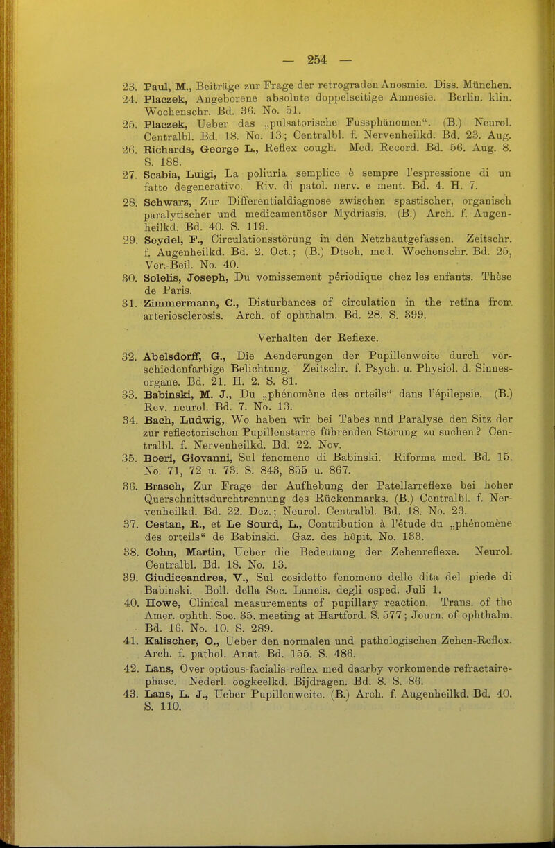 23. Patd, M., Beiträge zur Frage der retrograden Anosmie. Diss. München. 24. Placzek, Angeborene absolute doppelseitige Amnesie. Berlin, klin. Wocbenschr. Bd. 36. No. 51. 25. Placzek, Ueber das „pulsatorische Fussphänomen. (B.) Neuro!. Centralbl. Bd. 18. No. 13; Centralbl. f. Nervenheilkd. Bd. 23. Aug. 2G. Bichards, George L., Reflex cough. Med. Record. Bd. 56. Aug. 8. S. 188. 27. Scabia, Luigi, La poliuria semplice e sempre l'espressione di un fatto degenerativo. Riv. di patol. nerv, e ment. Bd. 4. H. 7. 28. Schwarz, Zur Differentialdiagnose zwischen spastischer, organisch paralytischer und medicamentöser Mydriasis. (B.) Arch. f. Augen- heilkd. Bd. 40. S. 119. 29. Seydel, F., Circulationsstörung in den Netzhautgefassen. Zeitschr. 1. Augenheilkd. Bd. 2. Oct.; (B.) Dtsch. med. Wochenschr. Bd. 25, Ver.-Beil. No. 40. 30. Solelis, Joseph, Du vomissement p^riodique chez les enfants. These de Paris. 31. Zimmermann, C, Disturbances of circulation in the retina from arteriosclerosis. Arch. of ophthalm. Bd. 28. S. 399. Verhalten der Reflexe. 32. Abelsdorff, G., Die Aenderungen der Pupillenweite durch ver- schiedenfarbige Belichtung. Zeitschr. f. Psych, u. Physich d. Sinnes- organe. Bd. 21. H. 2. S. 81. 33. Babinski, M. J., Du „phenomene des orteils dans l'epilepsie. (B.) Rev. neurol. Bd. 7. No. 13. 34. Bach, Ludwig, Wo haben wir bei Tabes und Paralyse den Sitz der zur reflectorischen Pupillenstarre führenden Störung zu suchen ? Cen- tralbl. f. Nervenheilkd. Bd. 22. Nov. 35. Boeri, Giovanni, Sul fenomeno di Babinski. Riforma med. Bd. 15. No. 71, 72 u. 73. S. 843, 855 u. 867. 3G. Braach, Zur Frage der Aufhebung der Patellarreflexe bei hoher Querschnittsdurchtrennung des Rückenmarks. (B.) Centralbl. f. Ner- venheilkd. Bd. 22. Dez.; Neurol. Centralbl Bd. 18. No. 23. 37. Cestan, R., et Le Somrd, L., Contribution ä l'etude du „phenomene des orteils de Babinski. Gaz. des höpit. No. 133. 38. Cohn, Martin, Ueber die Bedeutung der Zehenreflexe. Neurol. Centralbl. Bd. 18. No. 13. 39. Giudiceandrea, V., Sul cosidetto fenomeno delle dita del piede di Babinski. Boll, della Soc. Lancis. degli osped. Juli 1. 40. Howe, Clinical measurements of pupillary reaction. Trans, of the Amer. ophth. Soc. 35. meeting at Hartford. S. 577; Journ. of ophthalm. . Bd. 16. No. 10. 8. 289. 41. Ealischer, O., Ueber den normalen und pathologischen Zehen-Reflex. Arch. f. pathol. Anat. Bd. 155. S. 486. 42. Lans, Over opticus-facialis-reflex med daarby vorkomende refractaire- phase. Nederl. oogkeelkd. Bijdragen. Bd. 8. S. 86. 43. Lans, L. J., Ueber Pupillenweite. (B.) Arch. f. Augenheilkd. Bd. 40. S. 110.