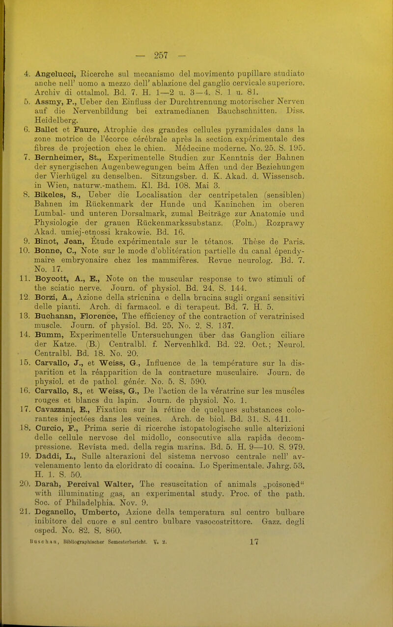 4. Angelucci, Ricerche sul mecanismo del movimento pupillare studiato anche nell' uomo a mezzo doli' ablazione del ganglio cervicale superiore. Archiv di ottalmol. Bd. 7. H. 1—2 u. 3—4. S. 1 u. 81. 5. Assmy, P., Ueber den Einfluss der Durchtrennung motorischer Nerven auf die Nervenbildung bei extramedianen Bauchschnitten. Diss. Heidelberg. G. Ballet et Faure, Atrophie des grandes cellules pyramidales dans la zone motrice de l'öcorce c^r^brale apres la section expörimentale des fibres de projection chez le chien. Mädecine moderne. No. 26. S. 195. 7. Bernheimer, St., Experimentelle Studien zur Kenntnis der Bahnen der synergischen Augenbewegungen beim Affen und der Beziehungen der Vierhügel zu denselben. Sitzungsber. d. K. Akad. d. Wissensch, in Wien, naturw.-mathem. Kl. Bd. 108. Mai 3. 8. Bikeles, S., Ueber die Localisation der centripetalen (sensiblen) Bahnen im Rückenmark der Hunde und Kaninchen im oberen Lumbal- und unteren Dorsalmark, zumal Beiträge zur Anatomie und Physiologie der grauen Rückenmarkssubstanz. (Poln.) Rozprawy Akad. umiej-etnossi krakowie. Bd. 16. 9. Binot, Jean, Etüde experimentale sur le tetanos. These de Paris. 10. Bonne, C, Note sur le mode d'obliteration partielle du canal ependy- maire embryonaire chez les mammiferes. Revue neurolog. Bd. 7. No. 17. 11. Boyeott, A., E., Note on the muscular response to two Stimuli of the sciatic nerve. Journ. of physiol. Bd. 24. S. 144. 12. Borzi, A., Azione della stricnina e della brucina sugli organi sensitivi delle pianti. Arch. di farmacol. e di terapeut. Bd. 7. H. 5. 13. Buchanan, Florence, The efficiency of the contraction of veratrinised muscle. Journ. of physiol. Bd. 25. No. 2. S. 137. 14. Bumm, Experimentelle Untersuchungen über das Ganglion ciliare der Katze. (B.) Centralbl. f. Nervenhlkd. Bd. 22. Oct.; Neurol. Centralbl. Bd. 18. No. 20. 15. CarvaUo, J., et Weiss, G., Influence de la temperature sur la dis- parition et la reapparition de la contracture musculaire. Journ. de physiol. et de pathol. gener. No. 5. S. 590. 16. CarvaUo, S., et Weiss, G., De l'action de la vöratrine sur les muscles rouges et blancs du lapin. Journ. de physiol. No. 1. 17. Cavazzani, E., Fixation sur la retine de quelques substances colo- rantes injectees dans les veines. Arch. de biol. Bd. 31. S. 411. 18. Curcio, F., Prima serie di ricerche istopatologische sulle alterizioni delle cellule nervöse del midoUo, consecutive alla rapida decom- pressione. Revista med. della regia marina. Bd. 5. H. 9—10. S. 979. 19. Daddi, L., Sulle alterazioni del sistema nervoso centrale nell' av- velenamento lento da cloridrato di cocaina. Lo Sperimentale. Jahrg. 53. H. 1. S. .50. 20. Darah, Percival Walter, The resuscitation of animals „poisoned with illuminating gas, an experimental study. Proc. of the path. Sog. of Philadelphia. Nov. 9. 21. DeganeUo, Umberto, Azione della temperatura sul centro bulbare inibitore del cuore e sul centro bulbare vasocostrittore. Gazz. degli osped. No. 82. S. 860. Dusch an, Dlbllographischer Semesterberlcht. V< 17