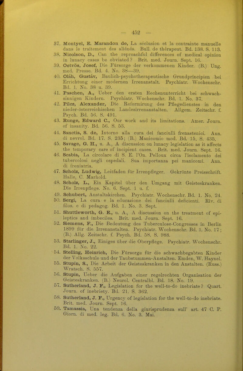 37. Montyel, E. Marandon de, La seclusion et la contrainte manuelle dans le traitement des aliönes. Bull, de therapeut. Bd. 138. S. 113. 38. Nicolson, D., Oan the reproachfvü differences of medical opinion in lunacy cases be obviated ? Brit. med. Journ. Sept. 16. 39. Oetvös, Josef, Die Fürsorge der verkommenen Kinder. (B.) Ung. med. Presse. Bd. 4. No. 38—39. 40. Oläh, Gustav, Baulich-psychotherapeutisclie Grundprincipien bei Errichtung einer modernen Irrenanstalt. Psychiatr. Wochenschr. Bd. 1. No. 38 u. 39. 41. Paschen, A., Ueber den ersten Reohenunterricht bei schwach- sinnigen Kindern. Psychiatr. Wochenschr. Bd. 1. No. 37. 42. Pilcz, Alexander, Die Reformiruug des Pflegedienstes in den nieder-österreichischen Landesirrenanstalten. AUgem. Zeitschr. f Psych. Bd. 56. S. 491. 43. Bunge, Edward C, Our work and its limitations. Amer. Journ. of insanity. Bd. 56. S. 53. 44. Sanctis, S. de, Intorno alla cura dei fanciulli frenastenici. Ann. di nevrol. Bd. 17. S. 235; (B.) Manicomio mod. Bd. 15. S. 435. 45. Savage, G. H., u. A., A discussion on lunacy legislation as it affects the temporary care of incipient cases. Brit. med. Journ. Sept. 16. 46. Scabia, La circolare di S. E. l'On. Pelloux circa l'isolamento dei tubercolosi negli ospedali. Sua importanza pei manicomi. Ann. di freniatria. 47. Scholz, Ludwig, Leitfaden für Irrenpfleger. Gekrönte Preisschrift Halle, C. Marhold. 48. Scholz, L., Ein Kapitel über den Umgang mit Geisteskranken. Die Irrenpflege. No. 6. Sept. 1 u. f. 49. Schubert, Anstaltskirchen. Psychiatr. Wochenschr. Bd. 1. No. 24. 50. Sergi, La cura e la educazione dei fanciulli deficienti. Riv. di filos. e di pedagog. Bd. 1. No. 3. Sept. 51. Shuttleworth, G. E., u. A., A discussion on the treatment of epi- leptics and imbeciles. Brit. med. Journ. Sept. 16. 52. Siemens, F., Die Bedeutung des Tuberculose-Congresses in Berlin 1899 für die Irrenanstalten. Psychiatr. Wochenschr. Bd. 1. No. 17; (B.) Allg. Zeitschr. f. Psych. Bd. 58. S. 988. 53. Starlinger, J., Einiges über die Oberpflege. Psychiatr. Wochenschr. Bd. 1. No. 22. 54. SteUing, Heinrich, Die Fürsorge für die Schwachbegabten Kinder der Volksschule und der Taubstummen-Anstalten. Emden, W. Haynel. 55. Stupin, S., Die Arbeit der Geisteskranken in den Anstalten. (Russ.) Wratsch. S. 557. 56. Stupin, Ueber die Aufgaben einer regelrechten Organisation der Geisteskranken. (B.) Neurol. Centralbl. Bd. 18. No. 19. 57. Sutherland, J. F., Legislation for the well-to-do inebriate ? Quart. Journ. of inebriety. Bd. 21. S. 362. 58. Sutherland, J. F., Urgency of legislation for the well-to-do inebriate. Brit. med. Journ. Sept. 16. 59. Tamassia, Una tendenza della giurisprudenza sull' art. 47 C. P. Giorn. di med. leg. Bd. 6. No. 3. Mai.