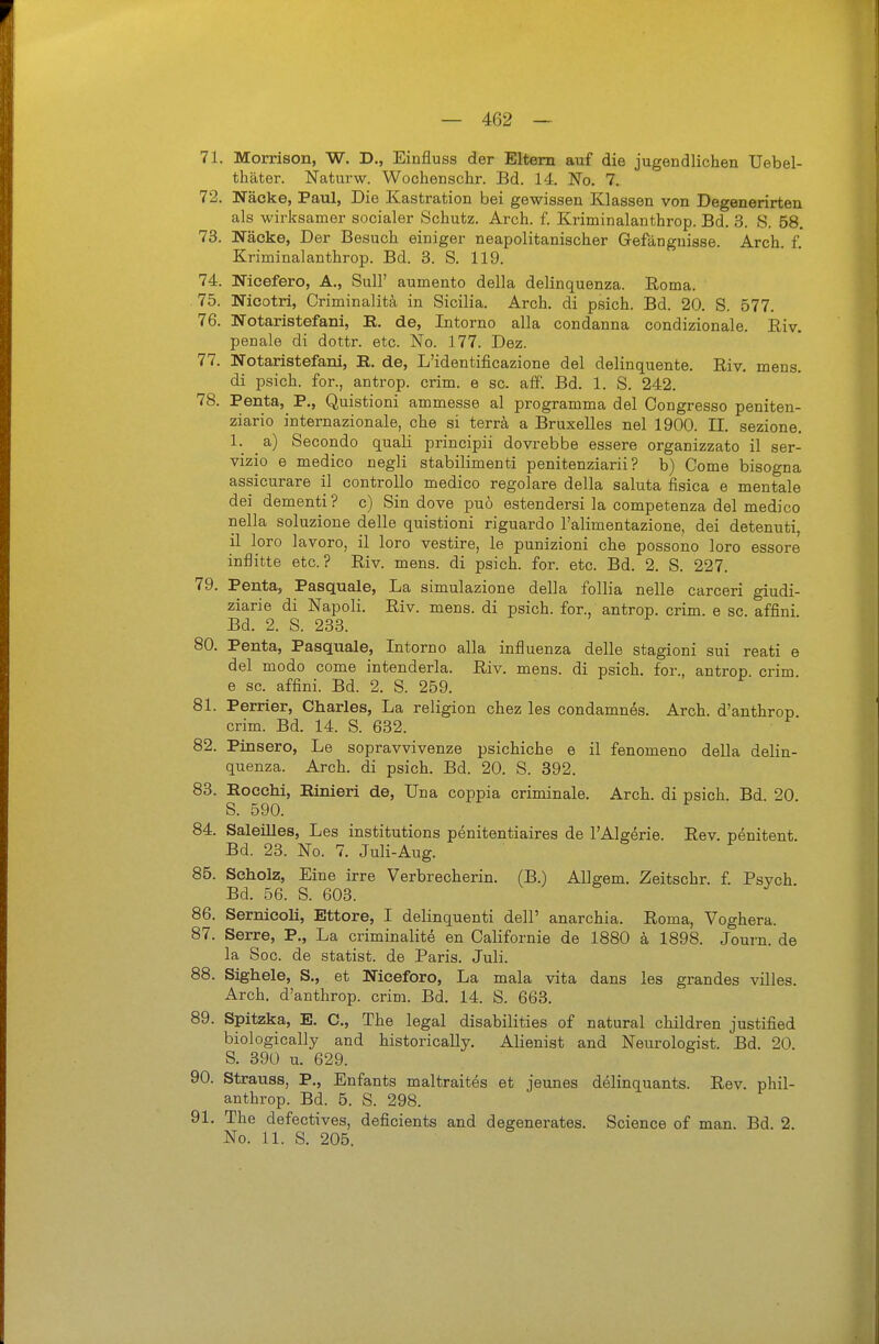 71. Morrison, W. D., Einfluss der Eltern auf die jugendlichen Uebel- thäter. Naturw. Wochenschr. Bd. 14. No. 7. 72. Näcke, Paul, Die Kastration bei gewissen Klassen von Degenerirten als wirksamer socialer Schutz. Arch. f. Kriminalanthrop. Bd. 3. S. 58. 73. Näcke, Der Besuch einiger neapolitanischer Gefängnisse. Arch. f. Kriminalanthrop. Bd. 3. S. 119. 74. Nioefero, A., Süll' aumento della delinquenza. Eoma. 75. Nieotri, Criminalitä in Sicilia. Arch. di psich. Bd. 20. S. 577. 76. Notaristefani, R. de, Intorno alla condanna condizionale. Riv. penale di dottr. etc. No. 177. Dez. 77. Notaristefani, R. de, L'identificazione del delinquente. Riv. mens, di psich. for., antrop. crim. e sc. äff. Bd. 1. S. 242. 78. Penta,^ P., Quistioni ammesse al programma del Congresso peniten- ziario internazionale, che si terra a Bruxelles nel 1900. II. sezione, 1. a) Secondo quali principii dovrebbe essere organizzato il ser- vizio e medico negli stabilimenti penitenziarii ? b) Come bisogna assicurare il controllo medico regolare della saluta fisica e mentale dei dementi ? c) Sin dove puö estendersi la competenza del medico nella soluzione delle quistioni riguardo l'alimentazione, dei detenuti, il loro lavoro, il loro vestire, le punizioni che possono loro essore inflitte etc.? Riv. mens, di psich. for. etc. Bd. 2. S. 227. 79. Penta, Pasquale, La simulazione della follia nelle carceri giudi- ziarie di Napoli. Riv. mens, di psich. for., antrop. crim. e sc. affini Bd. 2. S. 233. 80. Penta, Pasquale, Intorno alla influenza delle stagioni sui reati e del modo come intenderla. Riv. mens, di psich. for., antrop crim e sc. affini. Bd. 2. S. 259. 81. Perrier, Charles, La religion chez les condamnes. Arch. d'anthrop crim. Bd. 14. S. 632. 82. Pinsero, Le sopravvivenze psichiche e il fenomeno della delin- quenza. Arch. di psich. Bd. 20. S. 392. 83. Eocchi, Rinieri de, Una coppia criminale. Arch. di psich. Bd. 20 S. 590. 84. Saleilles, Les institutions penitentiaires de l'Algerie. Rev. penitent. Bd. 23. No. 7. Juli-Aug. 85. Scholz, Eine irre Verbrecherin. (B.) Allgem. Zeitschr. £ Psych Bd. 56. S. 603. 86. Sernicoli, Ettore, I delinquenti dell' anarchia. Roma, Voghera. 87. Serre, P., La criminalitö en Oalifornie de 1880 ä 1898. Journ. de la Sog. de Statist, de Paris. Juli. 88. Sighele, S., et Niceforo, La mala vita dans les grandes villes. Arch. d'anthrop. crim. Bd. 14. S. 663. 89. Spitzka, E. C, The legal disabilities of natural children justified biologically and historically. Alienist and Neurologist. Bd. 20. S. 390 u. 629. 90. Strauss, P., Enfants maltraites et jeunes delinquants. Rev. phil- anthrop. Bd. 5. S. 298. 91. The defectives, deficients and degenerates. Science of man. Bd. 2. No. 11. S. 205.