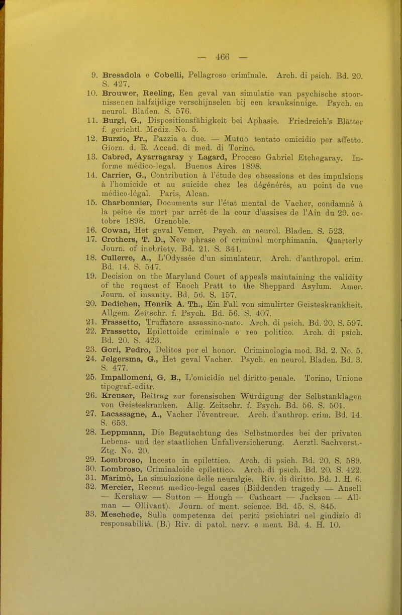 9. Bresadola e Cobelli, Pellagroso criminale. Arch. di psich. Bd. 20 S. 427. 10. Brouwer, Eeeling, Een geval van simulatie van psychische stoor- nissenen halfzijdige verschijnselen bij een krauksinnige. Psych, en neurol. Bladen. S. 576. 11. Burgl, G., Dispositionsfähigkeit bei Aphasie. Friedreich's Blätter f. gerichtl. Mediz. No. B. 12. Burzio, Pr., Pazzia a due. — Mutuo tentato omicidio per afFetto. Giern, d. R. Accad. di med. di Torino. 13. Cabred, Ayarragaray y Lagard, Proceso Gabriel Etchegaray. In- forine medico-legal. Buenos Aires 1898. 14. Carrier, G., Contribution ä l'etude des obsessions et des impulsions a l'homicide et au suicide chez les degdneres, au point de vue medico-legal. Paris, Alcan. 15. Charbonnier, Documents sur l'etat mental de Vacher, condamne ä la peine de mort par arret de la cour d'assises de l'Ain du 29. oc- tobre 1898. Grenoble. 16. Cowan, Het geval Vemer. Psych, en neurol. Bladen. S. 523. 17. Crothers, T. D., New phrase of criminal morphimania. Quarterly Journ. of inebriety. Bd. 21. S. 341. 18. CuUerre, A., L'Odyssee d'un simulateur. Arch. d'anthropol. crim. Bd. 14. S. 547. 19. Decision on the Maryland Court of appeals maintaining the validity of the request of Enoch Pratt to the Sheppard Asylum. Amer. Journ. of insanity. Bd. 56. S. 157. 20. Dedichen, Henrik A. Th., Ein Fall von simulirter Geisteskrankheit. AUgem. Zeitschr. f. Psych. Bd. 56. S. 407. 21. Frassetto, Truffatore assassino-nato. Arch. di psich. Bd. 20. S. 597. 22. Frassetto, Epilettoide criminale e reo politico. Arch. di psich. Bd. 20. S. 423. 23. Gori, Pedro, Delitos per el honor. Oriminologia mod. Bd. 2. No. 5. 24. Jelgersma, G., Het geval Vacher. Psych, en neurol. Bladen. Bd. 3. S. 477. 25. ImpaUomeni, G. B., L'omicidio nel diritto penale. Torino, Unione tipograf.-editr. 26. Kreuser, Beitrag zur forensischen Würdigung der Selbstanklagen von Geisteskranken. Allg. Zeitschr. f. Psych. Bd. 56. S. 501. 27. Lacassagne, A., Vacher l'eventreur. Arch. d'anthrop. crim. Bd. 14. S. 653. 28. Leppmann, Die Begutachtung des Selbstmordes bei der privaten Lebens- und der staatlichen Unfallversicherung. Aerztl. Sachverst.- Ztg. No. 20. 29. Lombroso, Incesto in epilettico. Arch. di psich. Bd. 20. S. 589. 30. Lombroso, Criminaloide epilettico. Arch. di psich. Bd. 20. S. 422. 31. Marimo, La simulazione delle neuralgie. Riv. di diritto. Bd. 1. H. 6. 32. Mercier, Recent medico-legal cases (Biddenden tragedy — Ansell — Kershaw — Sutten — Hough — Cathcart — Jackson — AU- man — Ollivant). Journ. of ment. science. Bd. 45. S. 845. 83. Meschede, Sulla competenza dei periti psichiatri nel giudizio di responsabilitä. (B.) Riv. di patol. nerv, e ment. Bd. 4. H. 10.