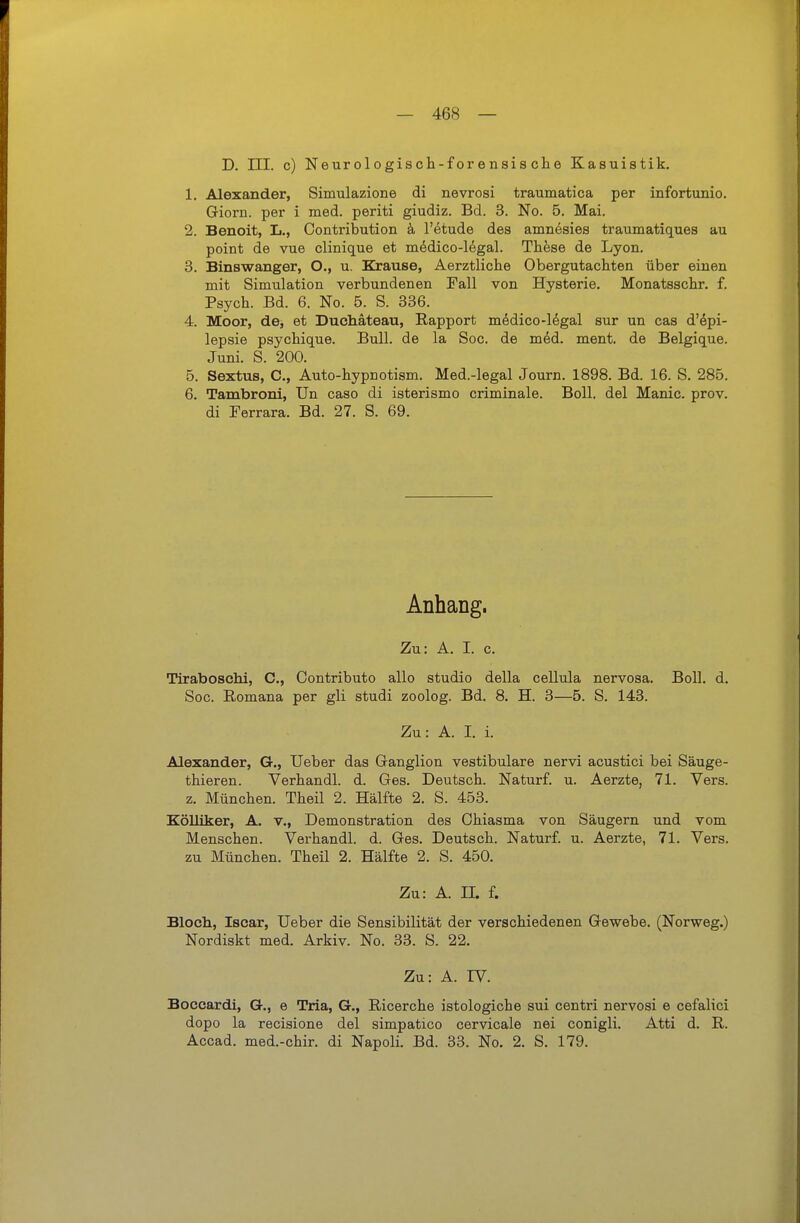 D. ni. c) Neur ol 0gisch-f or ensis et e Kasuistik. 1. Alexander, Simulazione di nevrosi traumatica per infortunio. Gioru. per i med. periti giudiz. Bd. 3. No. 5. Mai. 2. Benoit, L., Contribution k l'etude des amn^sies traumatiques au point de vue clinique et m^dico-16gal. These de Lyon. 3. Binswanger, O., u. Krause, Aerztliche Obergutachten über einen mit Simulation verbundenen Fall von Hysterie, Monatsschr. f. Psych. Bd. 6. No. 5. S. 336. 4. Moor, de, et Duchäteau, Rapport medico-ldgal sur un cas d'6pi- lepsie psychique. Bull, de la Soc. de med. ment. de Belgique. Juni. S. 200. 5. Sextus, C, Auto-hypnotism. Med.-legal Journ. 1898. Bd. 16. S. 285. 6. Tambroni, Un caso di isterismo criminale. Boll, del Manie, prov. di Ferrara. Bd. 27. S. 69. Anhang. Zu: A. I. c. Tiraboschi, C, Contributo alle studio della cellula nervosa. Boll. d. Soc. Romana per gli studi zoolog. Bd. 8. H. 3—5. S. 143. Zu: A. I. i. Alexander, G., Ueber das Ganglion vestibuläre nervi acustici bei Säuge- thieren. Verhandl. d. Ges. Deutsch. Naturf. u. Aerzte, 71. Vers. z. München. Theil 2. Hälfte 2. S. 453. EöUiker, A. v,, Demonstration des Ohiasma von Säugern und vom Menschen. Verhandl. d. Ges. Deutsch. Naturf. u. Aerzte, 71. Vers. zu München. Theil 2. Hälfte 2. S. 450, Zu: A. II. f. Bloch, Iscar, Ueber die Sensibilität der verschiedenen Gewebe. (Norweg.) Nordiskt med. Arkiv. No. 33. S. 22. Zu: A. IV. Boccardi, G., e Tria, G,, Ricerche istologiche sui centri nervosi e cefalici depo la recisione del simpatico cervicale nei conigli. Atti d. R. Accad. med.-chir. di Napoli. Bd. 33. No. 2. S. 179.