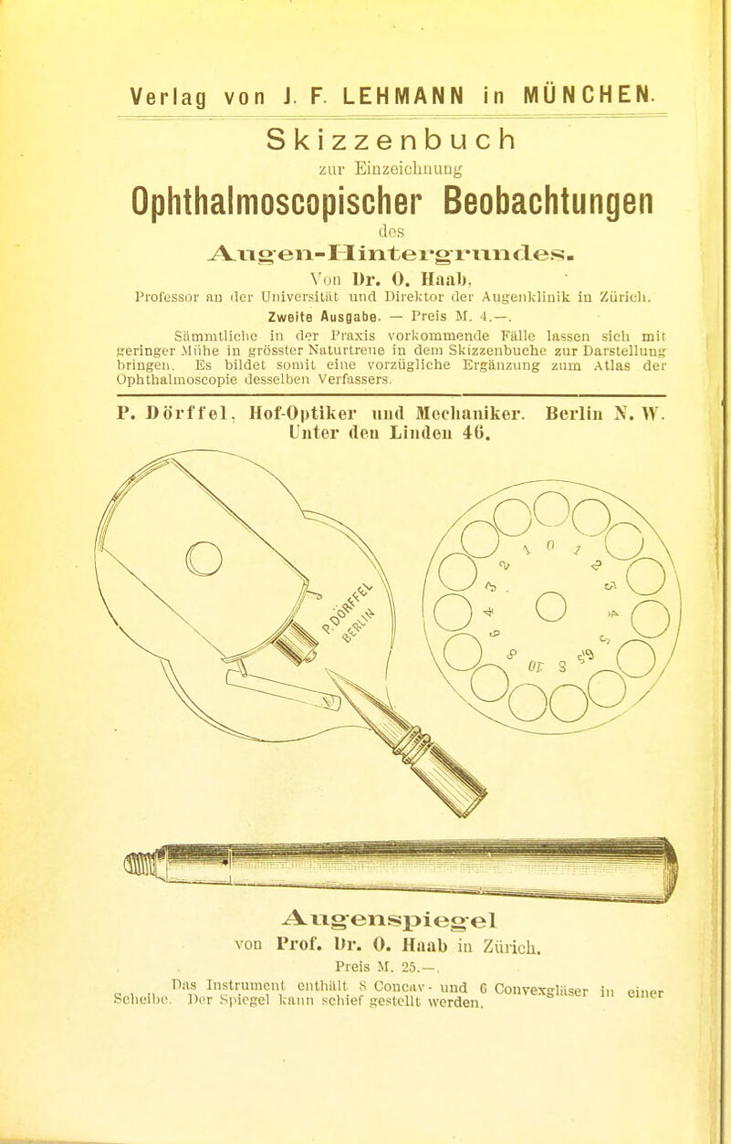 Verlag von J. F. LEHMANN in MÜNCHEN. Skizzenbuch zur EinzeichuuLig Ophthalmoscopischer Beobachtungen des A.vigen-Hinter*gi'ixncles. Von Ur. 0. Haab, Professor au der Universitiit und IMrektor der Augeiilcliuik iu Zürich. Zweite Ausgabe. — Preis M. 4.—. Sämmtlicbc in der Praxis vorl;ommende Fälle lassen sich mit .sreringer Mühe in grösster Naturtrene in dem Skizzenbuche zur Darstellung bringen. Es bildet somit eine vorzügliche Ergänzung zum Atlas der Ophthalmoscopie desselben Verfassers. P. Dorf fei, Hof-Optiker und Mechaniker. Berlin N. W. Unter den Linden 46. Aug-eiispiegel von Prof. lir. 0. Haab in Züricli. Preis M. 25.—. l^fts Instrument enthält S Concav- und G Convexgläser in einer Scheibe. Der Spiegel kann schief gestellt werden.