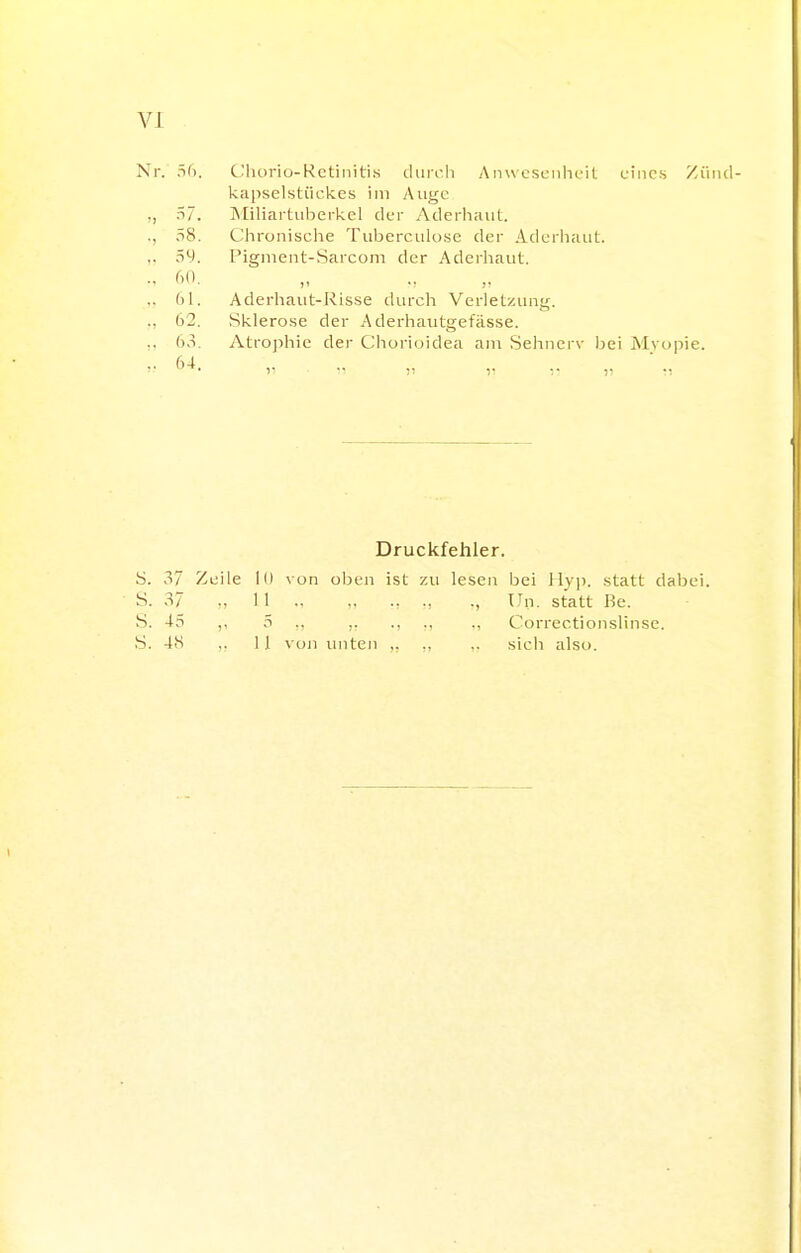 VI Nr. C'liorio-Retinitis dui'cli Anw esciihcit eines Ziiiid- kapselsliickes im Aiigc ,, 57. ]\IiHartiilTerkel der Aderhaul. ., 58. Chronisclie Tuberculose der Aderiiaiit. ,. 59. Pignient-Sarcom der Aderhaiit. .. Ml ,. Aderhaut-Risse durch Verletzung. ., 62. Sklerose der Aderhautgefässe. ,. 63. Atro])hie der C^liorioidea am Selmerv Ijei Mvopie. Druckfehler. S. 37 Zeile 10 \ on oben ist zu lesen bei llvp. statt daljei. S. 37 ., 11 „ ., Un. statt Be. S. 45 ,, 5 ., ,. ., ., Correctionslinse.