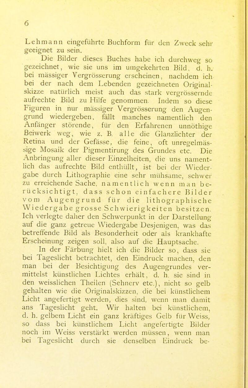 Lehmann eingeführte Buchform für den Zwecksehr geeignet zu sein. Die Bilder dieses Buches habe ich durchweg so ■gezeichnet, wie sie uns im umgekehrten Bild, d. h. bei massiger Vergrösserung erscheinen, nachdem ich bei der nach dem Lebenden gezeichneten Original- skizze natürlich meist auch das stark vergrössernde aufrechte Bild zu Hilfe genommen. Indem so diese Figuren in nur massiger Vergrösserung den Augen- grund wiedergeben, fällt manches namentlich den Anfänger störende, für den Erfahrenen unnöthige Beiwerk weg, wie z. B. alle die Glanzlichter der Retina und der Gefässe, die feine, oft unregelmäs- sige Mosaik der Pigmentirung des Grundes etc. Die Anbringung aller dieser Einzelheiten, die uns nament- lich das aufrechte Bild enthüllt, ist bei der Wieder- gabe durch Lithographie eine sehr mühsame, schwer zu erreichende Sache, namentlich wenn man be- rücksichtigt, dass schon einfachere Bilder vom Augengrund für die lithographische Wiedergabe grosse Schwierigkeiten besitzen. Ich verlegte daher den Schwerpunkt in der Darstellung auf die ganz getreue Wiedergabe Desjenigen, was das betreffende Bild als Besonderheit oder als krankhafte Erscheinung zeigen soll, also auf die Hauptsache. In der Färbung hielt ich die Bilder so, dass sie bei Tageslicht betrachtet, den Eindruck machen, den man bei der Besichtigung des Augengrundes ver- mittelst künstlichen Lichtes erhält, d. h. sie sind in den weisslichen Theilen (Sehnerv etc.), nicht so gelb gehalten wie die Originalskizzen, die bei künstlichem Licht angefertigt werden, dies sind, wenn man damit ans Tageslicht geht. Wir halten bei künstlichem, d. h. gelbem Licht ein ganz kräftiges Gelb für Weiss, so dass bei künstlichem Licht angefertigte Bilder noch im Weiss verstärkt werden müssen, wenn man bei Tageslicht durch sie denselben Eindruck be-