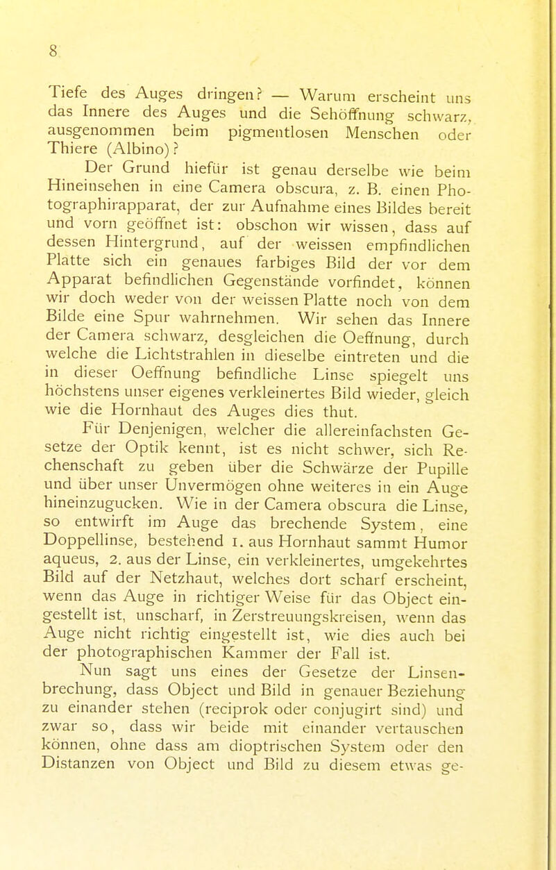 Tiefe des Auges dringen? — Warum erscheint uns das Innere des Auges und die Sehöffnung schwarz, ausgenommen beim pigmentlosen Menschen oder Thiere (Albino)? Der Grund hiefür ist genau derselbe wie beim Hineinsehen in eine Camera obscura, z. B. einen Pho- tographirapparat, der zur Aufnahme eines Bildes bereit und vorn geöffnet ist: obschon wir wissen, dass auf dessen Hintergrund, auf der weissen empfindlichen Platte sich ein genaues farbiges Bild der vor dem Apparat befindlichen Gegenstände vorfindet, können wir doch weder von der weissen Platte noch von dem Bilde eine Spur wahrnehmen. Wir sehen das Innere der Camera schwarz, desgleichen die Oefifnung, durch welche die Lichtstrahlen in dieselbe eintreten und die in dieser Oeffnung befindliche Linse spiegelt uns höchstens unser eigenes verkleinertes Bild wieder, gleich wie die Hornhaut des Auges dies thut. Für Denjenigen, welcher die allereinfachsten Ge- setze der Optik kennt, ist es nicht schwer, sich Re- chenschaft zu geben über die Schwärze der Pupille und über unser Unvermögen ohne weiteres in ein Auge hineinzugucken. Wie in der Camera obscura die Linse, so entwirft im Auge das brechende System, eine Doppellinse, bestehend i. aus Hornhaut sammt Humor aqueus, 2. aus der Linse, ein verkleinertes, umgekehrtes Bild auf der Netzhaut, welches dort scharf erscheint, wenn das Auge in richtiger Weise für das Object ein- gestellt ist, unscharf, in Zerstreuungskreisen, wenn das Auge nicht richtig eingestellt ist, wie dies auch bei der photographischen Kammer der Fall ist. Nun sagt uns eines der Gesetze der Linsen- brechung, dass Object und Bild in genauer Beziehung zu einander stehen (reciprok oder conjugirt sind) und zwar so, dass wir beide mit einander vertauschen können, ohne dass am dioptrischen System oder den Distanzen von Object und Bild zu diesem etwas ge-