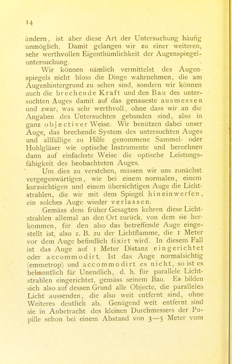 ändern, ist aber diese Art der Untersuchung häufig unmöglich. Damit gelangen wir zu einer weiteren, sehr werthvollen Eigenthümlichkeit der Augenspiegel- untersuchung. Wir können nämlich vermittelst des Augen- spiegels nicht bloss die Dinge wahrnehmen, die am Augenhintergrund zu sehen sind, sondern wir können auch die brechende Kraft und den Bau des unter- suchten Auges damit auf das genaueste ausmessen und zwar, was sehr werthvoll, ohne dass wir an die Angaben des Untersuchten gebunden sind, also in ganz obj e cti ver Weise. Wir benützen dabei unser Auge, das brechende System des untersuchten Auges und allfällige zu Hilfe genommene Sammel- oder Hohlgläser wie optische Instrumente und berechnen dann auf einfachste Weise die optische Leistungs- fähigkeit des beobachteten Auges. Um dies zu verstehen, müssen wir uns zunächst vergegenwärtigen, wie bei einem normalen, einem kurzsichtigen und einem übersichtigen Auge die Licht- strahlen, die wir mit dem Spiegel hineinwerfen, ein solches Auge wieder verlassen. Gemäss dem früher Gesagten kehren diese Licht- strahlen allemal an den Ort zurück, von dem sie her- kommen, für den also das betreffende Auge einge- stellt ist, also z. B. zu der Lichtflamme, die i Meter vor dem Auge befindlich fixirt wird. In diesem Fall ist das Auge auf i Meter Distanz eingerichtet oder accommodirt. Ist das Auge normalsichtig (emmetrop) und accommodirt es nicht, so ist es bek-anntlich für Unendlich, d. h. für parallele Licht- strahlen eingerichtet, gemäss seinem Bau. Es bilden sich also auf dessen Grund alle Objecte, die paralleles Licht aussenden, die also weit entfernt sind, ohne Weiteres deutlich ab. Genügend weit entfernt sind sie in Anbetracht des kleinen Durchmessers der Pu- pille schon bei einem Abstand von 3—5 Meter vom