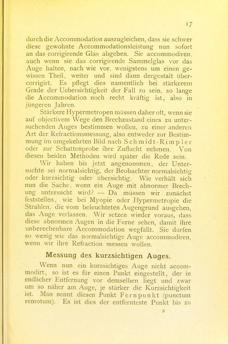 durch die Accommodation auszugleichen, dass sie schwer diese gewohnte Accommodationsleistung nun sofort an das corrigirende Glas abgeben. Sie accommodiren, auch wenn sie das corrigirende Sammelglas vor das Auge halten, nach wie vor, wenigstens um einen ge- wissen Theil, weiter und sind dann dergestalt über- corrigirt. Es pflegt dies namentlich bei stärkerem Grade der Uebersichtigkeit der Fall zu sein, so lange die Accommodation noch recht kräftig ist, also in jüngeren Jahren. Stärkere Hypermetropen müssen daher oft, wenn sie auf objectivem Wege den Brechzustand eines zu unter- suchenden Auges bestimmen wollen, zu einer anderen Art der Refractionsmessung, also entweder zur Bestim- mung im umgekehrten Bild nach S ch m id t - Ri m p 1 e r oder zur Schattenprobe ihre Zuflucht nehmen. Von diesen beiden Methoden wird später die Rede sein. Wir haben bis jetzt angenommen, der Unter- suchte sei normalsichtig, der Beobachter normalsichtig oder kurzsichtig oder übersichtig. Wie verhält sich nun die Sache, wenn ein Auge mit abnormer Brech- ung untersucht wird? — Da müssen wir zunächst feststellen, wie bei Myopie oder Hypermetropie die Strahlen, die vom beleuchteten Augengrund ausgehen, das Auge verlassen. Wir setzen wieder voraus, dass diese abnormen Augen in die Ferne sehen, damit ihre unberechenbare Accommodation wegfällt. Sie dürfen so wenig wie das normalsichtige Auge accommodiren, wenn wir ihre Refraction messen wollen. Messung des kurzsichtigen Auges. Wenn nun ein kurzsichtiges Auge nicht accom- modirt, so ist es für einen Punkt eingestellt, der in endlicher Entfernung vor demselben liegt und zwar um so näher am Auge, je stärker die Kurzsichtigkeit ist. Man nennt diesen Punkt Fernpunkt (punctum remotum). Es ist dies der entfernteste Funkt bis zu