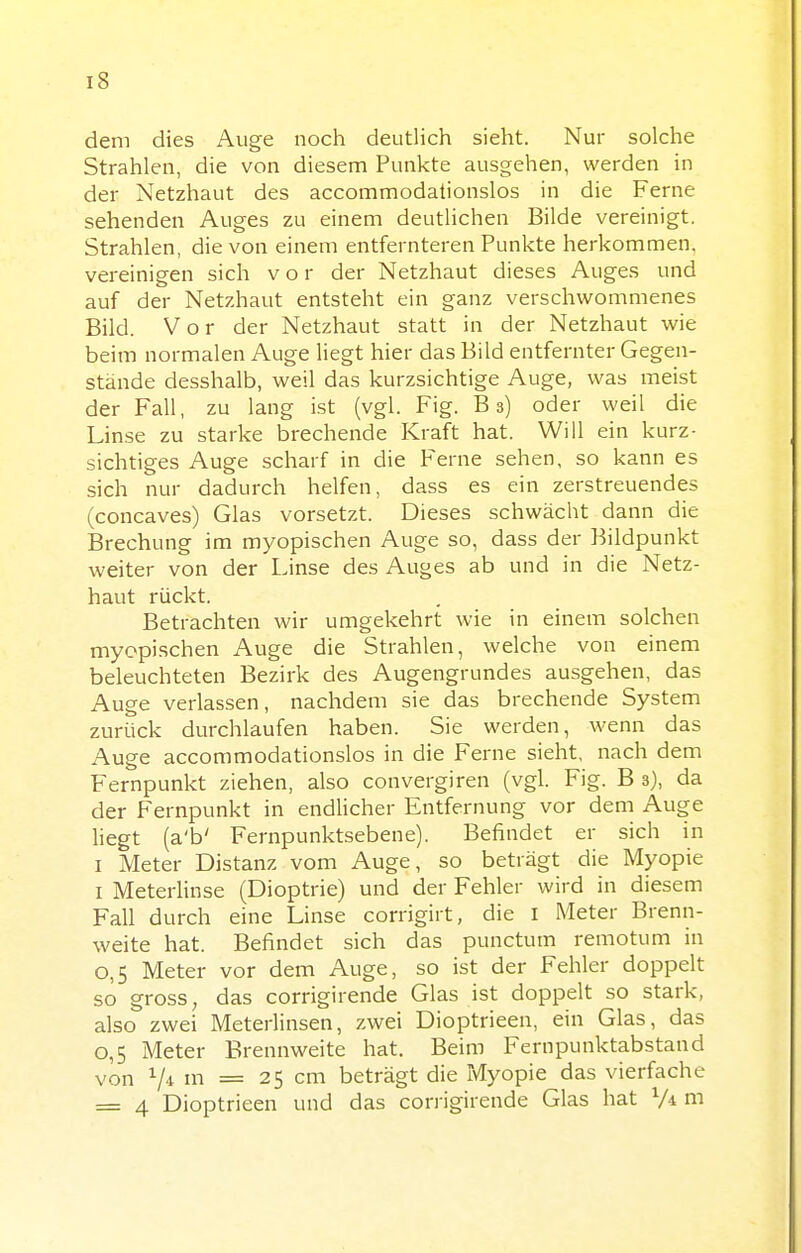 dem dies Auge noch deutlich sieht. Nur solche Strahlen, die von diesem Punkte ausgehen, werden in der Netzhaut des accommodationslos in die Ferne sehenden Auges zu einem deutlichen Bilde vereinigt. Strahlen, die von einem entfernteren Punkte herkommen, vereinigen sich vor der Netzhaut dieses Auges und auf der Netzhaut entsteht ein ganz verschwommenes Bild. Vor der Netzhaut statt in der Netzhaut wie beim normalen Auge liegt hier das Bild entfernter Gegen- stände desshalb, weil das kurzsichtige Auge, was meist der Fall, zu lang ist (vgl. Fig. Bs) oder weil die Linse zu starke brechende Kraft hat. Will ein kurz- sichtiges Auge scharf in die P'erne sehen, so kann es sich nur dadurch helfen, dass es ein zerstreuendes (concaves) Glas vorsetzt. Dieses schwächt dann die Brechung im myopischen Auge so, dass der Bildpunkt weiter von der I.inse des Auges ab und in die Netz- haut rückt. Betrachten wir umgekehrt wie in einem solchen myopischen Auge die Strahlen, welche von einem beleuchteten Bezirk des Augengrundes ausgehen, das Auge verlassen, nachdem sie das brechende System zurück durchlaufen haben. Sie werden, wenn das Auge accommodationslos in die Ferne sieht, nach dem Fernpunkt ziehen, also convergiren (vgl. Fig. B 3), da der Fernpunkt in endücher Entfernung vor dem Auge liegt (a'b' Fernpunktsebene). Befindet er sich in I Meter Distanz vom Auge, so beträgt die Myopie I Meterhnse (Dioptrie) und der Fehler wird in diesem Fall durch eine Linse corrigirt, die l Meter Brenn- weite hat. Befindet sich das punctum remotum in 0,5 Meter vor dem Auge, so ist der Fehler doppelt so gross, das corrigirende Glas ist doppelt so stark, also zwei Meterlinsen, zwei Dioptrieen, ein Glas, das 0,5 Meter Brennweite hat. Beim Fern punktabstand von V* I = 25 cm beträgt die Myopie das vierfache = 4 Dioptrieen und das corrigirende Glas hat V-i ni
