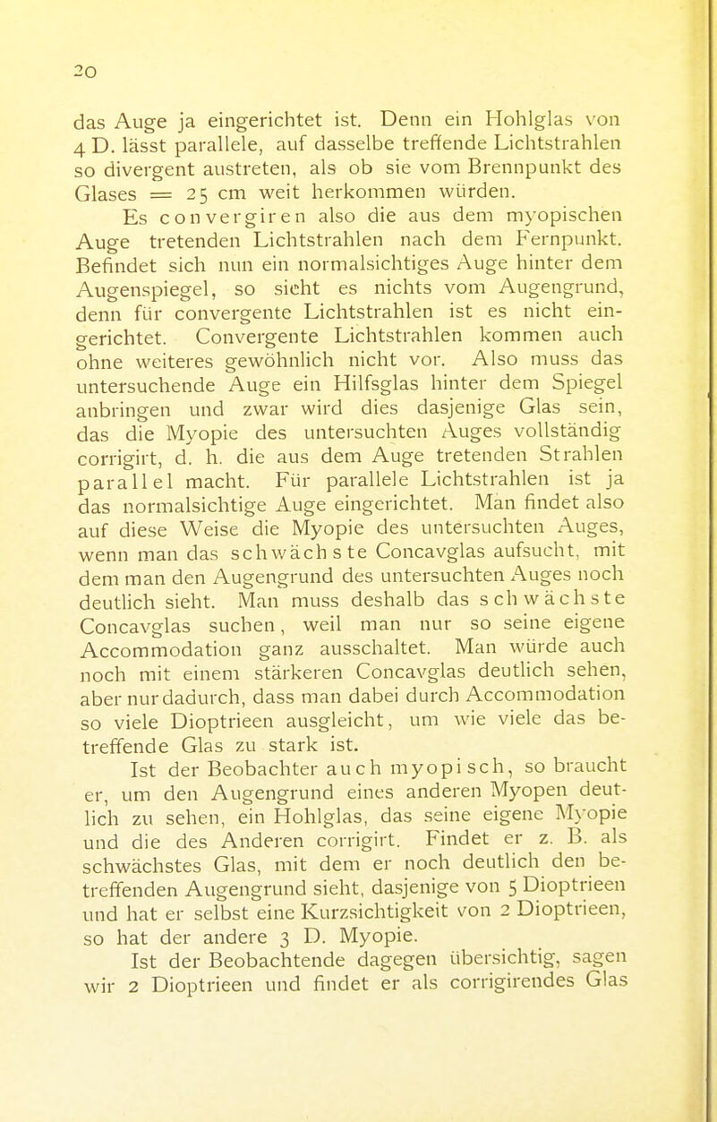 das Auge ja eingerichtet ist. Denn ein Hohlglas von 4 D. lässt parallele, auf dasselbe treffende Lichtstrahlen so divergent austreten, als ob sie vom Brennpunkt des Glases = 25 cm weit herkommen würden. Es convergiren also die aus dem myopischen Auge tretenden Lichtstrahlen nach dem Fernpunkt. Befindet sich nun ein normalsichtiges Auge hinter dem Augenspiegel, so sieht es nichts vom Augengrund, denn für convergente Lichtstrahlen ist es nicht ein- gerichtet. Convergente Lichtstrahlen kommen auch ohne weiteres gewöhnlich nicht vor. Also muss das untersuchende Auge ein Hilfsglas hinter dem Spiegel anbringen und zwar wird dies dasjenige Glas sein, das die Myopie des untersuchten Auges vollständig corrigirt, d. h. die aus dem Auge tretenden Strahlen parallel macht. Für parallele Lichtstrahlen ist ja das normalsichtige Auge eingerichtet. Man findet also auf diese Weise die Myopie des untersuchten Auges, wenn man das schwächste Concavglas aufsucht, mit dem man den Augengrund des untersuchten Auges noch deutlich sieht. Man muss deshalb das schwächste Concavglas suchen, weil man nur so seine eigene Accommodation ganz ausschaltet. Man würde auch noch mit einem stärkeren Concavglas deutlich sehen, aber nur dadurch, dass man dabei durch Accommodation so viele Dioptrieen ausgleicht, um wie viele das be- treffende Glas zu stark ist. Ist der Beobachter auch myopisch, so braucht er, um den Augengrund eines anderen Myopen deut- lich zu sehen, ein Hohlglas, das seine eigene Myopie und die des Anderen corrigirt. Findet er z. B. als schwächstes Glas, mit dem er noch deutlich den be- treffenden Augengrund sieht, dasjenige von 5 Dioptrieen und hat er selbst eine Kurzsichtigkeit von 2 Dioptrieen, so hat der andere 3 D. Myopie. Ist der Beobachtende dagegen übersichtig, sagen wir 2 Dioptrieen und findet er als corrigirendes Glas