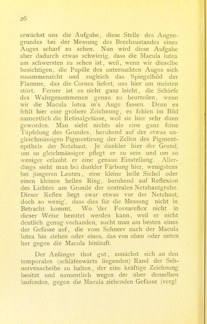 erwächst uns die Aufgabe, diese Stelle des Augen- grundes bei der Messung des Brechzustandes eines Auges scharf zu sehen. Nun wird diese Aufgabe aber dadurch etwas schwierig, dass die Macula lutea am schwersten zu sehen ist, weil, wenn wir dieselbe besichtigen, die Pupille des untersuchten Auges sich zusammenzieht und zugleich das Spiegelbild der Flamme, das die Cornea liefert, uns hier am meisten stört. Ferner ist es nicht ganz leicht, die Schärfe des Wahrgenommenen genau zu beurteilen, wenn wir die Macula lutea in's Auge fassen. Denn es fehlt hier eine gröbere Zeichnung, es fehlen im Bild namentlich die Retinalgefässe, weil sie hier sehr dünn geworden. Man sieht nichts als eine ganz feine Tüpfelung des Grundes, beruhend auf der etwas un- gleichmässigen Pigmentirung der Zellen des Pigment- epithels der Netzhaut. Je dunkler hier der Grund, um so gleichmässiger pflegt er zu sein und um so weniger erlaubt er eine genaue Einstellung. Aller- dings sieht man bei dunkler Färbung hier, wenigstens bei jüngeren Leuten, eine kleine helle Sichel oder einen kleinen hellen Ring, beruhend auf Reflexion des Lichtes am Grunde der centralen Netzhautgrube. Dieser Reflex liegt zwar etwas vor der Netzhaut, doch so wenig', dass dies für die Messung nicht in Betracht kommt. Wo 'der Foveareflex nicht in dieser Weise benützt werden kann, weil er nicht deutlich genug vorhanden, sucht man am besten eines der Gefässe auf, die vom Sehnerv nach der Macula lutea hin ziehen oder eines, das von oben oder unten her gegen die Macula hinläuft. Der Anfänger thut gut, zunächst sich an den temporalen (schläfenwärts liegenden) Rand der Seh- nervenscheibe zu halten, der eine kräftige Zeichnung besitzt und namentlich wegen der über denselben laufenden, gegen die Macula ziehenden Gefässe (vergl