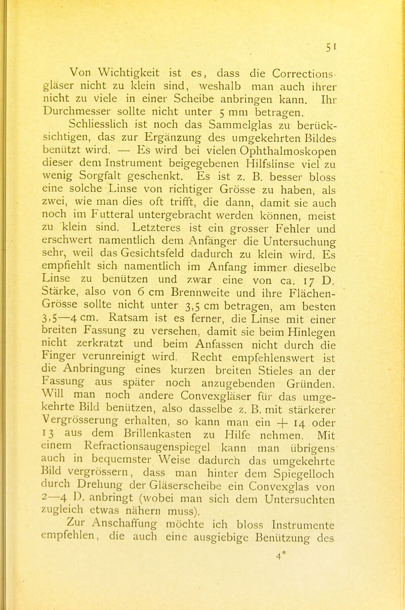 Von Wichtigkeit ist es, dass die Corrections gläser nicht zu klein sind, weshalb man auch ihrer nicht zu viele in einer Scheibe anbringen kann. Ihr Durchmesser sollte nicht unter 5 mm betragen. Schliesslich ist noch das Sammelglas zu berück- sichtigen, das zur Ergänzung des umgekehrten Bildes benützt wird. — Es wird bei vielen Ophthalmoskopen dieser dem Instrument beigegebenen Hilfslinse viel zu wenig Sorgfalt geschenkt. Es ist z. B. besser bloss eine solche Linse von richtiger Grösse zu haben, als zwei, wie man dies oft trifft, die dann, damit sie auch noch im Futteral untergebracht werden können, meist zu klein sind. Letzteres ist ein grosser Fehler und erschwert namentlich dem Anfänger die Untersuchung sehr, weil das Gesichtsfeld dadurch zu klein wird. Es empfiehlt sich namentlich im Anfang immer dieselbe Linse zu benützen und zwar eine von ca. 17 D. Stärke, also von 6 cm Brennweite und ihre Flächen- Grösse sollte nicht unter 3,5 cm betragen, am besten 3,5—4 cm. Ratsam ist es ferner, die Linse mit einer breiten Fassung zu versehen, damit sie beim Hinlegen nicht zerkratzt und beim Anfassen nicht durch die Finger verunreinigt wird. Recht empfehlenswert ist die Anbringung eines kurzen breiten Stieles an der Fassung aus später noch anzugebenden Gründen. Will man noch andere Convexgläser für das umge- kehrte Bild benützen, also dasselbe z. B. mit stärkerer Vergrösserung erhalten, so kann man ein + 14 oder 13 aus dem Brillenkasten zu Hilfe nehmen. Mit einem Refractionsaugenspiegel kann man übrigens auch in bequemster Weise dadurch das umgekehrte Bild vergrössern, dass man hinter dem Spiegelloch durch Drehung der Gläserscheibe ein Convexglas von 2—4 D. anbringt (wobei man sich dem Untersuchten zugleich etwas nähern muss). Zur Anschaffung möchte ich bloss Instrumente empfehlen, die auch eine ausgiebige Benützung des 4*