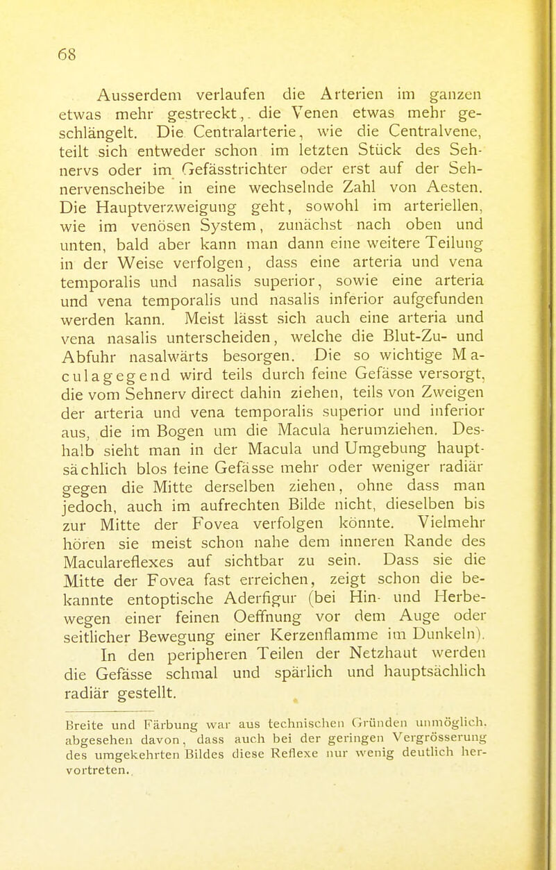 Ausserdem verlaufen die Arterien im ganzen etwas mehr gestreckt,, die Venen etwas mehr ge- schlängelt. Die Centraiarterie, wie die Centraivene, teilt sich entweder schon im letzten Stück des Seh- nervs oder im Gefässtrichter oder erst auf der Seh- nervenscheibe in eine wechselnde Zahl von Aesten. Die Hauptverzweigung geht, sowohl im arteriellen, wie im venösen System, zunächst nach oben und unten, bald aber kann man dann eine weitere Teilung in der Weise verfolgen, dass eine arteria und vena temporalis und nasalis superior, sowie eine arteria und vena temporalis und nasalis inferior aufgefunden werden kann. Meist lässt sich auch eine arteria und vena nasalis unterscheiden, welche die Blut-Zu- und Abfuhr nasalwärts besorgen. Die so wichtige M a- culagegend wird teils durch feine Gefässe versorgt, die vom Sehnerv direct dahin ziehen, teils von Zweigen der arteria und vena temporalis superior und inferior aus, die im Bogen um die Macula herumziehen. Des- halb sieht man in der Macula und Umgebung haupt- sächlich blos leine Gefässe mehr oder weniger radiär gegen die Mitte derselben ziehen, ohne dass man jedoch, auch im aufrechten Bilde nicht, dieselben bis zur Mitte der Fovea verfolgen könnte. Vielmehr hören sie meist schon nahe dem inneren Rande des Maculareflexes auf sichtbar zu sein. Dass sie die Mitte der Fovea fast erreichen, zeigt schon die be- kannte entoptische Aderfigur (bei Hin- und Herbe- wegen einer feinen Oefifnung vor dem Auge oder seitlicher Bewegung einer Kerzenflamme im Dunkeln). In den peripheren Teilen der Netzhaut werden die Gefässe schmal und spärlich und hauptsächlich radiär gestellt. Breite und Färbung war aus techni.sc.hcii Gründen unmöglich, abgesehen davon, dass auch bei der geringen Vergrösserung des umgekehrten Bildes diese Reflexe nur wenig deutlich her- vortreten..