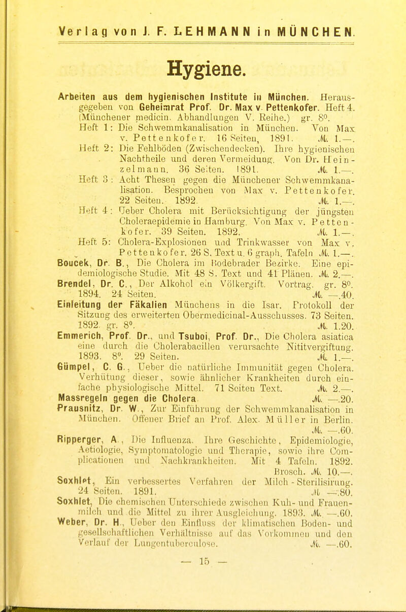 Hygiene. Arbeiten aus dem hygienischen Institute in München. Heraus- gegebeu von Geheinirat Prof. Dr. Max v Pettenkofer. Heft 4. (Müucheüer medicin. Abhandlungen V. Reihe.) gr. 8°. Heft 1: Die Schwemmkanalisation in MÜQchen. Von Max V. Pettenkofer. 16 Seiten, 1891. AI. — . Heft 2: Die Fehlböden (Zwischendecken). Ihre hygienischen Nachtheile und deren Vermeiduug. Von Dr. Hein- zelniann. 36 Seiten. 1891. M. Heft 3 : Acht Thesen gegen die Münchener Schwemmkana- lisatioD. Besprochen von Max v. Pettenkofer 22 Seiten. 1892. M. 1.—! Heft 4: fjeber Cholera mit Berücksichtigung der jüngsten Choleraepidemie iü Hamburg. Von Max v. Petten- kofer. 39 Seiten. 1892. it. 1.— Heft 5: Cholera-Explosionen und Trinkwasser von Max v P e t te ü ko fer. 26 S. Text u. 6 graph. Tafeln M. 1.— Boucek, Dr. B., Die Cholera im Hodebrader Be^irl<e. Eine epi- demiologische Studie. Mit 48 S. Text und 41 Plänea. A 2.— Brendel, Dr. C., Der Alkohol em Völkergift. Vortrag, gr. 8° 1894. 24 Seiten. M. —.40 Einleitung der Fäkalien MÜDchens in die Isar. Protokoll der SitzuQg des erweiterten Obermedicinal-Ausschusses. 73 Seiten 1892. gr. 8«. M. 1.20, Emmerich, Prof. Dr., und Tsuboi, Prof. Dr., Die Cholera asiatica eine durch die Cholerabacilleu verursachte Nititvergiftuüg 1893. 8». 29 Seiten. A 1.— Gümpel, C. G., Ueber die natürliche Imniuoität gegen Cholera Verhütung dieser, sowie ähnlicher Krankheiten durch eiu- lache physiologische Mittel. 71 Seiten Text. A 2.—, Massregeln gegen die Cholera A. —.20 Prausnitz, Dr. W., Zur Einführung der Schwemmkanalisation in München. Offener Brief an Prof. Alex. Müller in Berlin A —.60 Ripperger, A., Die Influenza. Ihre Geschichte, Epidemiologie, Aotiologie, Symptomatologie imd Therapie, sowie ihre Com- plicatiouen und Nachkrankhciton. Mit 4 Tafeln. 1892. I^rosch. A. 10.—. SoxhiPt, Ein verbessertes Verfahren der Milch - Sterilisirung. 24 Seiton. 1891. ,,Ui —.80. Soxhiet, Die ohomischen Unterschiede zwischen Kuh-und Frauen- milch und die Mittel zu ihrer Ausgleichung. 1893. A. —.60. Weber, Dr. H., Uebor den Einllnss der klimatischen Boden- und gesellschaftlichen Verhiiltnisso auf das N'orkomineu und den Verlauf dei' Lungcntuberculosc. A —.60.