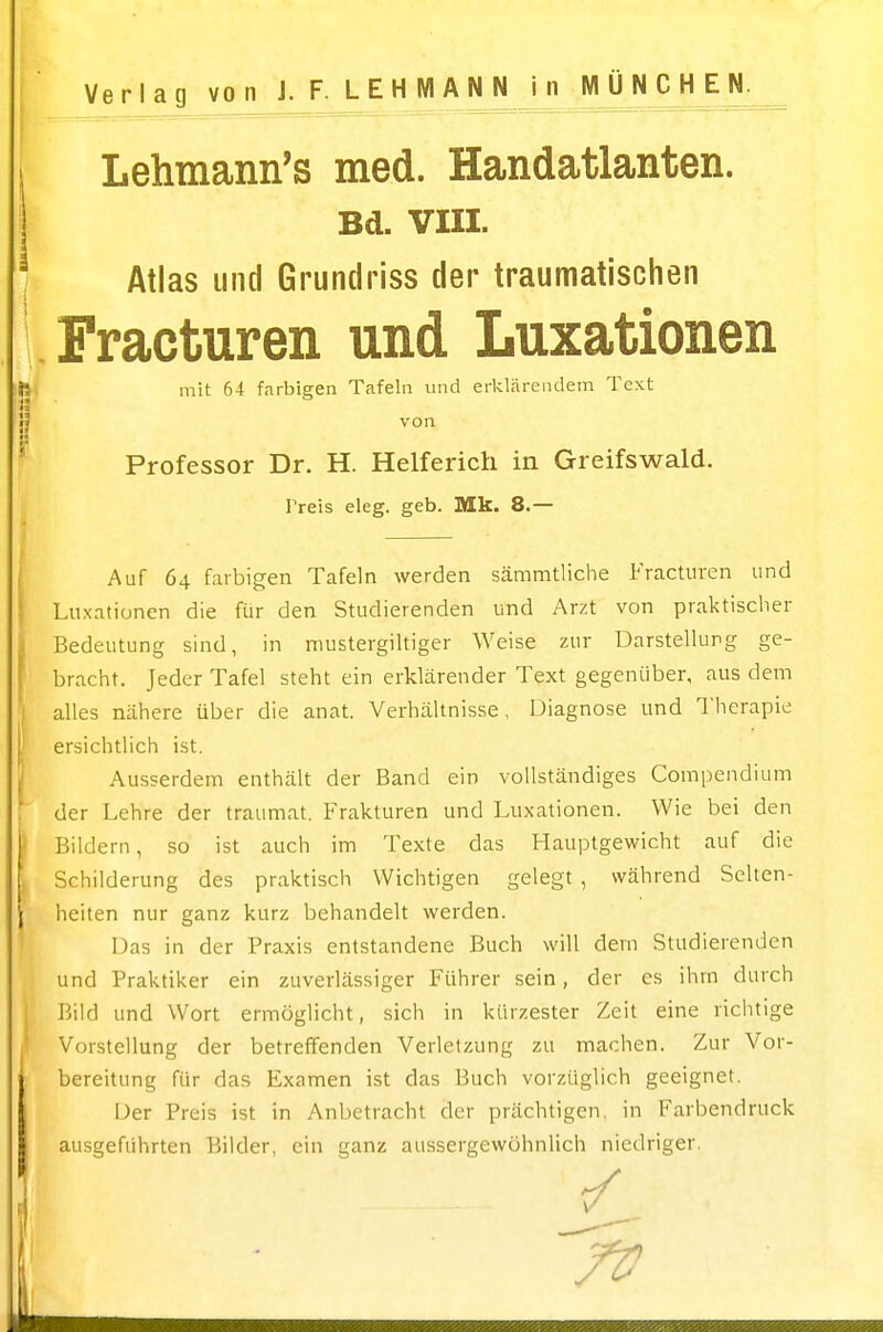 Lehmann's med. Handatlanten. Bd. VIII. Atlas und Grundriss der traumatischen Fracturen und Luxationen ti mit 64 farbigen Tafeln und eAlärendein Text j| von ' Professor Dr. H. Helferich in Greifswald. Preis eleg. geb. Mk. 8.— j Auf 64 farbigen Tafeln werden sämmtliche iractmen und Luxationen die für den Studierenden und Arzt von praktischer (Bedeutung sind, in nnustergiltiger Weise zur Darstellung ge- bracht. Jeder Tafel steht ein erklärender Text gegenüber, aus dem alles nähere über die anat. Verhältnisse, Diagnose und Therapie ersichtlich ist. J Ausserdem enthält der Band ein vollständiges Compendium ; der Lehre der traumat. Frakturen und Luxationen. Wie bei den Bildern, so ist auch im Texte das Hauptgewicht auf die Schilderung des praktisch Wichtigen gelegt , während Selten- 1 heiten nur ganz kurz behandelt werden. ' Das in der Praxis entstandene Buch will dem Studierenden und Praktiker ein zuverlässiger Führer sein, der es ihrn durch Bild und Wort ermöglicht, sich in kürzester Zeit eine richtige Vorstellung der betreffenden Verletzung zu machen. Zur Vor- bereitung für das Examen ist das Buch vorzüglich geeignet. Der Preis ist in Anbetracht der prächtigen, in Farbendruck I ausgeführten Bilder, ein ganz aussergewühnlich niedriger.