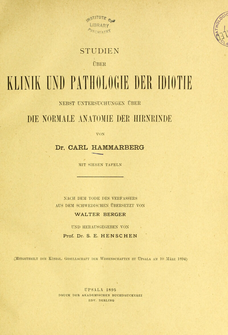 UBRARY STUDIEN ÜBER KLINIK ÜND PATHÖLÖGIE DER IDIOTIE NEBST UNTERSUCHUNGEN ÜBER DIE NORMALE ANATOMIE DER HIRNRINDE VON Dr. CARL HAMMARBERG MIT SIEBEN TAFELN NACH DEM TODE DES VERFASSERS AUS DEM SCHWEDISCHEN ÜBERSETZT VON WALTER BERGER UND HERAUSGEGEBEN VON Prof. Dr. S. E. RENSCHEN (MiTGETHEILT DKK KÖNIGL. GESELLSCHAFT DEK WISSENSCHAFTEN ZU UPSALA AJJ 10 MÄRZ 1894) DRUCK DER UPSALA 1895 AKADEMISCHEN BUCHDKUCKEREI EDV. BEHLING