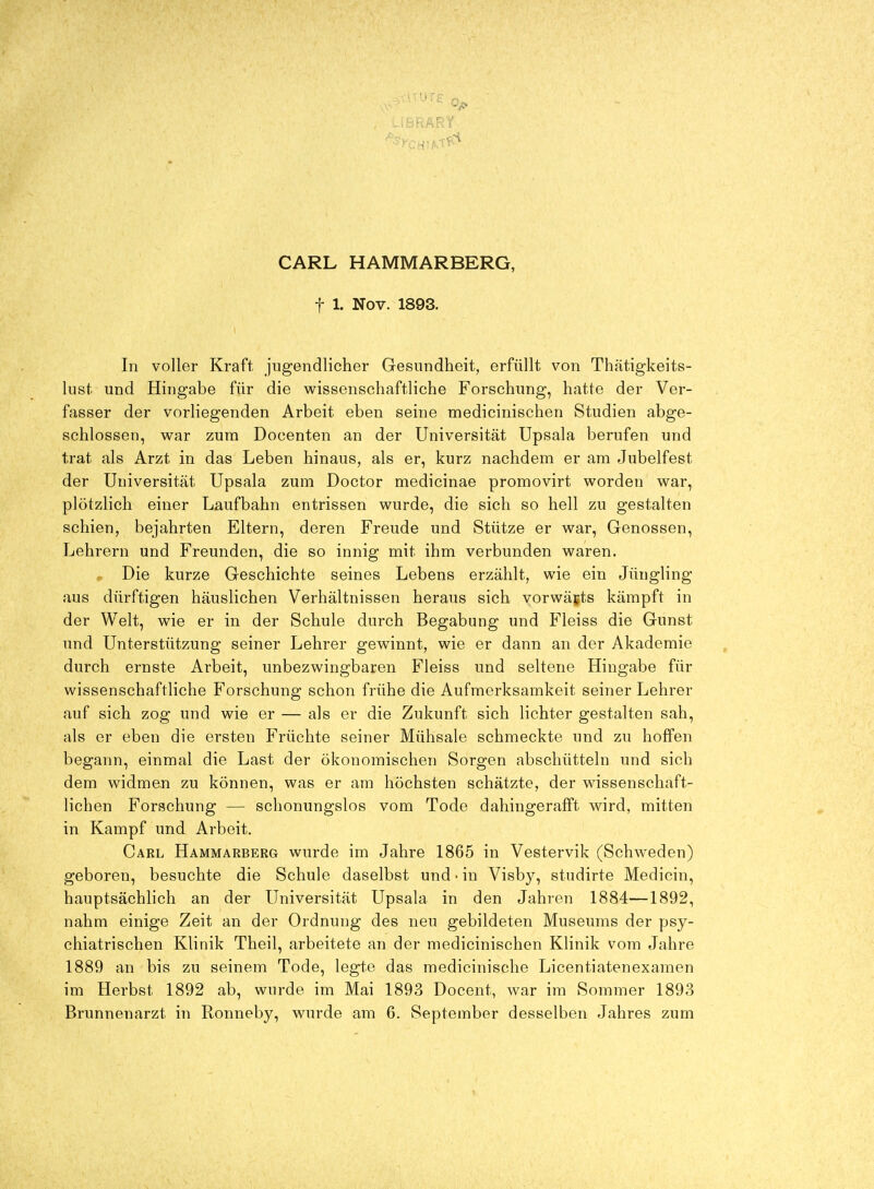 CARL HAMMARBERG, t 1. Nov. 1893. In voller Kraft, jugendlicher Gesundheit, erfüllt von Thätigkeits- lust und Hingabe für die wissenschaftliche Forschung, hatte der Ver- fasser der vorliegenden Arbeit eben seine medicinischen Studien abge- schlossen, war zum Docenten an der Universität Upsala berufen und trat als Arzt in das Leben hinaus, als er, kurz nachdem er am Jubelfest der Universität Upsala zum Doctor medicinae promovirt worden war, plötzlich einer Laufbahn entrissen wurde, die sich so hell zu gestalten schien, bejahrten Eltern, deren Freude und Stütze er war, Genossen, Lehrern und Freunden, die so innig mit ihm verbunden waren. , Die kurze Geschichte seines Lebens erzählt, wie ein Jüngling aus dürftigen häuslichen Verhältnissen heraus sich vorwärts kämpft in der Welt, wie er in der Schule durch Begabung und Fleiss die Gunst und Unterstützung seiner Lehrer gewinnt, wie er dann an der Akademie durch ernste Arbeit, unbezwingbaren Fleiss und seltene Hingabe für wissenschaftliche Forschung schon frühe die Aufmerksamkeit seiner Lehrer auf sich zog und wie er — als er die Zukunft sich lichter gestalten sah, als er eben die ersten Früchte seiner Mühsale schmeckte und zu hoffen begann, einmal die Last der ökonomischen Sorgen abschütteln und sich dem widmen zu können, was er am höchsten schätzte, der wissenschaft- lichen Forschung — schonungslos vom Tode dahingerafft wird, mitten in Kampf und Arbeit. Carl Hammarberg wurde im Jahre 1865 in Vestervik (Schweden) geboren, besuchte die Schule daselbst und • in Visby, studirte Medicin, hauptsächlich an der Universität Upsala in den Jahren 1884—1892, nahm einige Zeit an der Ordnung des neu gebildeten Museums der psy- chiatrischen Klinik Theil, arbeitete an der medicinischen Klinik vom Jahre 1889 an bis zu seinem Tode, legte das medicinische Licentiatenexamen im Herbst 1892 ab, wurde im Mai 1893 Docent, war im Sommer 1893 Brunnenarzt in Ronneby, wurde am 6. September desselben Jahres zum