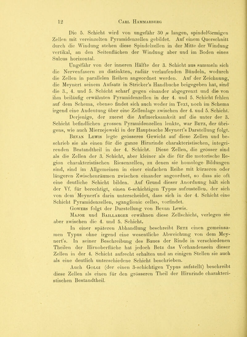 Die 5. Schicht wird von ungefähr 30 fx langen, spindelförmigen Zellen mit vereinzelten Pyramidenzelleu gebildet. Auf einem Querschnitt durch die Windung stehen diese Spindelzellen in der Mitte der Windung vertikal, an den Seitenflächen der Windung aber und im Boden eines Sulcus horizontal. Ungefähr von der inneren Hälfte der 3. Schicht aus sammeln sich die Nervenfasern zu distinkten, radiär verlaufenden Bündeln, wodurch die Zellen in parallelen Reihen angeordnet werden. Auf der Zeichnung, die Meyuert seinem Aufsatz in Stricker's Handbuche beigegeben hat, sind die 3., 4. und 5. Schicht scharf gegen einander abgegrenzt und die von ihm beiläufig erwähnten Pj^ramidenzellen in der 4. und 5. Schicht fehlen auf dem Schema, ebenso findet sich auch weder im Text, noch im Schema irgend eine Andeutung über eine Zellenlage zwischen der 4. und 5. Schicht. Derjenige, der zuerst die Aufmerksamkeit auf die unter der 3. Schicht befindlichen grossen Pyramidenzellen lenkte, war Betz, der übri- gens, wie auch Mierzejewski in der Hauptsache Meynert's Darstellung folgt. Bevan Lewis legte grösseres Gewicht auf diese Zellen und be- schrieb sie als einen für die ganze Hirnrinde charakteristischen, integri- renden Bestandtheil in der 4. Schicht. Diese 'Zellen, die grösser sind als die Zellen der 3. Schicht, aber kleiner als die für die motorische Re- gion charakteristischen Riesenzellen, zu denen sie homologe Bildungen sind, sind im Allgemeinen in einer einfachen Reihe mit kürzeren oder längeren Zwischenräumen zwischen einander angeordnet, so dass sie oft eine deutliche Schicht bilden. Auf Grund dieser Anordnung hält sich der Vf. für berechtigt, einen 6-schichtigen Typus aufzustellen, der sich von dem Meynert's darin unterscheidet, dass sich in der 4. Schicht eine Schicht Pyramidenzellen, »ganglionic cells», vorfindet. GowERS folgt der Darstellung von Bevan Lewis. Major und Baillarger erwähnen diese Zellschicht, verlegen sie aber zwischen die 4. und 5. Schicht. \n einer späteren Abhandlung beschreibt Betz einen gemeinsa- men Typus ohne irgend eine wesentliche Abweichung von dem Mey- nert's. Li seiner Beschreibung des Baues der Rinde in verschiedenen Theilen der Hirnoberfläche hat jedoch Betz das Vorhandensein dieser Zellen in der 4. Schicht aufrecht erhalten und an einigen Stellen sie auch als eine deutlich unterschiedene Schicht beschrieben. Auch GoLGi (der einen 3-schichtigen Typus aufstellt) beschreibt diese Zellen als einen für den grösseren Theil der Hirnrinde charakteri- stischen Bestandtheil.