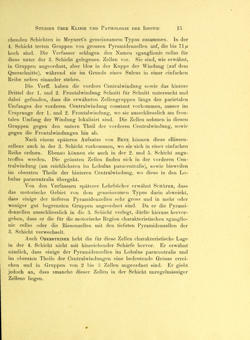 chenden Schichten in Meynert's gemeinsamem Typus zusammen. In der 4. Schicht treten Gruppen von grossen Pyramidenzellen auf, die bis 71^ hoch sind. Die Verfasser schlagen den Namen »ganglionic cells» für diese unter der 3. Schicht gelegenen Zellen vor. Sie sind, wie erwähnt, in Gruppen angeordnet, aber blos in der Kuppe der Windung (auf dem Querschnitte), während sie im Grunde eines Sulcus in einer einfachen Reihe neben einander stehen. Die VerfF. haben die vordere Centraiwindung sowie das hintere Drittel der 1. und 2. Frontalwindung Schnitt für Schnitt untersucht und dabei gefunden, dass die erwähnten Zellengruppen längs des parietalen Umfanges der vorderen Centraiwindung constant vorkommen, ausser im Ursprünge der 1. und 2. Frontalwindung, wo sie ausschliesslich am fron- talen Umfang der Windung lokalisirt sind. Die Zellen nehmen in diesen Gruppen gegen den untern Theil der vorderen Centraiwindung, sowie gegen die Frontalwindungen hin ab. Nach einem späteren Aufsatze von Betz können diese »Riesen- zellen» auch in der 3. Schicht vorkommen, wo sie sich in einer einfachen Reihe ordnen. Ebenso können sie auch in der 2. und 5. Schicht ange- troffen werden. Die grössten Zellen finden sich in der vorderen Cen- tralwindung (am reichlichsten im Lobulus paracentralis), sowie bisweilen im obersten Theile der hinteren Centraiwindung, wo diese in den Lo- bulus paracentralis übergeht. Von den Verfassern späterer Lehrbücher erwähnt Schäfer, dass das motorische Gebiet von dem gemeinsamen Typus darin abweicht, dass einige der tieferen Pyramidenzellen sehr gross und in mehr oder weniger gut begrenzten Gruppen angeordnet sind. Da er die Pyrami- denzellen ausschliesslich in die 3. Schicht verlegt, dürfte hieraus hervor- gehen, dass er die für die motorische Region charakteristischen »ganglio- nic cells» oder die Riesenzellen mit den tiefsten Pyramidenzellen der 3. Schicht verwechselt. Auch Obersteiner hebt die für diese Zellen charakteristische Lage in der 4. Schicht nicht mit hinreichender Schärfe hervor. Er erwähnt nämlich, dass einige der Pyramidenzellen im Lobulus paracentralis und im obersten Theile der Centraiwindungen eine bedeutende Grösse errei- chen und in Gruppen von 2 bis 8 Zellen angeordnet sind. Er giebt jedoch an, dass »manche dieser Zellen in der Schicht unregelmässiger Zellen» liegen.