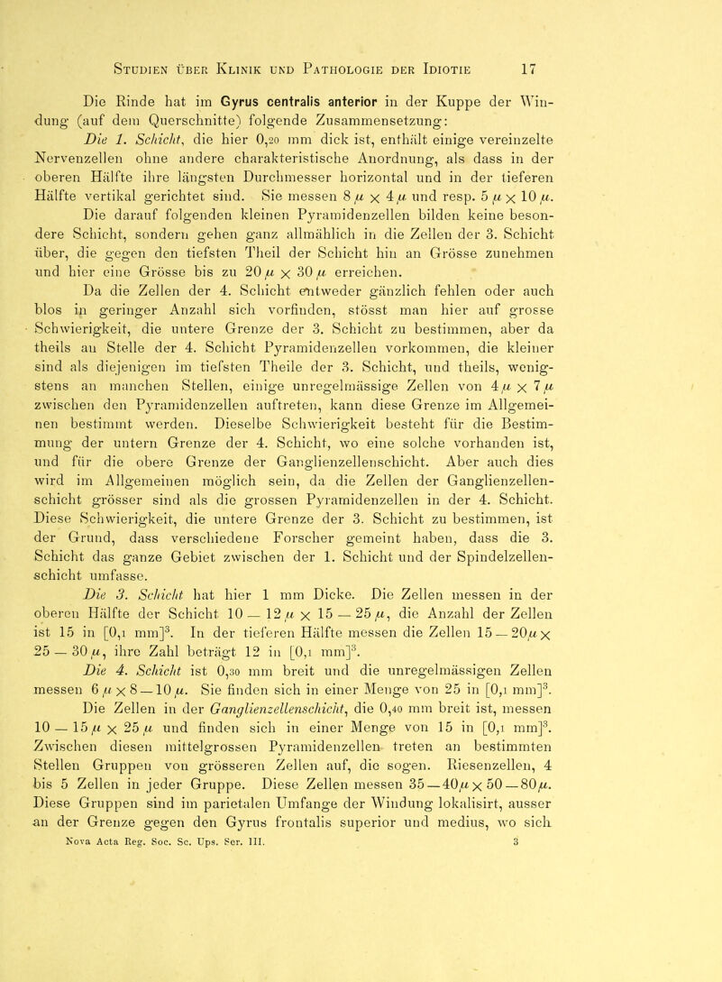 Die Rinde hat im Gyrus centralis anterior in der Kuppe der Win- dung (auf dem Querschnitte) folgende Zusammensetzung: Die 1. Schicht, die hier 0,2o mm dick ist, enthält einige vereinzelte Nervenzellen ohne andere charakteristische Anordnung, als dass in der oberen Hälfte ihre längsten Durchmesser horizontal und in der tieferen Hälfte vertikal gerichtet sind. Sie messen 8 x und resp. 5^x 10 z^-. Die darauf folgenden kleinen Pyramidenzellen bilden keine beson- dere Schicht, sondern gehen ganz allmählich in die Zellen der 3. Schicht über, die gegen den tiefsten Theil der Schicht hin an Grösse zunehmen und hier eine Grösse bis zu 20 ^ x 30 ^ erreichen. Da die Zellen der 4. Schicht eTitweder gänzlich fehlen oder auch blos in geringer Anzahl sich vorfinden, stösst man hier auf grosse Schwierigkeit, die untere Grenze der 3. Schicht zu bestimmen, aber da theils an Stelle der 4. Schicht Pyramidenzellen vorkommen, die kleiner sind als diejenigen im tiefsten Theile der 3. Schicht, und theils, wenig- stens an manchen Stellen, einige unregelmässige Zellen von 4,a x 7^ zwischen den Pyramidenzellen auftreten, kann diese Grenze im Allgemei- nen bestimmt werden. Dieselbe Schwierigkeit besteht für die Bestim- mung der untern Grenze der 4. Schicht, wo eine solche vorhanden ist, und für die obere Grenze der Ganglienzellenschicht. Aber auch dies wird im Allgemeinen möglich sein, da die Zellen der Ganglienzellen- schicht grösser sind als die grossen Pyramidenzellen in der 4. Schicht. Diese Schwierigkeit, die untere Grenze der 3. Schicht zu bestimmen, ist der Grund, dass verschiedene Forscher gemeint haben, dass die 3. Schicht das ganze Gebiet zwischen der 1. Schicht und der Spindelzellen- schicht umfasse. Die 3. Schicht, hat hier 1 mm Dicke. Die Zellen messen in der oberen Hälfte der Schicht 10—12,ax 15 —25/t, die Anzahl der Zellen ist 15 in [0,1 mm]^. In der tieferen Hälfte messen die Zellen 15 —20,ax 25 — 30//, ihre Zahl beträgt 12 in [0,i mm]^. Die 4. Schicht ist 0,3o mm breit und die unregelmässigen Zellen messen 6x 8 —10,a. Sie finden sich in einer Menge von 25 in [0,i mm]^. Die Zellen in der Ganglienzellenschicht^ die 0,4o mm breit ist, messen 10 —15/tx 25 a und finden sich in einer Menge von 15 in [0,i mmp. Zwischen diesen mittelgrossen Pyramidenzellen treten an bestimmten Stellen Gruppen von grösseren Zellen auf, die sogen. Riesenzellen, 4 bis 5 Zellen in jeder Gruppe. Diese Zellen messen 35—40/tx50 — 80/^. Diese Gruppen sind im parietalen Umfange der Windung lokalisirt, ausser im der Grenze gegen den Gyrus frontalis superior und medius, wo sicli Nova Acta Reg. Soc. Sc. Ups. Ser. III. 3