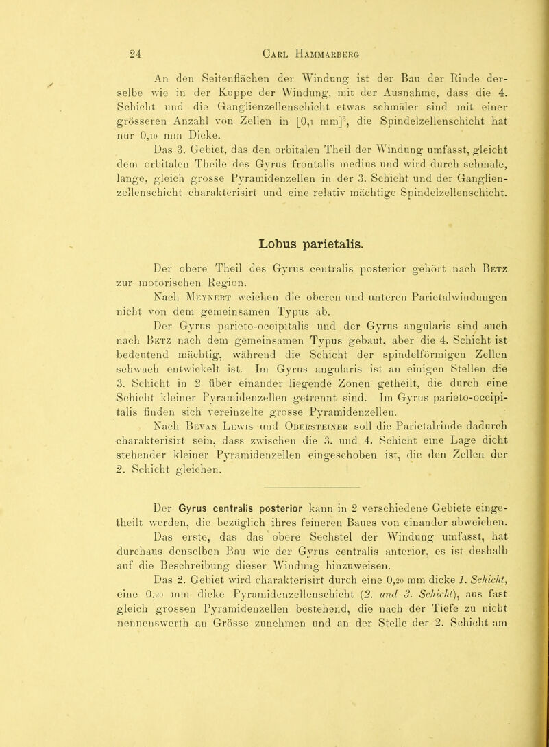 An den Seitenflächen der Windung ist der Bau der Rinde der- selbe wie in der Kuppe der Windung, mit der Ausnahme, dass die 4. Schicht und die Ganglienzellenschicht etwas schmäler sind mit einer grösseren Anzahl von Zellen in [0,i mm]'', die Spindelzellenschiclit hat nur 0,10 mm Dicke. Das 3. Gebiet, das den orbitalen Theil der Windung umfasst, gleicht dem orbitalen Theile des Gyrus frontalis medius und wird durch schmale, lange, gleich grosse Pyramidenzellen in der 3. Schicht und der Ganglien- zellenschicht charakterisirt und eine relativ mächtige Spindelzellenschicht. Lobus parietalis. Der obere Theil des Gyrus centralis posterior gehört nach Betz 2ur motorischen Region. Nach Meynert weichen die oberen und unteren Parietalwindungen nicht von dem gemeinsamen Typus ab. Der Gyrus parieto-occipitalis und der Gyrus angularis sind auch nach Betz nach dem gemeinsamen Typus gebaut, aber die 4. Schicht ist bedeutend mächtig, während die Schicht der spindelförmigen Zellen schwach entwickelt ist. Im Gyrus angularis ist an einigen Stellen die 3. Schicht in 2 über einander liegende Zonen getheilt, die durch eine Schicht kleiner Pyramidenzellen getrennt sind. Im Gyrus parieto-occipi- talis finden sich vereinzelte grosse Pyramidenzellen. Nach Bevan Lewis und Obersteiner soll die Parietalrinde dadurch charakterisirt sein, dass zwischen die 3. und 4. Schicht eine Lage dicht stehender kleiner Pyramidenzellen eingeschoben ist, die den Zellen der 2. Schicht gleichen. Der Gyrus centralis posterior kann in 2 verschiedene Gebiete einge- theilt werden, die bezüglich ihres feineren Baues von einander abweichen. Das erste, das das obere Sechstel der Windung umfasst, hat durchaus denselben Bau wie der Gyrus centralis anterior, es ist deshalb auf die Beschreibung dieser Windung hinzuweisen. Das 2. Gebiet wird charakterisirt durch eine 0,2o mm dicke 1. Schicht, eine 0,2o mm dicke Pyraraidenzellenschicht [2. und 3. Schicht)^ aus fast gleich grossen Pja-amidenzellen bestehend, die nach der Tiefe zu nicht nennenswerth an Grösse zunehmen und an der Stelle der 2. Schicht am