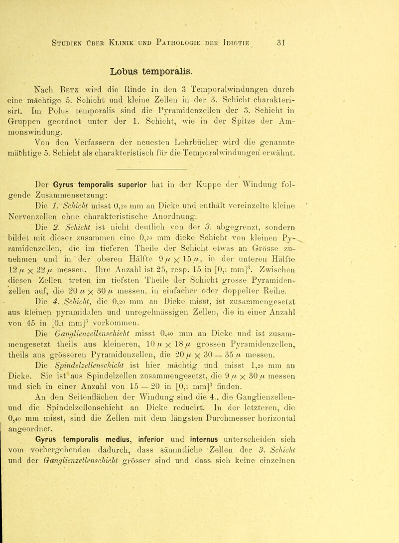 Lolbus temporalis. Nach Betz wird die Rinde in den 3 Temporalwindung-eu durch eine mächtige 5. Schicht und kleine Zellen in der 3. Schicht charakteri- sirt. Im Polus temporalis sind die Pyramidenzellen der 3. Schicht in Gruppen geordnet unter der 1. Schicht, wie in der Spitze der Am- monswindung. Von den Verfassern der neuesten Lehrbücher wird die genannte mächtige 5. Schicht als charakteristisch für die Temporalwindungen erwähnt. Der Gyrus temporalis superior hat in der Kuppe der Windung fol- gende Zusammensetzung: Die 1. Schicht misst 0,2o mm an Dicke und enthält vereinzelte kleine Nervenzellen ohne charakteristische Anordnung. Die 2. Schicht ist nicht deutlich von der 3. abgegrenzt, sondern bildet mit dieser zusammen eine 0,70 mm dicke Schicht von kleinen Py- ramidenzellen, die im tieferen Theile der Schicht etwas an Grösse zu- nehmen und in der oberen Hälfte 9 ,a x 15/<) in der unteren Hälfte 12/.fc X 22/< messen. Ihre Anzahl ist 25, resp. 15 in [0,i mmj^. Zwischen diesen Zellen treten im tiefsten Theile der Schicht grosse Pyramiden- zellen auf, die 20 x 30 ,a messen, in einfacher oder doppelter Reihe. Die 4. Schicht, die 0,2o mm an Dicke misst, ist zusammengesetzt aus kleinen pyramidalen und unregelmässigen Zellen, die in einer Anzahl von 45 in [0,i mm]^ vorkommen. Die Ganglienzellenschicht misst 0,40 mm an Dicke und ist zusam- mengesetzt theils aus kleineren, 10 w x IS ju grossen Pyramidenzellen, theils aus grösseren Pyramidenzellen, die 20/li x 30 — 35messen. Die Spindelzellenschicht ist hier mächtig und misst l,2o mm an Dicke. Sie ist aus Spindelzellen zusammengesetzt,, die 9/<- x 30,« messen imd sich in einer Anzahl von 15 — 20 in [0,i mm]^ finden. An den Seitenflächen der Windung sind die 4., die Ganglienzellen- und die Spindelzellenschicht an Dicke reducirt. In der letzteren, die 0,40 mm misst, sind die Zellen mit dem längsten Durchmesser horizontal angeordnet. Gyrus temporalis medius, inferior und internus unterscheiden sich vom vorhergehenden dadurch, dass sämmtliche Zellen der 3. Schicht und der Ganglienzellenschicht grösser sind und dass sich keine einzelnen