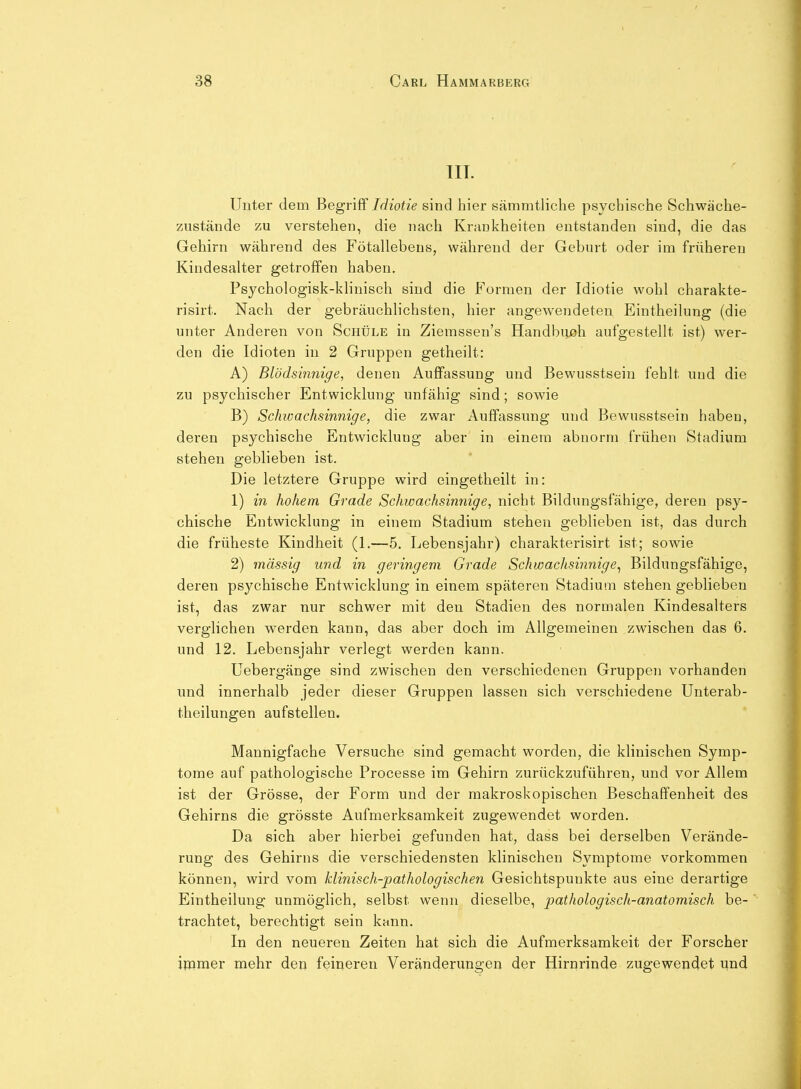 TIT. Unter dem Begriff Idiotie sind hier sämmtliche psychische Schwäche- zustände zu verstehen, die nach Krankheiten entstanden sind, die das Gehirn während des Fötallebens, während der Geburt oder im früheren Kindesalter getroffen haben. Psychologisk-klinisch sind die Formen der Idiotie wohl charakte- risirt. Nach der gebräuchlichsten, hier angewendeten Eintheilung (die unter Anderen von Schüle in Ziemssen's Handbiuah aufgestellt ist) wer- den die Idioten in 2 Gruppen getheilt: A) Blödsinnige, denen Auffassung und Bewusstsein fehlt und die zu psychischer Entwicklung unfähig sind; sowie B) Schwachsinnige, die zwar Auffassung und Bewusstsein haben, deren psychische Entwicklung aber in einem abnorm frühen Stadium stehen geblieben ist. Die letztere Gruppe wird eingetheilt in: 1) in hohem Grade Schwachsinnige, nicht Bildungsfähige, deren psy- chische Entwicklung in einem Stadium stehen geblieben ist, das durch die früheste Kindheit (1.—5. Lebensjahr) charakterisirt ist; sowie 2) massig und in geringem Grade Schwachsinnige^ Bildungsfähige, deren psychische Entwicklung in einem späteren Stadium stehen geblieben ist, das zwar nur schwer mit den Stadien des normalen Kindesalters verglichen werden kann, das aber doch im Allgemeinen zwischen das 6. und 12. Lebensjahr verlegt werden kann. üebergänge sind zwischen den verschiedenen Gruppen vorhanden und innerhalb jeder dieser Gruppen lassen sich verschiedene Unterab- theilungen aufstellen. Mannigfache Versuche sind gemacht worden, die klinischen Symp- tome auf pathologische Processe im Gehirn zurückzuführen, und vor Allem ist der Grösse, der Form und der makroskopischen Beschaffenheit des Gehirns die grösste Aufmerksamkeit zugewendet worden. Da sich aber hierbei gefunden hat, dass bei derselben Verände- rung des Gehirns die verschiedensten klinischen Symptome vorkommen können, wird vom klinisch-pathologischen Gesichtspunkte aus eine derartige Eintheilung unmöglich, selbst wenn dieselbe, pathologisch-anatomisch be- trachtet, berechtigt sein kann. In den neueren Zeiten hat sich die Aufmerksamkeit der Forscher immer mehr den feineren Veränderungen der Hirnrinde zugewendet und