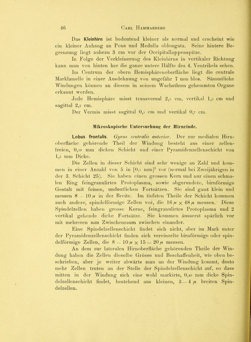 Das Kleinhirn ist bedeutend kleiner als normal und erscheint wie ein kleiner Anhang an Pons und MeduUa oblongata. Seine hintere Be- grenzung liegt nahezu 3 cm vor der Occipitallappenspitze. In Folge der Verkleinerung des Kleinhirns in vertikaler Richtung kann man von hinten her die ganze untere Hälfte des 4. Ventrikels sehen. Im Centrum der obern Hemisphärenoberfläche liegt die centrale Marklamelle in einer Ausdehnung von ungefähr 7 mm blos. Sämmtliche Windungen können an diesem in seinem Wachsthum gehemmten Organe erkannt werden. Jede Hemisphäre misst transversal 2,5 cm, vertikal 1,5 cm und sagittal 2,2 cm. Der Vermis misst sagittal 0,5 cm und vertikal 0,7 cm. Mikroskopische Untersiichuug der Hirnrinde. Lobus frontalis. Gyrus centralis anterior. Der zur medialen Hiru- oberfläche gehörende Theil der Windung besteht aus einer zellen- freien, 0,30 mm dicken Schicht und einer Pyramidenzellenschicht von 1,5 mm Dicke. Die Zellen in dieser Schicht sind sehr wenige an Zahl und kom- men in einer Anzahl von 5 in [0,i mm]^ vor (normal bei Zweijährigen in der 3. Schicht 25). Sie haben einen grossen Kern und nur einen schma- len Ring feingranulirtes Protoplasma, sowie abgerundete, birnförmige Gestalt mit feinen, undeutlichen Fortsätzen. Sie sind ganz klein und messen 8—10^ in der Breite. Im tiefsten Theile der Schicht kommen auch andere, spindelförmige Zellen vor, die 16^x48^ messen. Diese Spindelzellen haben grosse Kerne, feingranulirtes Protoplasma und 2 vertikal gehende dicke Fortsätze. Sie kommen äusserst spärlich vor mit mehreren mm Zwischenraum zwischen einander. Eine Spindelzellenschicht findet sich nicht, aber im Mark unter der Pyramidenzellenschicht finden sich vereinzelte birnförmige oder spin- delförmige Zellen, die 8 — 10^ x 15 — 20 messen. An dem zur lateralen Hirnoberfläche gehörenden Theile der Win- dung haben die Zellen dieselbe Grösse und Beschaffenheit, wie oben be- schrieben, aber je weiter abwärts man an der Windung kommt, desto mehr Zellen treten an der Stelle der Spindelzellenschicht auf, so dass mitten in der Windung sich eine wohl markirte, 0,4o mm dicke Spin- delzellenschicht findet, bestehend aus kleinen, 3 — 4 ^ breiten Spin- delzellen.