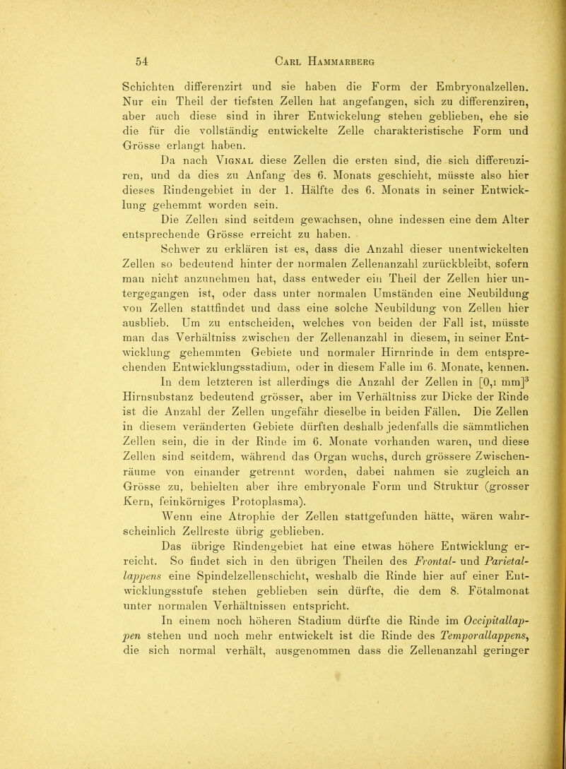 Schichten difFerenzirt und sie haben die Form der Embryoualzellen. Nur ein Theil der tiefsten Zellen hat angefangen, sich zu diflFerenziren, aber auch diese sind in ihrer Entwickelung stehen geblieben, ehe sie die für die vollständig entwickelte Zelle charakteristische Form und Grösse erlangt haben. Da nach Vignal diese Zellen die ersten sind, die sich differenzi- ren, und da dies zu Anfang des 6. Monats geschieht, müsste also hier dieses Rindengebiet in der 1. Hälfte des 6. Monats in seiner Entwick- lung gehemmt worden sein. Die Zellen sind seitdem gew-achsen, ohne indessen eine dem Alter entsprechende Grösse erreicht zu haben. Schwier zu erklären ist es, dass die Anzahl dieser unentwickelten Zellen so bedeutend hinter der normalen Zellenanzahl zurückbleibt, sofern man nicht anzunehmen hat, dass entweder ein Theil der Zellen hier un- tergegangen ist, oder dass unter normalen Umständen eine Neubildung von Zellen stattfindet und dass eine solche Neubildung von Zellen hier ausblieb. Um zu entscheiden, welches von beiden der Fall ist, müsste man das Verhältniss zwischen der Zellenanzahl in diesem, in seiner Ent- w^icklung gehemmten Gebiete und normaler Hirnrinde in dem entspre- chenden Entvvicklungsstadium, oder in diesem Falle im 6. Monate, kennen. In dem letzteren ist allerdings die Anzahl der Zellen in [0,i mm]' Hirnsubstanz bedeutend grösser, aber im Verhältniss zur Dicke der Rinde ist die Anzahl der Zellen ungefähr dieselbe in beiden Fällen. Die Zellen in diesem veränderten Gebiete dürften deshalb jedenfalls die sämmtlichen Zellen sein, die in der Rinde im 6. Monate vorhanden waren, und diese Zellen sind seitdem, während das Organ wuchs, durch grössere Zwischen- räume von einander getrennt worden, dabei nahmen sie zugleich an Grösse zu, behielten aber ihre embryonale Form und Struktur (grosser Kern, feinkörniges Protoplasma). Wenn eine Atrophie der Zellen stattgefunden hätte, wären wahr- scheinlich Zellreste übrig geblieben. Das übrige Rindengebiet hat eine etwas höhere Entwicklung er- reicht. So findet sich in den übrigen Theilen des Frontal- und Parietal- lappens eine Spindelzellenschicht, weshalb die Rinde hier auf einer Ent- wicklungsstufe stehen geblieben sein dürfte, die dem 8. Fötalmonat unter normalen Verhältnissen entspricht. In einem noch höheren Stadium dürfte die Rinde im Occipitallap- pen stehen und noch mehr entwickelt ist die Rinde des Temporallappens^ die sich normal verhält, ausgenommen dass die Zellenanzahl geringer