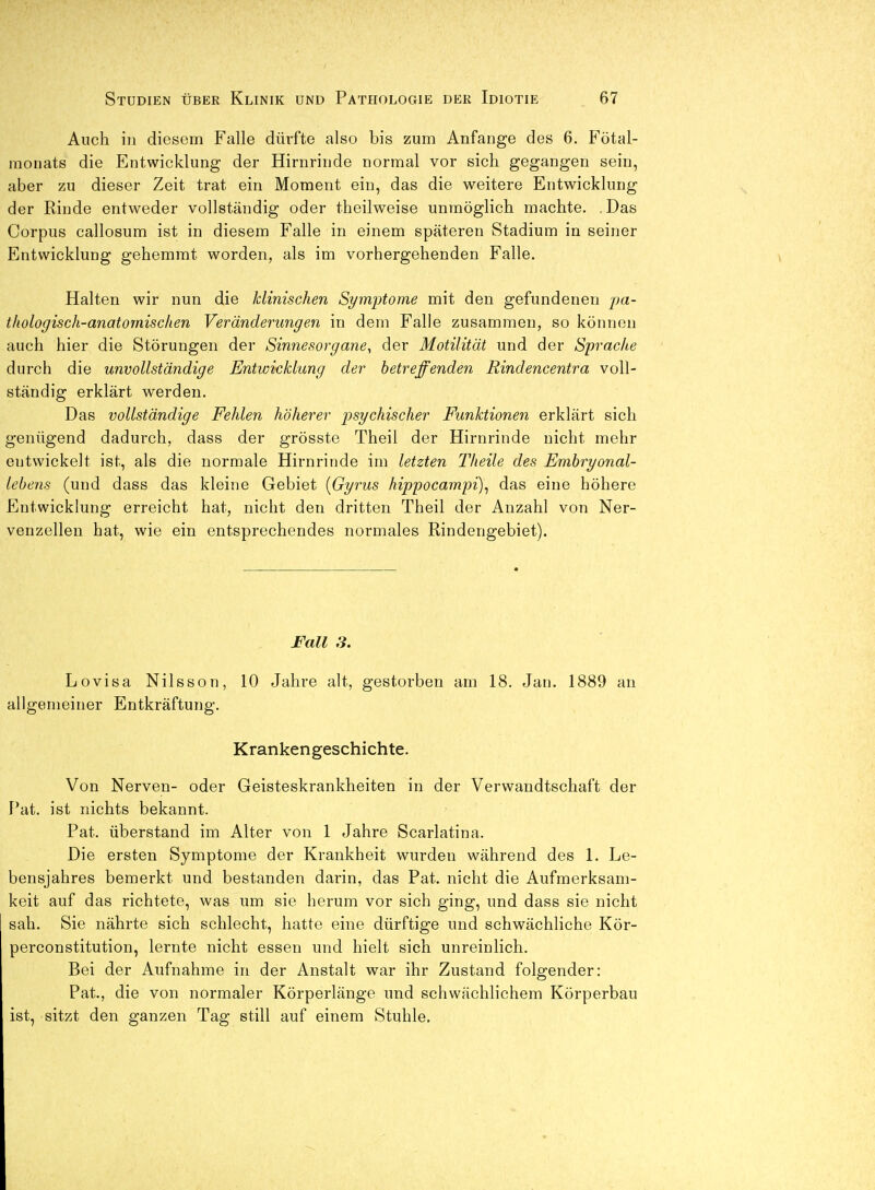 Auch in diesem Falle dürfte also bis zum Anfange des 6. Fötal- monats die Entwicklung der Hirnrinde normal vor sich gegangen sein, aber zu dieser Zeit trat ein Moment ein, das die weitere Entwicklung der Rinde entweder vollständig oder theilweise unmöglich machte. .Das Corpus callosum ist in diesem Falle in einem späteren Stadium in seiner Entwicklung gehemmt worden, als im vorhergehenden Falle. Halten wir nun die klinischen Symptome mit den gefundenen pa- thologisch-anatomischen Veränderungen in dem Falle zusammen, so können auch hier die Störungen der Sinnesorgane^ der Motilität und der Sprache durch die unvollständige Entwicklung der betreffenden Rindencentra voll- ständig erklärt werden. Das vollständige Fehlen höherer psychischer Funktionen erklärt sich genügend dadurch, dass der grösste Theil der Hirnrinde nicht mehr entwickelt ist, als die normale Hirnrinde im letzten Theile des Emhryonal- Icbens (und dass das kleine Gebiet {Gyrus hippocampi)^ das eine höhere Entwicklung erreicht hat, nicht den dritten Theil der Anzahl von Ner- venzellen hat, wie ein entsprechendes normales Rindengebiet). I'all S. Lovisa Nilsson, 10 Jahre alt, gestorben am 18. Jan. 1889 an allgemeiner Entkräftung. Krankengeschichte. Von Nerven- oder Geisteskrankheiten in der Verwandtschaft der J'at. ist nichts bekannt. Fat. überstand im Alter von 1 Jahre Scarlatina. Die ersten Symptome der Krankheit wurden während des 1. Le- bensjahres bemerkt und bestanden darin, das Fat. nicht die Aufmerksam- keit auf das richtete, was um sie herum vor sich ging, und dass sie nicht sah. Sie nährte sich schlecht, hatte eine dürftige und schwächliche Kör- perconstitution, lernte nicht essen und hielt sich unreinlich. Bei der Aufnahme in der Anstalt war ihr Zustand folgender: Fat., die von normaler Körperlänge und schwächlichem Körperbau ist, sitzt den ganzen Tag still auf einem Stuhle,