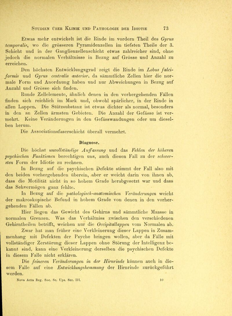 Etwas mehr entwickelt ist die Rinde im vordem Theil des Gyrus temporalü, wo die grösseren Pyramidenzellen im tiefsten Theile der 3. Sciiicht und in der Ganglienzellenschicht etwas zahlreicher sind, ohne jedoch die normalen Verhältnisse in Bezug auf Grösse und Anzahl zu erreichen. Den höchsten Entwicklungsgrad zeigt die Rinde im Lohns falci- Jormis utid Gyrus centralis anterior, da sämmtliche Zellen hier die nor- male Form und Anordnung haben und nur Abweichungen in Bezug auf Anzahl und Grösse sich finden. Runde Zellelemente, ähnlich denen in den vorhergehenden Fällen finden sich reichlich im Mark und, obwohl spärlicher, in der Rinde in ^llen Lappen. Die Stützsubstanz ist etwas dichter als normal, besonders in den an Zellen ärmsten Gebieten. Die Anzahl der Gefässe ist ver- mehrt. Keine Veränderungen in den Gefässwaudungen oder um diesel- ben herum. Die Associationsfaserschicht überall vermehrt, Diagnose. Die höchst unvollständige Auffassung und das Fehlen der höheren psychischen Funktionen berechtigen uns, auch diesen Fall zu der schwer- sten Form der Idiotie zu rechnen. In Bezug auf die psychischen Defekte stimmt der Fall also mit den beiden vorhergehenden überein, aber er weicht darin von ihnen ab, dass die Motilität nicht in so hohem Grade herabgesetzt war und dass das Sehvermögen ganz fehlte. In Bezug auf die pathologisch-anatomischen Veränderungen weicht der makroskopische Befund in hohem Grade von denen in den vorher- gehenden Fällen ab. Hier liegen das Gewicht des Gehirns und sämmtliche Maasse in normalen Grenzen. Was das Verhältniss zwischen den verschiedenen Gehirntheilen betrifft, weichen nur die Occipitallappen vom Normalen ab. Zwar hat man früher eine Verkleinerung dieser Lappen in Zusam- menhang mit Defekten der Psyche bringen wollen, aber da Fälle mit vollständiger Zerstörung dieser Lappen ohne Störung der Intelligenz be- kannt sind, kann eine Verkleinerung derselben die psychischen Defekte in diesem Falle nicht erklären. Die feineren Veränderungen in der Hirnrinde können auch in die- sem Falle auf eine Entwicklungshemmung der Hirnrinde zurückgeführt werden. Nova Acta Reg. Soc. Sc. Ups. Ser. III. 10