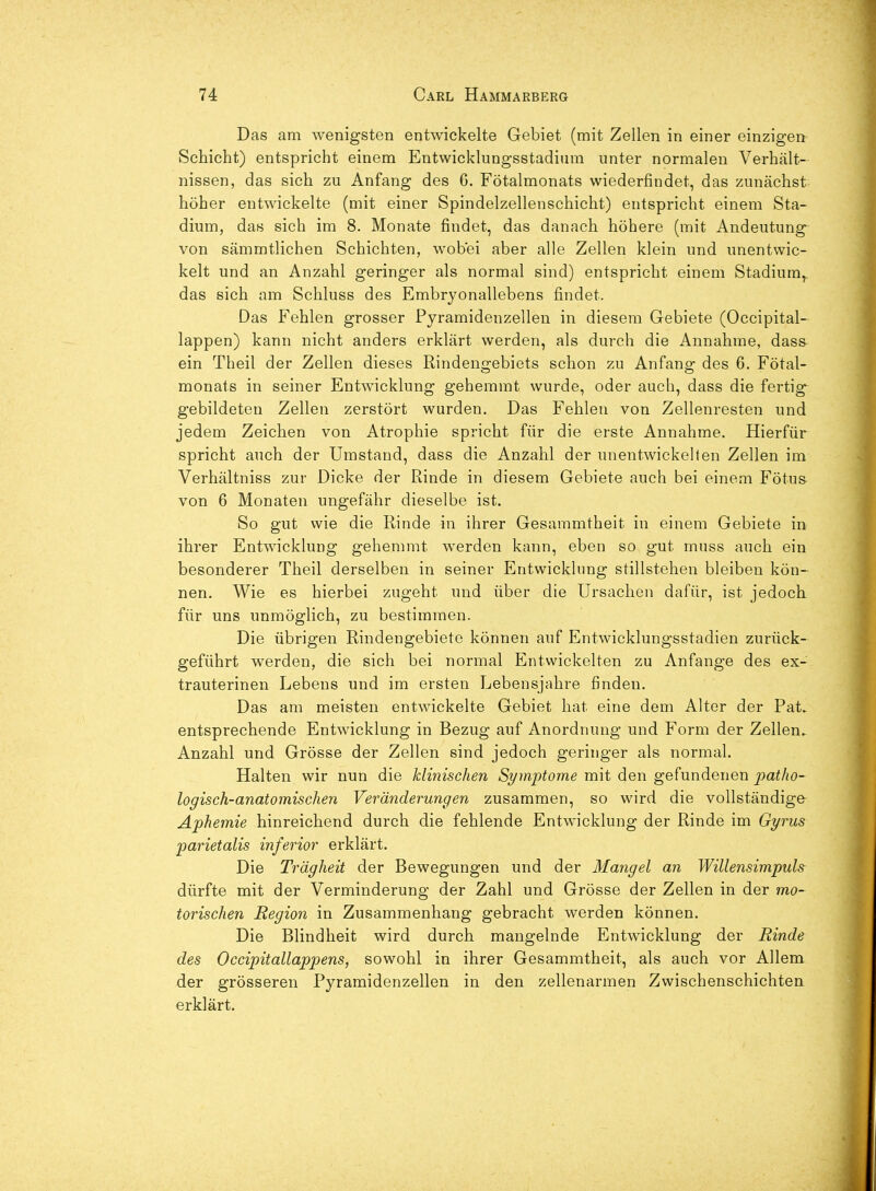 Das am wenigsten entwickelte Gebiet (mit Zellen in einer einzigen Schicht) entspricht einem Entwicklungsstadium unter normalen Verhält- nissen, das sich zu Anfang des 6. Fötalmonats wiederfindet, das zunächst höher entwickelte (mit einer Spindelzellenschicht) entspricht einem Sta- dium, das sich im 8. Monate findet, das danach höhere (mit Andeutung von sämmtlichen Schichten, wobei aber alle Zellen klein und unentwic- kelt und an Anzahl geringer als normal sind) entspricht einem Stadium,, das sich am Schluss des Embrj'onallebens findet. Das Fehlen grosser Pyramidenzellen in diesem Gebiete (Occipital- läppen) kann nicht anders erklärt werden, als durch die Annahme, dass ein Theil der Zellen dieses Rindengebiets schon zu Anfang des 6. Fötal- monats in seiner Entwicklung gehemmt wurde, oder auch, dass die fertig- gebildeten Zellen zerstört wurden. Das Fehlen von Zellenresten und jedem Zeichen von Atrophie spricht für die erste Annahme. Hierfür spricht auch der Umstand, dass die Anzahl der unentwickelten Zellen im Verhältniss zur Dicke der Rinde in diesem Gebiete auch bei einem Fötus von 6 Monaten ungefähr dieselbe ist. So gut wie die Rinde in ihrer Gesammtheit in einem Gebiete in ihrer Entwicklung gehemmt werden kann, eben so gut muss auch ein besonderer Theil derselben in seiner Entwicklung stillstehen bleiben kön- nen. Wie es hierbei zugeht und über die Ursachen dafür, ist jedoch für uns unmöglich, zu bestimmen. Die übrigen Rindengebiete können auf Entwicklungsstadien zurück- geführt werden, die sich bei normal Entwickelten zu Anfange des ex- trauterinen Lebens und im ersten Lebensjahre finden. Das am meisten entwickelte Gebiet hat eine dem Alter der Fat. entsprechende Entwicklung in Bezug auf Anordnung und Form der Zellen. Anzahl und Grösse der Zellen sind jedoch geringer als normal. Halten wir nun die klinischen Symptome mit den gefundenen pat/w- logisch-anatomisclien Veränderungen zusammen, so wird die vollständige Aphemie hinreichend durch die fehlende Entwicklung der Rinde im Gyrus parietalis inferior erklärt. Die Trägheit der Bewegungen und der Mangel an Willensimpuh dürfte mit der Verminderung der Zahl und Grösse der Zellen in der mo- torischen Regioji in Zusammenhang gebracht werden können. Die Blindheit wird durch mangelnde Entwicklung der Rinde des Occipitallappens, sowohl in ihrer Gesammtheit, als auch vor Allem der grösseren Pyramidenzellen in den zellenarmen Zwischenschichten erklärt.