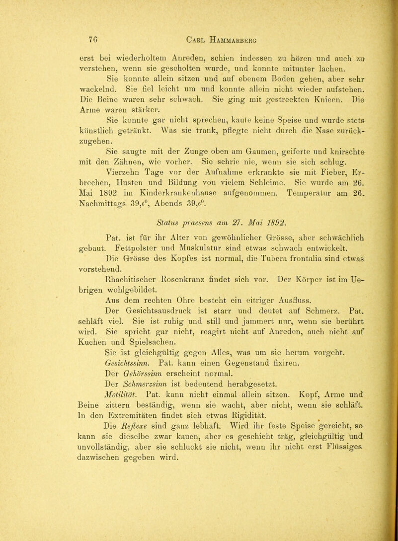 erst bei wiederholtem Anreden, schien indessen zu hören und auch zu- verstehen, wenn sie gescholten wurde, und konnte mitunter lachen. Sie konnte allein sitzen und auf ebenem Boden gehen, aber sehr wackelnd. Sie fiel leicht um und konnte allein nicht wieder aufstehen. Die Beine waren sehr schwach. Sie ging mit gestreckten Knieen. Die Arme waren stärker. Sie konnte gar nicht sprechen, kaute keine Speise und wurde stets künstlich getränkt. Was sie trank, pflegte nicht durch die Nase zurück- zugehen. Sie saugte mit der Zunge oben am Gaumen, geiferte und knirschte- mit den Zähnen, wie vorher. Sie schrie nie, wenn sie sich schlug. Vierzehn Tage vor der Aufnahme erkrankte sie mit Fieber, Er- brechen, Husten und Bildung von vielem Schleime. Sie wurde am 26. Mai 1892 im Kinderkrankenhause aufgenommen. Temperatur am 26, Nachmittags 39,6°, Abends 39,6°. Status praesens am 27. Mai 1892. Fat. ist für ihr Alter von gewöhnlicher Grösse, aber schwächlich gebaut. Fettpolster und Muskulatur sind etwas schwach entwickelt. Die Grösse des Kopfes ist normal, die Tubera frontalia sind etwas vorstehend. Rhachitischer Rosenkranz findet sich vor. Der Körper ist im Ue- brigen wohlgebildet. Aus dem rechten Ohre besteht ein eitriger Ausfluss. Der Gesichtsausdruck ist starr und deutet auf Schmerz. Fat. schläft viel. Sie ist ruhig und still und jammert nur, wenn sie berührt wird, Sie spricht gar nicht, reagirt nicht auf Anreden, auch nicht auf Kuchen und Spielsachen. Sie ist gleichgültig gegen Alles, was um sie herum vorgeht. Gesichtssinn. Fat. kann einen Gegenstand fixiren. Der Gehörssinn erscheint normal. Der Schmerzsinn ist bedeutend herabgesetzt. Motilität. Fat. kann nicht einmal allein sitzen. Kopf, Arme und Beine zittern beständig, wenn sie wacht, aber nicht, wenn sie schläft. In den Extremitäten findet sich etwas Rigidität. Die Reflexe sind ganz lebhaft. Wird ihr feste Speise gereicht, so- kann sie dieselbe zwar kauen, aber es geschieht träg, gleichgültig und unvollständig, aber sie schluckt sie nicht, wenn ihr nicht erst Flüssiges dazwischen gegeben wird.