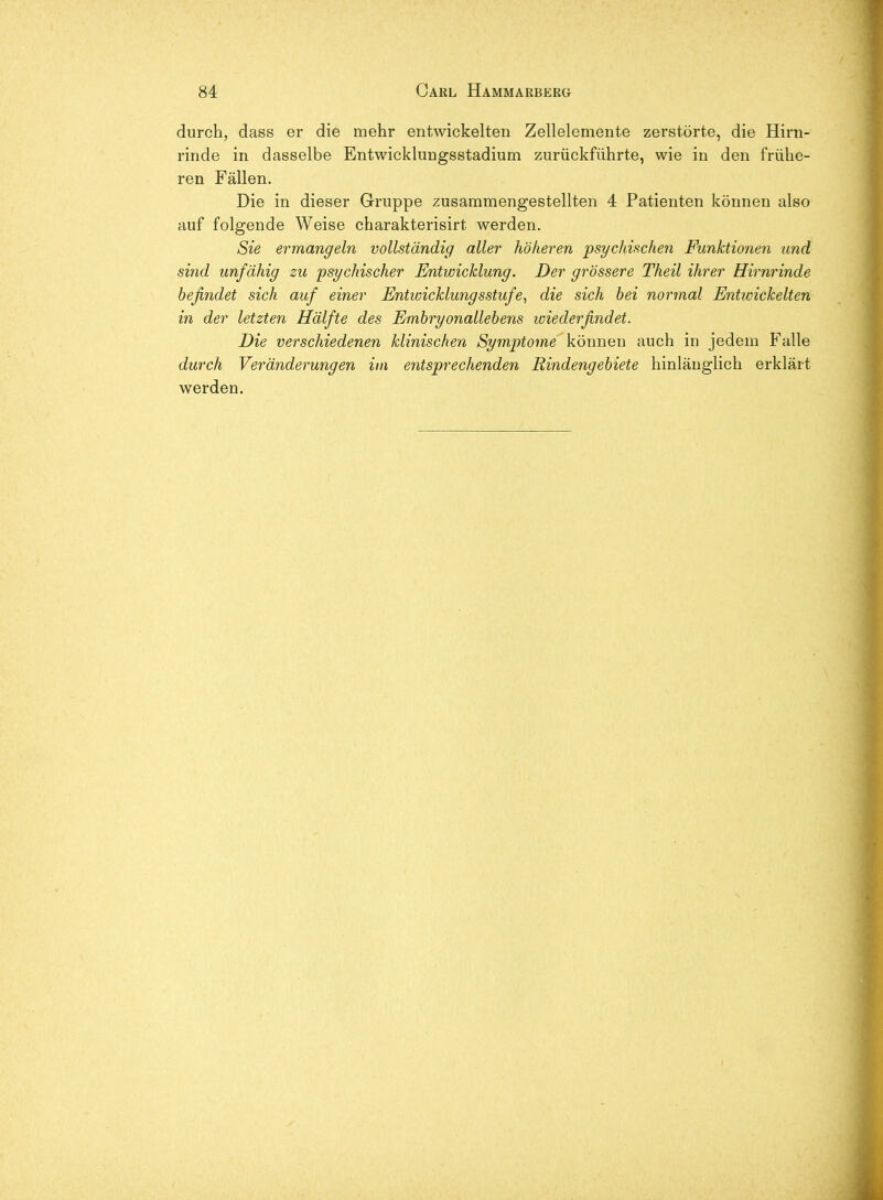 durch, dass er die mehr entwickelten Zellelemente zerstörte, die Hirn- rinde in dasselbe Entwicklungsstadium zurückführte, wie in den frühe- ren Fällen. Die in dieser Gruppe zusammengestellten 4 Patienten können also auf folgende Weise charakterisirt werden. Sie ermangeln vollständig aller höheren psychischen Funktionen and sind unfähig zu psychischer Entwicklung. Der grössere Theil ihrer Hirnrinde befindet sich auf einer Entwicklungsstufe^ die sich hei normal Entivickelten in der letzten Hälfte des Embryonallebens wiederfindet. Die verschiedenen klinischen Symptome können auch in jedem Falle durch Veränderungen im entsprechenden Rindengebiete hinlänglich erklärt werden.