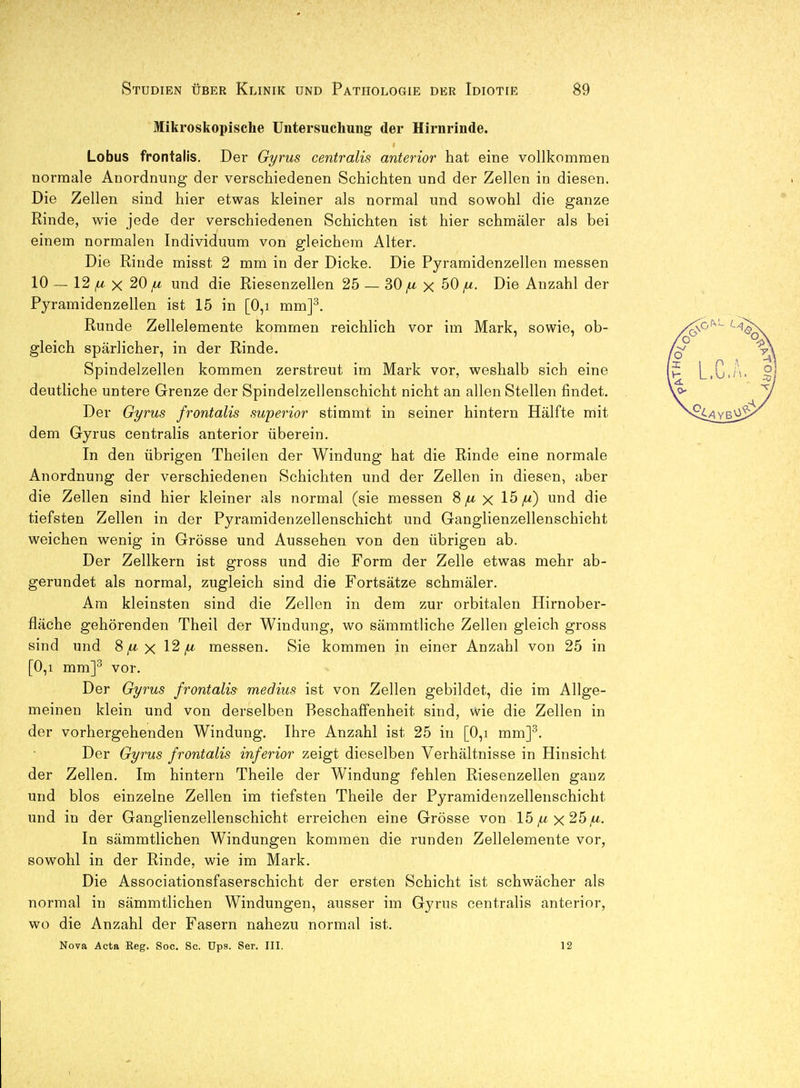 Mikroskopische Untersuchung der Hirnrinde. Lobus frontalis. Der Gyrus centralis anterior hat eine vollkommen normale Anordnung der verschiedenen Schichten und der Zellen in diesen. Die Zellen sind hier etwas kleiner als normal und sowohl die ganze Rinde, wie jede der verschiedenen Schichten ist hier schmäler als bei einem normalen Individuum von gleichem Alter. Die Rinde misst 2 mm in der Dicke. Die Pyramidenzellen messen 10 — 12 ^ X 20 und die Riesenzellen 25 — 30 ^ X 50 fx. Die Anzahl der Pyramidenzellen ist 15 in [0,i mm]^. Runde Zellelemente kommen reichlich vor im Mark, sowie, ob- gleich spärlicher, in der Rinde. Spindelzellen kommen zerstreut im Mark vor, weshalb sich eine deutliche untere Grenze der Spindelzellenschicht nicht an allen Stellen findet. Der Gyrus frontalis superior stimmt in seiner hintern Hälfte mit dem Gyrus centralis anterior überein. In den übrigen Theilen der Windung hat die Rinde eine normale Anordnung der verschiedenen Schichten und der Zellen in diesen, aber die Zellen sind hier kleiner als normal (sie messen 8 x 15^) und die tiefsten Zellen in der Pyramidenzellenschicht und Ganglienzellenschicht weichen wenig in Grösse und Aussehen von den übrigen ab. Der Zellkern ist gross und die Form der Zelle etwas mehr ab- gerundet als normal, zugleich sind die Fortsätze schmäler. Am kleinsten sind die Zellen in dem zur orbitalen Hirnober- fläche gehörenden Theil der Windung, wo sämmtliche Zellen gleich gross sind und 8^ x 12^ messen. Sie kommen in einer Anzahl von 25 in [0,1 mm]^ vor. Der Gyrus frontalis medius ist von Zellen gebildet, die im Allge- meinen klein und von derselben Beschaffenheit sind, wie die Zellen in der vorhergehenden Windung. Ihre Anzahl ist 25 in [0,i mm]^. Der Gyrus frontalis inferior zeigt dieselben Verhältnisse in Hinsicht der Zellen. Im hintern Theile der Windung fehlen Riesenzellen ganz und blos einzelne Zellen im tiefsten Theile der Pyramidenzellenschicht und in der Ganglienzellenschicht erreichen eine Grösse von 15^x25^. In sämmtlichen Windungen kommen die runden Zellelemente vor, sowohl in der Rinde, wie im Mark. Die Associationsfaserschicht der ersten Schicht ist schwächer als normal in sämmtlichen Windungen, ausser im Gyrus centralis anterior, wo die Anzahl der Fasern nahezu normal ist. Nova Acta Keg. Soc. Sc. Ups. Ser. III. 12